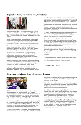 Dispone Banobras para municipios $2,720 millones
                                                                             Interno Bruto para el desarrollo de infraestructura en todo el país. "Lo que
                                                                             representa una inversión por más de 3.1 billones de pesos, en proyectos y
                                                                             servicios que sin duda alguna han permitido incrementar la competitividad
                                                                             de México, así como mejorar la calidad de vida de todos sus habitantes".

                                                                             Dijo que Banobras busca contribuir de manera significativa a incrementar
                                                                             el crecimiento económico de nuestro país, es por esta razón que quiere
                                                                             promover el desarrollo de los estados y municipios a través de
                                                                             financiamiento y asistencia técnica que les permita construir y modernizar
                                                                             infraestructura local y regional.
El Banco Nacional de Obras y Servicios puso a disposición de los 570
municipios de la entidad recursos crediticios por 2 mil 720 millones de      Por su parte, el gobernador Cué Monteagudo subrayó que Banobras-FAIS
pesos, a través del Programa Fondo de Aportación para la Infraestructura     es un esquema de financiamiento preferencial para apuntalar la
Social (FAIS), informó la directora general de Banobras, Georgina Kessel     construcción intensiva de infraestructura básica, que contribuirá al
Martínez.                                                                    desarrollo social y productivo de los municipios en la entidad.

Además, el gobernador Gabino Cué Monteagudo dio a conocer que a              "Se trata de un mecanismo de crédito multianual sin garantías, que los
todos los municipios que participen en el programa Banobras-FAIS su          municipios podrán pagar en forma mensual, a tasa preferencial, durante
gobierno les otorgará una financiamiento adicional del 70 por ciento de la   los tres años que dure su administración, a fin de no heredar deudas a las
inversión, para la realización de proyectos de infraestructura hidráulica.   futuras autoridades municipales. De esta manera se garantiza que todos los
                                                                             municipios puedan acceder a esta línea de crédito, teniendo como único
"De esta forma, los municipios sólo aportarán el 30 por ciento de los        requisito la autorización de sus cabildos".
recursos destinados para llevar a cabo obras de mejoramiento o
introducción de agua potable, así como para la ejecución de obras para la    Comentó que a los ayuntamientos que decida adherirse al programa
introducción del drenaje y el saneamiento de aguas residuales".              Banobras-FAIS se les autorizará un crédito cuyo monto será equivalente al
                                                                             25 por ciento de los recursos que la federación les asigne en el Fondo Tres
Añadió que a través de este mecanismo su gobierno reafirma su                del Ramo 33.
compromiso de avanzar en su empeño para brindar servicios de agua
potable, drenaje y saneamiento al 31 por ciento de las familias              CREDITOS
oaxaqueñas, que lamentablemente no cuentan con estos servicios, en
detrimento de su salud y su calidad de vida.                                 31 Autoridades municipales recibieron carta de autorización de crédito.

En palacio de gobierno, al poner en marcha el lanzamiento del programa       251.4 Millones de pesos implican los créditos autorizados.
Banobras-FAIS, Kesel Martínez manifestó que el financiamiento no debe
ser un obstáculo para el desarrollo de proyectos, por ese motivo para el
periodo 2011-2013 pondrá a disposición los recursos citados.
                                                                             LUIS IGNACIO VELÁSQUEZ
Después de entregar cartas de autorización de créditos a presidentes
municipales, manifestó que el gobierno federal ha canalizado en los
últimos 5 años, en promedio, cerca del 5 por ciento de nuestro Producto



Obras elevarán índice de desarrollo humano: Benjamín
                                                                             años fueron excluidos de la mezcla de recursos y ahora el municipio
                                                                             registra una gran marginación, ahí habrá atención prioritaria",
                                                                             comentó el servidor público.

                                                                             Dijo que hay una gran deuda social con el pueblo de Oaxaca, que la
                                                                             entiende muy bien el gobernador Gabino Cué Monteagudo, por eso
                                                                             el trabajo conjunto que se hace con los ayuntamientos para
                                                                             responder positivamente la demanda ciudadana.

                                                                             "Este Gobierno ciudadano ha dado prioridad a obras como
El Gobierno del Estado continúa con el proceso de mezcla de                  construcción de redes de agua potable, saneamiento, electrificación,
recursos, sobre todo con ayuntamientos de alta y muy alta                    caminos y carreteras, atrás quedaron las obras suntuosa de palacios
marginación que en el pasado fueron excluidos de este beneficio, ya          municipales, techado de canchas o construcción de auditorios,
que es la única manera de elevar los índices de desarrollo humano            porque lo importante para el Poder Ejecutivo es el desarrollo
de los oaxaqueños, informó el coordinador general de los Módulos             humano de los oaxaqueños", puntualizó Benjamín Robles.
de Desarrollo Sustentable, Benjamín Robles Montoya.
                                                                             Mencionó que los ayuntamientos han hecho muy buenas estrategias
En reunión con autoridades municipales de Santiago Yaveo, explicó            financieras para aportar los mayores montos para la mezcla de
que la revisión y validación de proyectos prioritarios es un proceso         recursos, ya que generalmente el municipio pone el 30 por ciento
permanente de la Administración Pública Estatal, ya que en caso de           del costo de la obra y el resto es inversión estatal y federal, lo que
no entrar en este ejercicio presupuestal se buscará que esas obras           permite la optimización e incremento sustancial de las
sean etiquetadas en el Presupuesto de Egresos Federal 2012.                  participaciones municipales.
"Hay una gran necesidad en la mayoría de los municipios indígenas
de Oaxaca, como es Yaveo, de la región Mixe, en donde durante 12
 