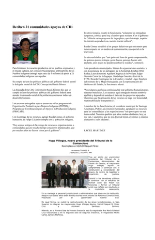 Reciben 21 comunidades apoyos de CDI
                                                                              En otros tiempos, resaltó la funcionaria, "solamente se entregaban
                                                                              despensas, comida para hoy y hambre para mañana. Con el gobierno
                                                                              de Calderón es un programa de largo plazo, que da trabajo, impulsa
                                                                              las iniciativas productivas, nuestro rescate cultural".

                                                                              Rueda Gómez se refirió a los grupos delictivos que son menos pero
                                                                              tienen espacio en los medios de comunicación, en especial en la
                                                                              televisión.

                                                                              La otra realidad es que "este país está lleno de gente comprometida,
                                                                              de quienes quieren trabajar, gente buena, quienes desean salir
                                                                              adelante, unos pocos no pueden cambiar la realidad", sentenció.

Para fortalecer la vocación productiva en los pueblos originarios y           Ante presidentes municipales, líderes de organizaciones sociales, y
el rescate cultural, la Comisión Nacional para el Desarrollo de los           con la asistencia de los delegados de la Semarnat, Esteban Ortiz
Pueblos Indígenas entregó ayer cerca de 5 millones de pesos a 21              Rodea; Laura Ernestina Aguilar Chagoya de la Profepa; Edgar
comunidades indígenas oaxaqueñas.                                             Guzmán Corral de la Sagarpa; Guadalupe González Ruiz de la
                                                                              STPS; Ricardo Domínguez de la Conafor y Anabel López Sánchez
Se cumple así con las políticas públicas del gobierno federal asentó          del Instituto de la Mujer Oaxaqueña, con la representación del
la delegada estatal de la CDI, Concepción Rueda Gómez.                        Gobierno del Estado, la funcionaria ofertó:

La delegada de la CDI, Concepción Rueda Gómez dijo que se                     "Necesitamos que haya continuidad de este gobierno humanista para
cumple así con las políticas públicas del gobierno federal para               mayores beneficios. Los recursos aquí entregados tienen nombre y
atender la demanda social de la población con menor índice de                 apellido y depende de ustedes el éxito de los proyectos apoyados.
desarrollo humano.                                                            Queremos que la aplicación de los recursos se haga con honestidad,
                                                                              responsabilidad y transparencia".
Los recursos entregados ayer se enmarcan en los programas de
Organización Productiva para Mujeres Indígenas (POPMI) y                      A nombre de los beneficiarios, el presidente municipal de Santiago
Programa de Coordinación para el Apoyo a la Producción Indígena               Amoltepec, Pedro Luis Jiménez Hernández, agradeció los recursos
(PROCAPI).                                                                    para las comunidades y las organizaciones "son pocos pero es una
                                                                              buena señal. Nuestros pueblos por años estaban olvidados, hoy ya
Con la entrega de los recursos, agregó Rueda Gómez, el gobierno               nos ven, y queremos que no nos dejen de mirar, existimos y estamos
humanista de Felipe Calderón cumple con la población indígena.                dispuestos a salir adelante".

"Hoy somos testigos de la entrega de recursos a organizaciones, a
comunidades que por mucho tiempo estuvieron abandonados, que
por muchos años no fueron vistos por el gobierno".                            RACIEL MARTÍNEZ



                                      Hugo Villegas, nuevo presidente del Tribunal de lo
                                                        Contencioso
                                                Reemplaza a Xóchitl Raquel Pérez
                                                                Humberto TORRES R.
                                                              14/09/2011, 05:09:41 AM

                                                                                   Tras ser electo por unanimidad
                                                                                   presidente del Tribunal de lo
                                                                                   Contencioso Administrativo del
                                                                                   Estado de Oaxaca, el magistrado
                                                                                   Hugo      Villegas    Aquino     se
                                                                                   comprometió a continuar con la
                                                                                   construcción y consolidación del
                                                                                   órgano de control de legalidad e
                                                                                   impartición        de      justicia.

                                                                                   Exhortó a los servidores públicos
                                                                                   a continuar con el esfuerzo de
                                                                                   realizar cada día mejor sus
                                                                                   funciones y formar un tribunal
                                                                                   unido que refleje sus resultados a
                                                                                   la      ciudadanía     oaxaqueña.

                               En su mensaje al personal jurisdiccional y administrativo que labora en la institución,
                               aseguró que todos ellos serán firmes actores en el proceso de Reforma Constitucional,
                               impulsado          por           el         gobernador           Gabino           Cué.

                               De igual forma, se realizó la restructuración de las áreas jurisdiccionales, la Sala
                               Superior la integran los magistrados Hugo Villegas Aquino, Xóchitl Raquel G. Pérez
                               Cruz              y             Abraham              Santiago               Soriano.

                               Además, en la Primera Sala de Primera Instancia está la magistrada Ana María Soledad
                               Cruz Vasconcelos y en la Segunda Sala de Segunda Instancia, el magistrado Pedro
                               Carlos Zamora Martínez.
 