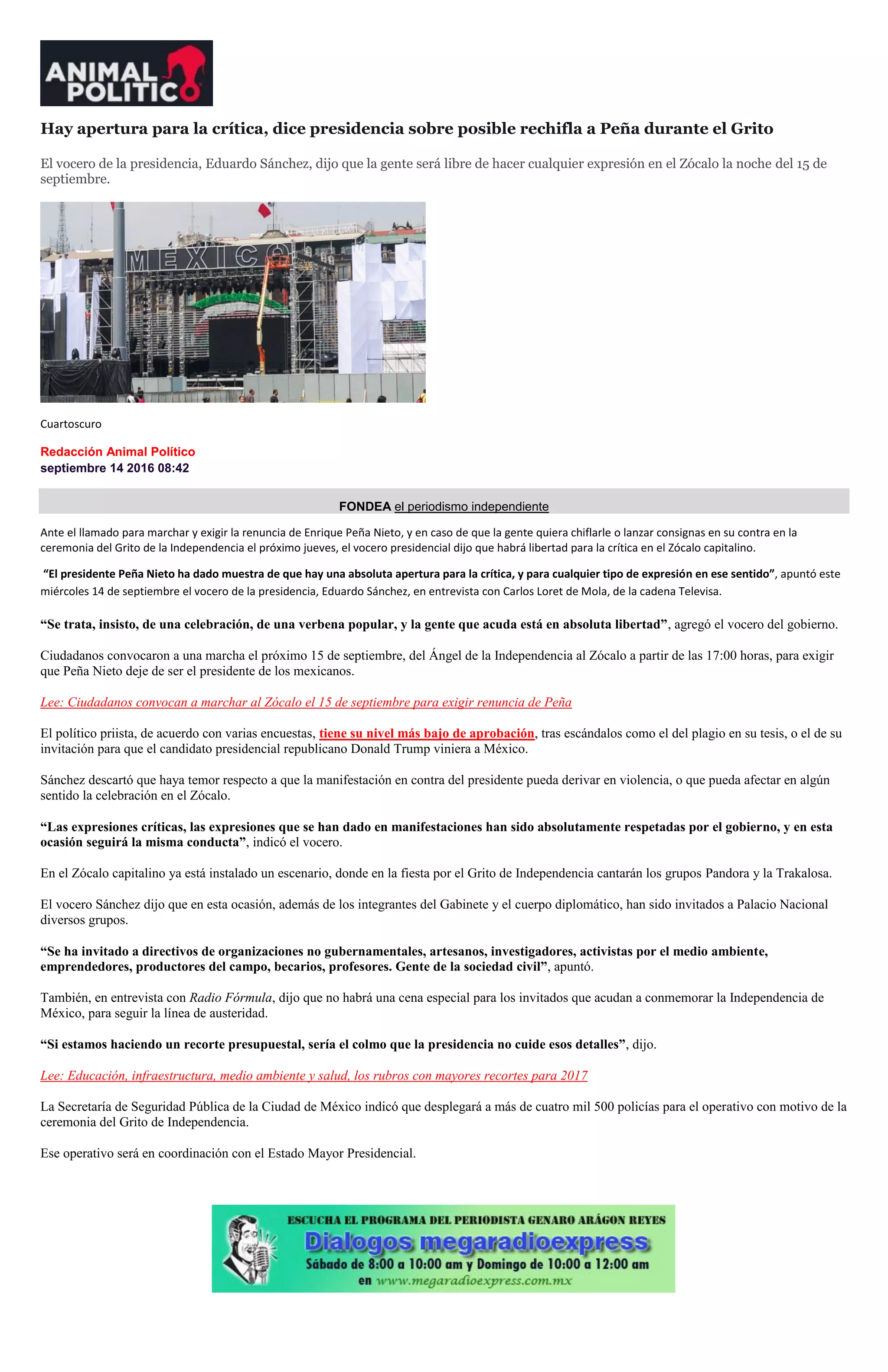 Hay apertura para la crítica, dice presidencia sobre posible rechifla a Peña durante el Grito
El vocero de la presidencia, Eduardo Sánchez, dijo que la gente será libre de hacer cualquier expresión en el Zócalo la noche del 15 de
septiembre.
Cuartoscuro
Redacción Animal Político
septiembre 14 2016 08:42
FONDEA el periodismo independiente
Ante el llamado para marchar y exigir la renuncia de Enrique Peña Nieto, y en caso de que la gente quiera chiflarle o lanzar consignas en su contra en la
ceremonia del Grito de la Independencia el próximo jueves, el vocero presidencial dijo que habrá libertad para la crítica en el Zócalo capitalino.
“El presidente Peña Nieto ha dado muestra de que hay una absoluta apertura para la crítica, y para cualquier tipo de expresión en ese sentido”, apuntó este
miércoles 14 de septiembre el vocero de la presidencia, Eduardo Sánchez, en entrevista con Carlos Loret de Mola, de la cadena Televisa.
“Se trata, insisto, de una celebración, de una verbena popular, y la gente que acuda está en absoluta libertad”, agregó el vocero del gobierno.
Ciudadanos convocaron a una marcha el próximo 15 de septiembre, del Ángel de la Independencia al Zócalo a partir de las 17:00 horas, para exigir
que Peña Nieto deje de ser el presidente de los mexicanos.
Lee: Ciudadanos convocan a marchar al Zócalo el 15 de septiembre para exigir renuncia de Peña
El político priista, de acuerdo con varias encuestas, tiene su nivel más bajo de aprobación, tras escándalos como el del plagio en su tesis, o el de su
invitación para que el candidato presidencial republicano Donald Trump viniera a México.
Sánchez descartó que haya temor respecto a que la manifestación en contra del presidente pueda derivar en violencia, o que pueda afectar en algún
sentido la celebración en el Zócalo.
“Las expresiones críticas, las expresiones que se han dado en manifestaciones han sido absolutamente respetadas por el gobierno, y en esta
ocasión seguirá la misma conducta”, indicó el vocero.
En el Zócalo capitalino ya está instalado un escenario, donde en la fiesta por el Grito de Independencia cantarán los grupos Pandora y la Trakalosa.
El vocero Sánchez dijo que en esta ocasión, además de los integrantes del Gabinete y el cuerpo diplomático, han sido invitados a Palacio Nacional
diversos grupos.
“Se ha invitado a directivos de organizaciones no gubernamentales, artesanos, investigadores, activistas por el medio ambiente,
emprendedores, productores del campo, becarios, profesores. Gente de la sociedad civil”, apuntó.
También, en entrevista con Radio Fórmula, dijo que no habrá una cena especial para los invitados que acudan a conmemorar la Independencia de
México, para seguir la línea de austeridad.
“Si estamos haciendo un recorte presupuestal, sería el colmo que la presidencia no cuide esos detalles”, dijo.
Lee: Educación, infraestructura, medio ambiente y salud, los rubros con mayores recortes para 2017
La Secretaría de Seguridad Pública de la Ciudad de México indicó que desplegará a más de cuatro mil 500 policías para el operativo con motivo de la
ceremonia del Grito de Independencia.
Ese operativo será en coordinación con el Estado Mayor Presidencial.
 
