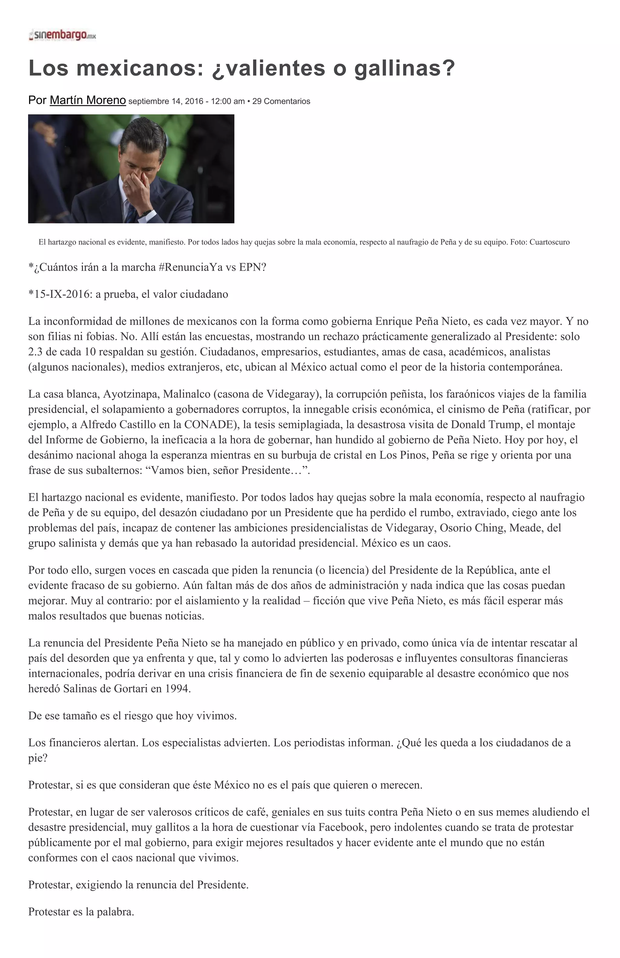 Los mexicanos: ¿valientes o gallinas?
Por Martín Moreno septiembre 14, 2016 - 12:00 am • 29 Comentarios
El hartazgo nacional es evidente, manifiesto. Por todos lados hay quejas sobre la mala economía, respecto al naufragio de Peña y de su equipo. Foto: Cuartoscuro
*¿Cuántos irán a la marcha #RenunciaYa vs EPN?
*15-IX-2016: a prueba, el valor ciudadano
La inconformidad de millones de mexicanos con la forma como gobierna Enrique Peña Nieto, es cada vez mayor. Y no
son filias ni fobias. No. Allí están las encuestas, mostrando un rechazo prácticamente generalizado al Presidente: solo
2.3 de cada 10 respaldan su gestión. Ciudadanos, empresarios, estudiantes, amas de casa, académicos, analistas
(algunos nacionales), medios extranjeros, etc, ubican al México actual como el peor de la historia contemporánea.
La casa blanca, Ayotzinapa, Malinalco (casona de Videgaray), la corrupción peñista, los faraónicos viajes de la familia
presidencial, el solapamiento a gobernadores corruptos, la innegable crisis económica, el cinismo de Peña (ratificar, por
ejemplo, a Alfredo Castillo en la CONADE), la tesis semiplagiada, la desastrosa visita de Donald Trump, el montaje
del Informe de Gobierno, la ineficacia a la hora de gobernar, han hundido al gobierno de Peña Nieto. Hoy por hoy, el
desánimo nacional ahoga la esperanza mientras en su burbuja de cristal en Los Pinos, Peña se rige y orienta por una
frase de sus subalternos: “Vamos bien, señor Presidente…”.
El hartazgo nacional es evidente, manifiesto. Por todos lados hay quejas sobre la mala economía, respecto al naufragio
de Peña y de su equipo, del desazón ciudadano por un Presidente que ha perdido el rumbo, extraviado, ciego ante los
problemas del país, incapaz de contener las ambiciones presidencialistas de Videgaray, Osorio Ching, Meade, del
grupo salinista y demás que ya han rebasado la autoridad presidencial. México es un caos.
Por todo ello, surgen voces en cascada que piden la renuncia (o licencia) del Presidente de la República, ante el
evidente fracaso de su gobierno. Aún faltan más de dos años de administración y nada indica que las cosas puedan
mejorar. Muy al contrario: por el aislamiento y la realidad – ficción que vive Peña Nieto, es más fácil esperar más
malos resultados que buenas noticias.
La renuncia del Presidente Peña Nieto se ha manejado en público y en privado, como única vía de intentar rescatar al
país del desorden que ya enfrenta y que, tal y como lo advierten las poderosas e influyentes consultoras financieras
internacionales, podría derivar en una crisis financiera de fin de sexenio equiparable al desastre económico que nos
heredó Salinas de Gortari en 1994.
De ese tamaño es el riesgo que hoy vivimos.
Los financieros alertan. Los especialistas advierten. Los periodistas informan. ¿Qué les queda a los ciudadanos de a
pie?
Protestar, si es que consideran que éste México no es el país que quieren o merecen.
Protestar, en lugar de ser valerosos críticos de café, geniales en sus tuits contra Peña Nieto o en sus memes aludiendo el
desastre presidencial, muy gallitos a la hora de cuestionar vía Facebook, pero indolentes cuando se trata de protestar
públicamente por el mal gobierno, para exigir mejores resultados y hacer evidente ante el mundo que no están
conformes con el caos nacional que vivimos.
Protestar, exigiendo la renuncia del Presidente.
Protestar es la palabra.
 