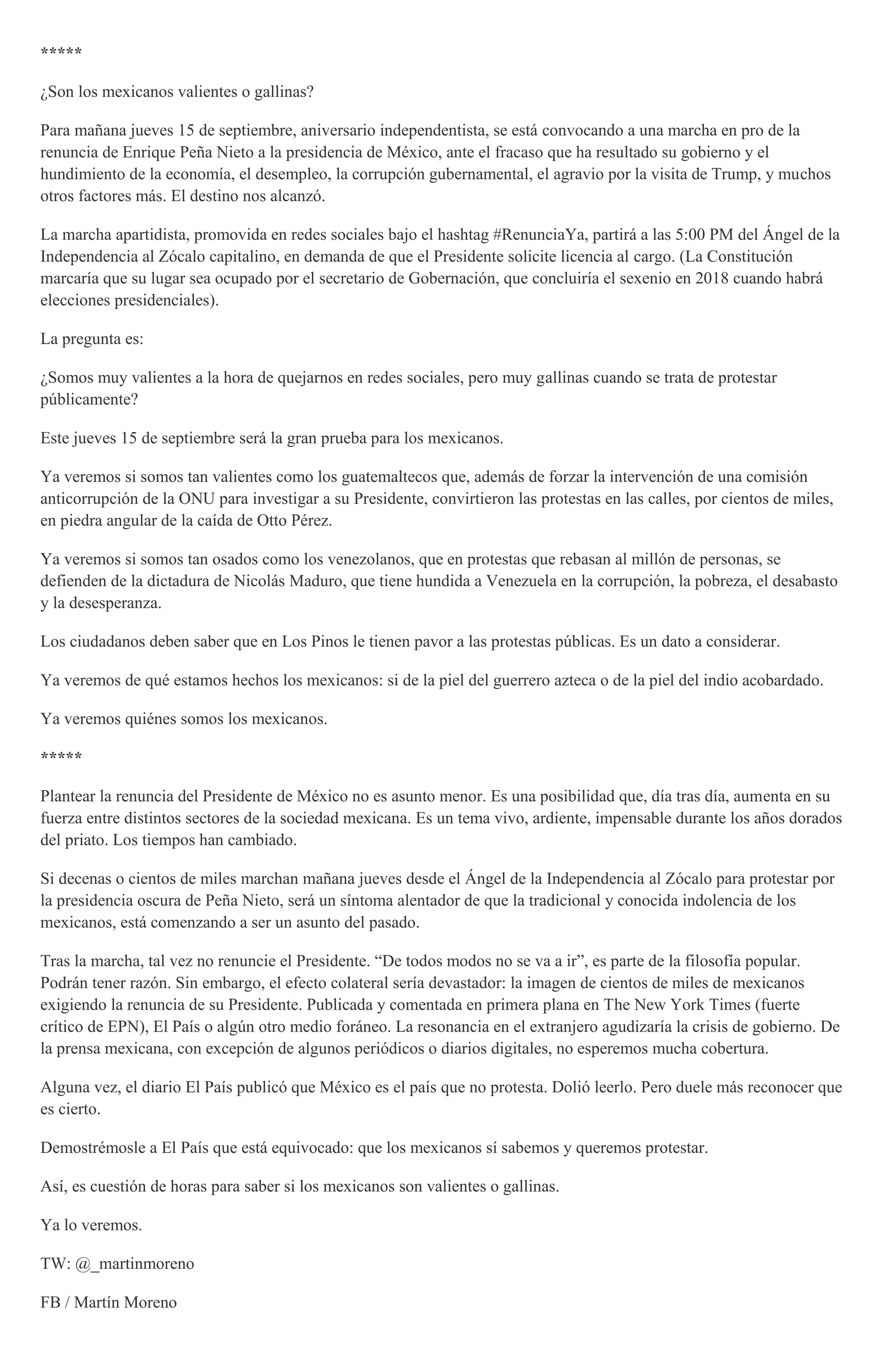 *****
¿Son los mexicanos valientes o gallinas?
Para mañana jueves 15 de septiembre, aniversario independentista, se está convocando a una marcha en pro de la
renuncia de Enrique Peña Nieto a la presidencia de México, ante el fracaso que ha resultado su gobierno y el
hundimiento de la economía, el desempleo, la corrupción gubernamental, el agravio por la visita de Trump, y muchos
otros factores más. El destino nos alcanzó.
La marcha apartidista, promovida en redes sociales bajo el hashtag #RenunciaYa, partirá a las 5:00 PM del Ángel de la
Independencia al Zócalo capitalino, en demanda de que el Presidente solicite licencia al cargo. (La Constitución
marcaría que su lugar sea ocupado por el secretario de Gobernación, que concluiría el sexenio en 2018 cuando habrá
elecciones presidenciales).
La pregunta es:
¿Somos muy valientes a la hora de quejarnos en redes sociales, pero muy gallinas cuando se trata de protestar
públicamente?
Este jueves 15 de septiembre será la gran prueba para los mexicanos.
Ya veremos si somos tan valientes como los guatemaltecos que, además de forzar la intervención de una comisión
anticorrupción de la ONU para investigar a su Presidente, convirtieron las protestas en las calles, por cientos de miles,
en piedra angular de la caída de Otto Pérez.
Ya veremos si somos tan osados como los venezolanos, que en protestas que rebasan al millón de personas, se
defienden de la dictadura de Nicolás Maduro, que tiene hundida a Venezuela en la corrupción, la pobreza, el desabasto
y la desesperanza.
Los ciudadanos deben saber que en Los Pinos le tienen pavor a las protestas públicas. Es un dato a considerar.
Ya veremos de qué estamos hechos los mexicanos: si de la piel del guerrero azteca o de la piel del indio acobardado.
Ya veremos quiénes somos los mexicanos.
*****
Plantear la renuncia del Presidente de México no es asunto menor. Es una posibilidad que, día tras día, aumenta en su
fuerza entre distintos sectores de la sociedad mexicana. Es un tema vivo, ardiente, impensable durante los años dorados
del priato. Los tiempos han cambiado.
Si decenas o cientos de miles marchan mañana jueves desde el Ángel de la Independencia al Zócalo para protestar por
la presidencia oscura de Peña Nieto, será un síntoma alentador de que la tradicional y conocida indolencia de los
mexicanos, está comenzando a ser un asunto del pasado.
Tras la marcha, tal vez no renuncie el Presidente. “De todos modos no se va a ir”, es parte de la filosofía popular.
Podrán tener razón. Sin embargo, el efecto colateral sería devastador: la imagen de cientos de miles de mexicanos
exigiendo la renuncia de su Presidente. Publicada y comentada en primera plana en The New York Times (fuerte
crítico de EPN), El País o algún otro medio foráneo. La resonancia en el extranjero agudizaría la crisis de gobierno. De
la prensa mexicana, con excepción de algunos periódicos o diarios digitales, no esperemos mucha cobertura.
Alguna vez, el diario El País publicó que México es el país que no protesta. Dolió leerlo. Pero duele más reconocer que
es cierto.
Demostrémosle a El País que está equivocado: que los mexicanos sí sabemos y queremos protestar.
Así, es cuestión de horas para saber si los mexicanos son valientes o gallinas.
Ya lo veremos.
TW: @_martinmoreno
FB / Martín Moreno
 
