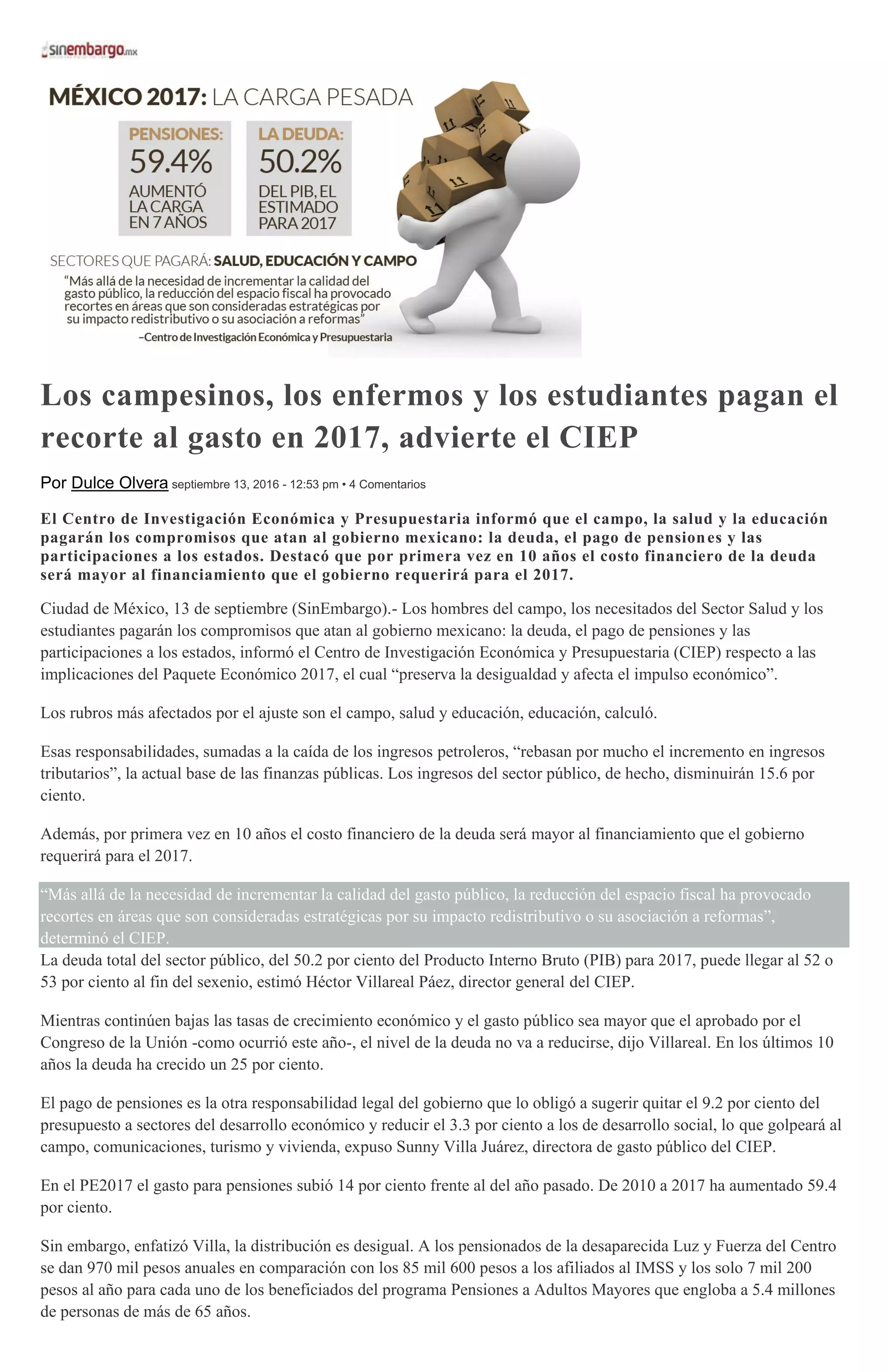 Los campesinos, los enfermos y los estudiantes pagan el
recorte al gasto en 2017, advierte el CIEP
Por Dulce Olvera septiembre 13, 2016 - 12:53 pm • 4 Comentarios
El Centro de Investigación Económica y Presupuestaria informó que el campo, la salud y la educación
pagarán los compromisos que atan al gobierno mexicano: la deuda, el pago de pensiones y las
participaciones a los estados. Destacó que por primera vez en 10 años el costo financiero de la deuda
será mayor al financiamiento que el gobierno requerirá para el 2017.
Ciudad de México, 13 de septiembre (SinEmbargo).- Los hombres del campo, los necesitados del Sector Salud y los
estudiantes pagarán los compromisos que atan al gobierno mexicano: la deuda, el pago de pensiones y las
participaciones a los estados, informó el Centro de Investigación Económica y Presupuestaria (CIEP) respecto a las
implicaciones del Paquete Económico 2017, el cual “preserva la desigualdad y afecta el impulso económico”.
Los rubros más afectados por el ajuste son el campo, salud y educación, educación, calculó.
Esas responsabilidades, sumadas a la caída de los ingresos petroleros, “rebasan por mucho el incremento en ingresos
tributarios”, la actual base de las finanzas públicas. Los ingresos del sector público, de hecho, disminuirán 15.6 por
ciento.
Además, por primera vez en 10 años el costo financiero de la deuda será mayor al financiamiento que el gobierno
requerirá para el 2017.
“Más allá de la necesidad de incrementar la calidad del gasto público, la reducción del espacio fiscal ha provocado
recortes en áreas que son consideradas estratégicas por su impacto redistributivo o su asociación a reformas”,
determinó el CIEP.
La deuda total del sector público, del 50.2 por ciento del Producto Interno Bruto (PIB) para 2017, puede llegar al 52 o
53 por ciento al fin del sexenio, estimó Héctor Villareal Páez, director general del CIEP.
Mientras continúen bajas las tasas de crecimiento económico y el gasto público sea mayor que el aprobado por el
Congreso de la Unión -como ocurrió este año-, el nivel de la deuda no va a reducirse, dijo Villareal. En los últimos 10
años la deuda ha crecido un 25 por ciento.
El pago de pensiones es la otra responsabilidad legal del gobierno que lo obligó a sugerir quitar el 9.2 por ciento del
presupuesto a sectores del desarrollo económico y reducir el 3.3 por ciento a los de desarrollo social, lo que golpeará al
campo, comunicaciones, turismo y vivienda, expuso Sunny Villa Juárez, directora de gasto público del CIEP.
En el PE2017 el gasto para pensiones subió 14 por ciento frente al del año pasado. De 2010 a 2017 ha aumentado 59.4
por ciento.
Sin embargo, enfatizó Villa, la distribución es desigual. A los pensionados de la desaparecida Luz y Fuerza del Centro
se dan 970 mil pesos anuales en comparación con los 85 mil 600 pesos a los afiliados al IMSS y los solo 7 mil 200
pesos al año para cada uno de los beneficiados del programa Pensiones a Adultos Mayores que engloba a 5.4 millones
de personas de más de 65 años.
 