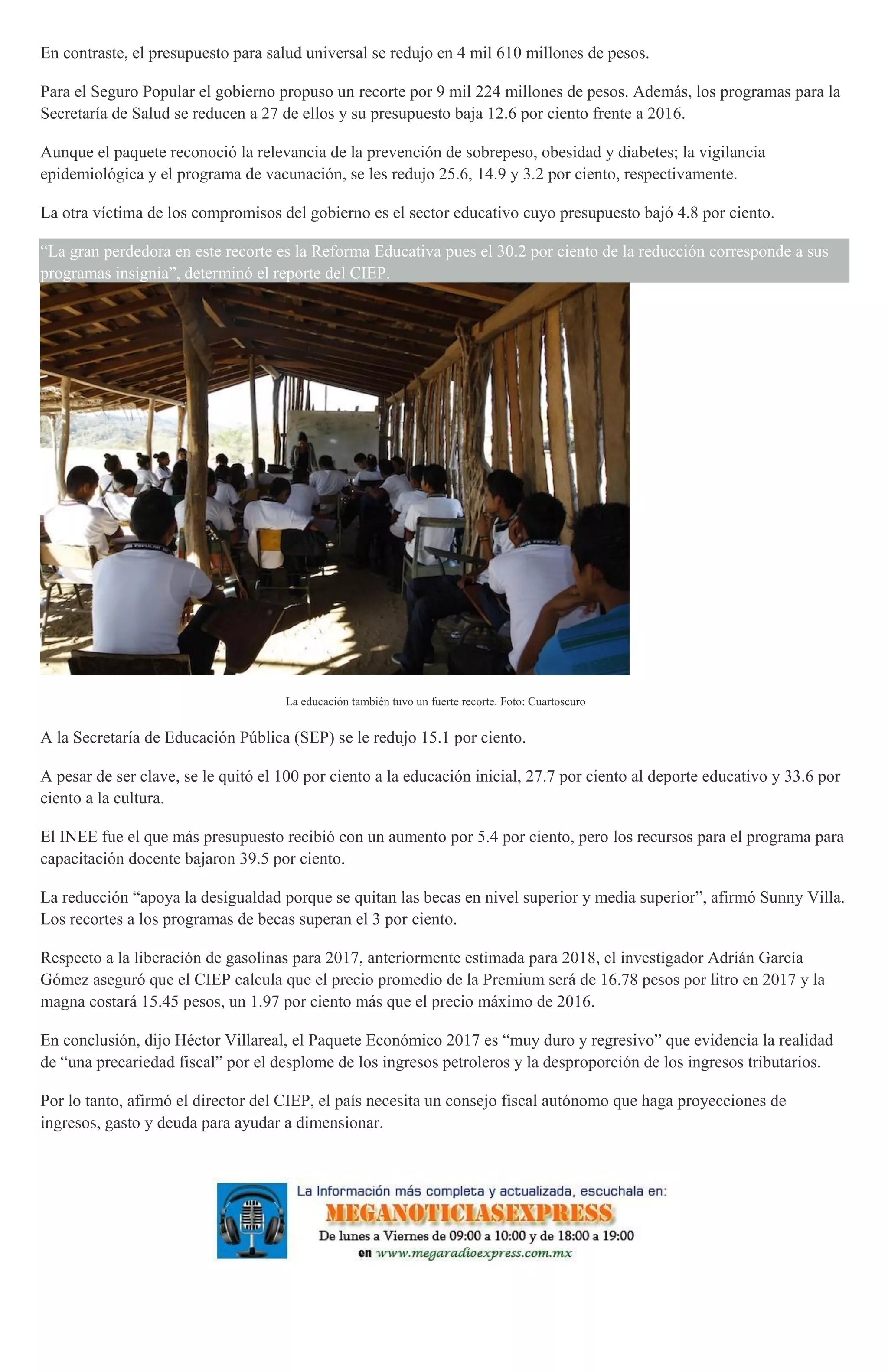 En contraste, el presupuesto para salud universal se redujo en 4 mil 610 millones de pesos.
Para el Seguro Popular el gobierno propuso un recorte por 9 mil 224 millones de pesos. Además, los programas para la
Secretaría de Salud se reducen a 27 de ellos y su presupuesto baja 12.6 por ciento frente a 2016.
Aunque el paquete reconoció la relevancia de la prevención de sobrepeso, obesidad y diabetes; la vigilancia
epidemiológica y el programa de vacunación, se les redujo 25.6, 14.9 y 3.2 por ciento, respectivamente.
La otra víctima de los compromisos del gobierno es el sector educativo cuyo presupuesto bajó 4.8 por ciento.
“La gran perdedora en este recorte es la Reforma Educativa pues el 30.2 por ciento de la reducción corresponde a sus
programas insignia”, determinó el reporte del CIEP.
La educación también tuvo un fuerte recorte. Foto: Cuartoscuro
A la Secretaría de Educación Pública (SEP) se le redujo 15.1 por ciento.
A pesar de ser clave, se le quitó el 100 por ciento a la educación inicial, 27.7 por ciento al deporte educativo y 33.6 por
ciento a la cultura.
El INEE fue el que más presupuesto recibió con un aumento por 5.4 por ciento, pero los recursos para el programa para
capacitación docente bajaron 39.5 por ciento.
La reducción “apoya la desigualdad porque se quitan las becas en nivel superior y media superior”, afirmó Sunny Villa.
Los recortes a los programas de becas superan el 3 por ciento.
Respecto a la liberación de gasolinas para 2017, anteriormente estimada para 2018, el investigador Adrián García
Gómez aseguró que el CIEP calcula que el precio promedio de la Premium será de 16.78 pesos por litro en 2017 y la
magna costará 15.45 pesos, un 1.97 por ciento más que el precio máximo de 2016.
En conclusión, dijo Héctor Villareal, el Paquete Económico 2017 es “muy duro y regresivo” que evidencia la realidad
de “una precariedad fiscal” por el desplome de los ingresos petroleros y la desproporción de los ingresos tributarios.
Por lo tanto, afirmó el director del CIEP, el país necesita un consejo fiscal autónomo que haga proyecciones de
ingresos, gasto y deuda para ayudar a dimensionar.
 