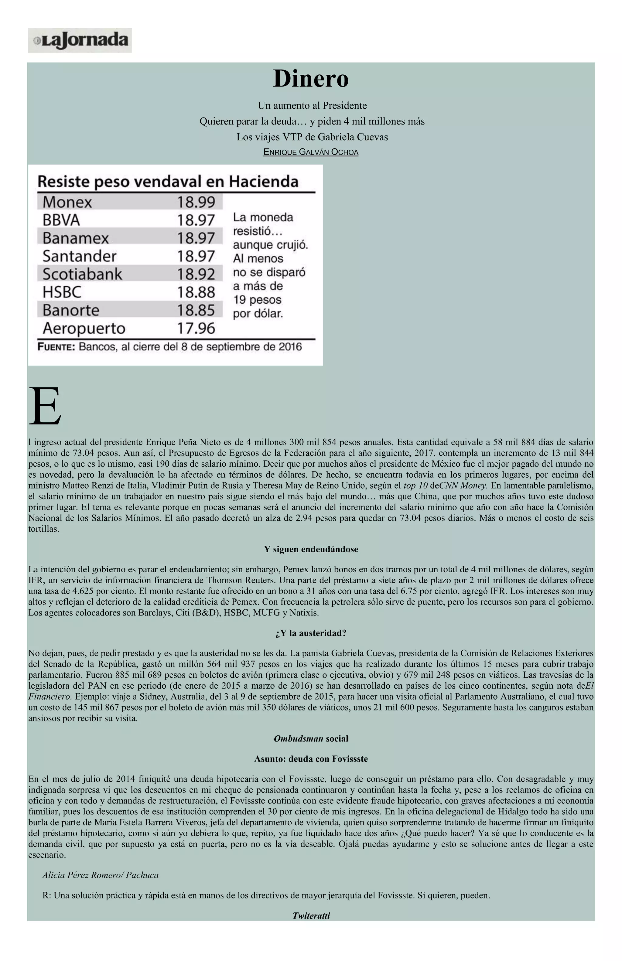 Dinero
Un aumento al Presidente
Quieren parar la deuda… y piden 4 mil millones más
Los viajes VTP de Gabriela Cuevas
ENRIQUE GALVÁN OCHOA
El ingreso actual del presidente Enrique Peña Nieto es de 4 millones 300 mil 854 pesos anuales. Esta cantidad equivale a 58 mil 884 días de salario
mínimo de 73.04 pesos. Aun así, el Presupuesto de Egresos de la Federación para el año siguiente, 2017, contempla un incremento de 13 mil 844
pesos, o lo que es lo mismo, casi 190 días de salario mínimo. Decir que por muchos años el presidente de México fue el mejor pagado del mundo no
es novedad, pero la devaluación lo ha afectado en términos de dólares. De hecho, se encuentra todavía en los primeros lugares, por encima del
ministro Matteo Renzi de Italia, Vladimir Putin de Rusia y Theresa May de Reino Unido, según el top 10 deCNN Money. En lamentable paralelismo,
el salario mínimo de un trabajador en nuestro país sigue siendo el más bajo del mundo… más que China, que por muchos años tuvo este dudoso
primer lugar. El tema es relevante porque en pocas semanas será el anuncio del incremento del salario mínimo que año con año hace la Comisión
Nacional de los Salarios Mínimos. El año pasado decretó un alza de 2.94 pesos para quedar en 73.04 pesos diarios. Más o menos el costo de seis
tortillas.
Y siguen endeudándose
La intención del gobierno es parar el endeudamiento; sin embargo, Pemex lanzó bonos en dos tramos por un total de 4 mil millones de dólares, según
IFR, un servicio de información financiera de Thomson Reuters. Una parte del préstamo a siete años de plazo por 2 mil millones de dólares ofrece
una tasa de 4.625 por ciento. El monto restante fue ofrecido en un bono a 31 años con una tasa del 6.75 por ciento, agregó IFR. Los intereses son muy
altos y reflejan el deterioro de la calidad crediticia de Pemex. Con frecuencia la petrolera sólo sirve de puente, pero los recursos son para el gobierno.
Los agentes colocadores son Barclays, Citi (B&D), HSBC, MUFG y Natixis.
¿Y la austeridad?
No dejan, pues, de pedir prestado y es que la austeridad no se les da. La panista Gabriela Cuevas, presidenta de la Comisión de Relaciones Exteriores
del Senado de la República, gastó un millón 564 mil 937 pesos en los viajes que ha realizado durante los últimos 15 meses para cubrir trabajo
parlamentario. Fueron 885 mil 689 pesos en boletos de avión (primera clase o ejecutiva, obvio) y 679 mil 248 pesos en viáticos. Las travesías de la
legisladora del PAN en ese periodo (de enero de 2015 a marzo de 2016) se han desarrollado en países de los cinco continentes, según nota deEl
Financiero. Ejemplo: viaje a Sidney, Australia, del 3 al 9 de septiembre de 2015, para hacer una visita oficial al Parlamento Australiano, el cual tuvo
un costo de 145 mil 867 pesos por el boleto de avión más mil 350 dólares de viáticos, unos 21 mil 600 pesos. Seguramente hasta los canguros estaban
ansiosos por recibir su visita.
Ombudsman social
Asunto: deuda con Fovissste
En el mes de julio de 2014 finiquité una deuda hipotecaria con el Fovissste, luego de conseguir un préstamo para ello. Con desagradable y muy
indignada sorpresa vi que los descuentos en mi cheque de pensionada continuaron y continúan hasta la fecha y, pese a los reclamos de oficina en
oficina y con todo y demandas de restructuración, el Fovissste continúa con este evidente fraude hipotecario, con graves afectaciones a mi economía
familiar, pues los descuentos de esa institución comprenden el 30 por ciento de mis ingresos. En la oficina delegacional de Hidalgo todo ha sido una
burla de parte de María Estela Barrera Viveros, jefa del departamento de vivienda, quien quiso sorprenderme tratando de hacerme firmar un finiquito
del préstamo hipotecario, como si aún yo debiera lo que, repito, ya fue liquidado hace dos años ¿Qué puedo hacer? Ya sé que lo conducente es la
demanda civil, que por supuesto ya está en puerta, pero no es la vía deseable. Ojalá puedas ayudarme y esto se solucione antes de llegar a este
escenario.
Alicia Pérez Romero/ Pachuca
R: Una solución práctica y rápida está en manos de los directivos de mayor jerarquía del Fovissste. Si quieren, pueden.
Twiteratti
 