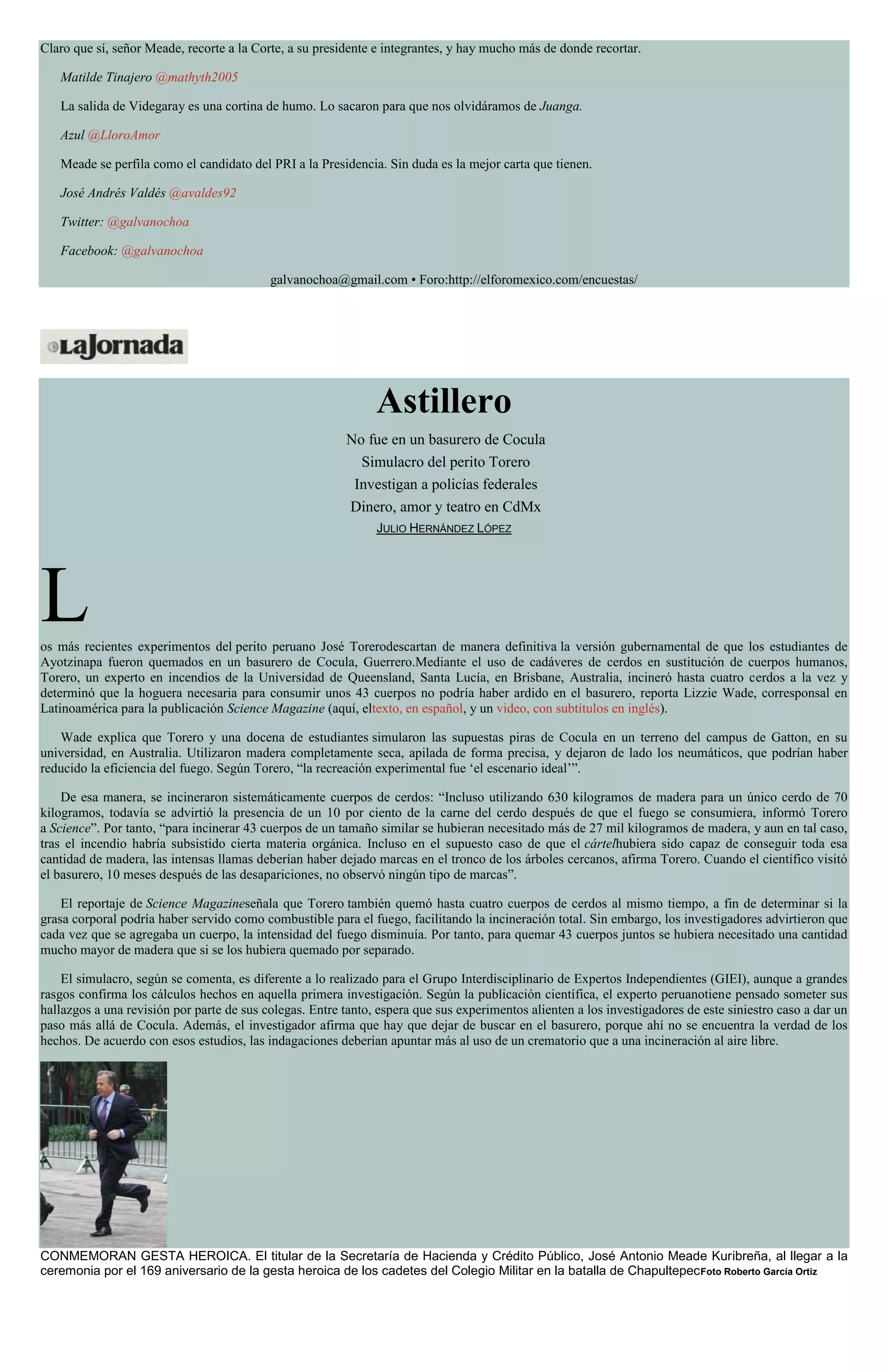 Claro que sí, señor Meade, recorte a la Corte, a su presidente e integrantes, y hay mucho más de donde recortar.
Matilde Tinajero @mathyth2005
La salida de Videgaray es una cortina de humo. Lo sacaron para que nos olvidáramos de Juanga.
Azul @LloroAmor
Meade se perfila como el candidato del PRI a la Presidencia. Sin duda es la mejor carta que tienen.
José Andrés Valdés @avaldes92
Twitter: @galvanochoa
Facebook: @galvanochoa
galvanochoa@gmail.com • Foro:http://elforomexico.com/encuestas/
Astillero
No fue en un basurero de Cocula
Simulacro del perito Torero
Investigan a policías federales
Dinero, amor y teatro en CdMx
JULIO HERNÁNDEZ LÓPEZ
Los más recientes experimentos del perito peruano José Torerodescartan de manera definitiva la versión gubernamental de que los estudiantes de
Ayotzinapa fueron quemados en un basurero de Cocula, Guerrero.Mediante el uso de cadáveres de cerdos en sustitución de cuerpos humanos,
Torero, un experto en incendios de la Universidad de Queensland, Santa Lucía, en Brisbane, Australia, incineró hasta cuatro cerdos a la vez y
determinó que la hoguera necesaria para consumir unos 43 cuerpos no podría haber ardido en el basurero, reporta Lizzie Wade, corresponsal en
Latinoamérica para la publicación Science Magazine (aquí, eltexto, en español, y un video, con subtítulos en inglés).
Wade explica que Torero y una docena de estudiantes simularon las supuestas piras de Cocula en un terreno del campus de Gatton, en su
universidad, en Australia. Utilizaron madera completamente seca, apilada de forma precisa, y dejaron de lado los neumáticos, que podrían haber
reducido la eficiencia del fuego. Según Torero, “la recreación experimental fue ‘el escenario ideal’”.
De esa manera, se incineraron sistemáticamente cuerpos de cerdos: “Incluso utilizando 630 kilogramos de madera para un único cerdo de 70
kilogramos, todavía se advirtió la presencia de un 10 por ciento de la carne del cerdo después de que el fuego se consumiera, informó Torero
a Science”. Por tanto, “para incinerar 43 cuerpos de un tamaño similar se hubieran necesitado más de 27 mil kilogramos de madera, y aun en tal caso,
tras el incendio habría subsistido cierta materia orgánica. Incluso en el supuesto caso de que el cártelhubiera sido capaz de conseguir toda esa
cantidad de madera, las intensas llamas deberían haber dejado marcas en el tronco de los árboles cercanos, afirma Torero. Cuando el científico visitó
el basurero, 10 meses después de las desapariciones, no observó ningún tipo de marcas”.
El reportaje de Science Magazineseñala que Torero también quemó hasta cuatro cuerpos de cerdos al mismo tiempo, a fin de determinar si la
grasa corporal podría haber servido como combustible para el fuego, facilitando la incineración total. Sin embargo, los investigadores advirtieron que
cada vez que se agregaba un cuerpo, la intensidad del fuego disminuía. Por tanto, para quemar 43 cuerpos juntos se hubiera necesitado una cantidad
mucho mayor de madera que si se los hubiera quemado por separado.
El simulacro, según se comenta, es diferente a lo realizado para el Grupo Interdisciplinario de Expertos Independientes (GIEI), aunque a grandes
rasgos confirma los cálculos hechos en aquella primera investigación. Según la publicación científica, el experto peruanotiene pensado someter sus
hallazgos a una revisión por parte de sus colegas. Entre tanto, espera que sus experimentos alienten a los investigadores de este siniestro caso a dar un
paso más allá de Cocula. Además, el investigador afirma que hay que dejar de buscar en el basurero, porque ahí no se encuentra la verdad de los
hechos. De acuerdo con esos estudios, las indagaciones deberían apuntar más al uso de un crematorio que a una incineración al aire libre.
CONMEMORAN GESTA HEROICA. El titular de la Secretaría de Hacienda y Crédito Público, José Antonio Meade Kuribreña, al llegar a la
ceremonia por el 169 aniversario de la gesta heroica de los cadetes del Colegio Militar en la batalla de ChapultepecFoto Roberto García Ortiz
 