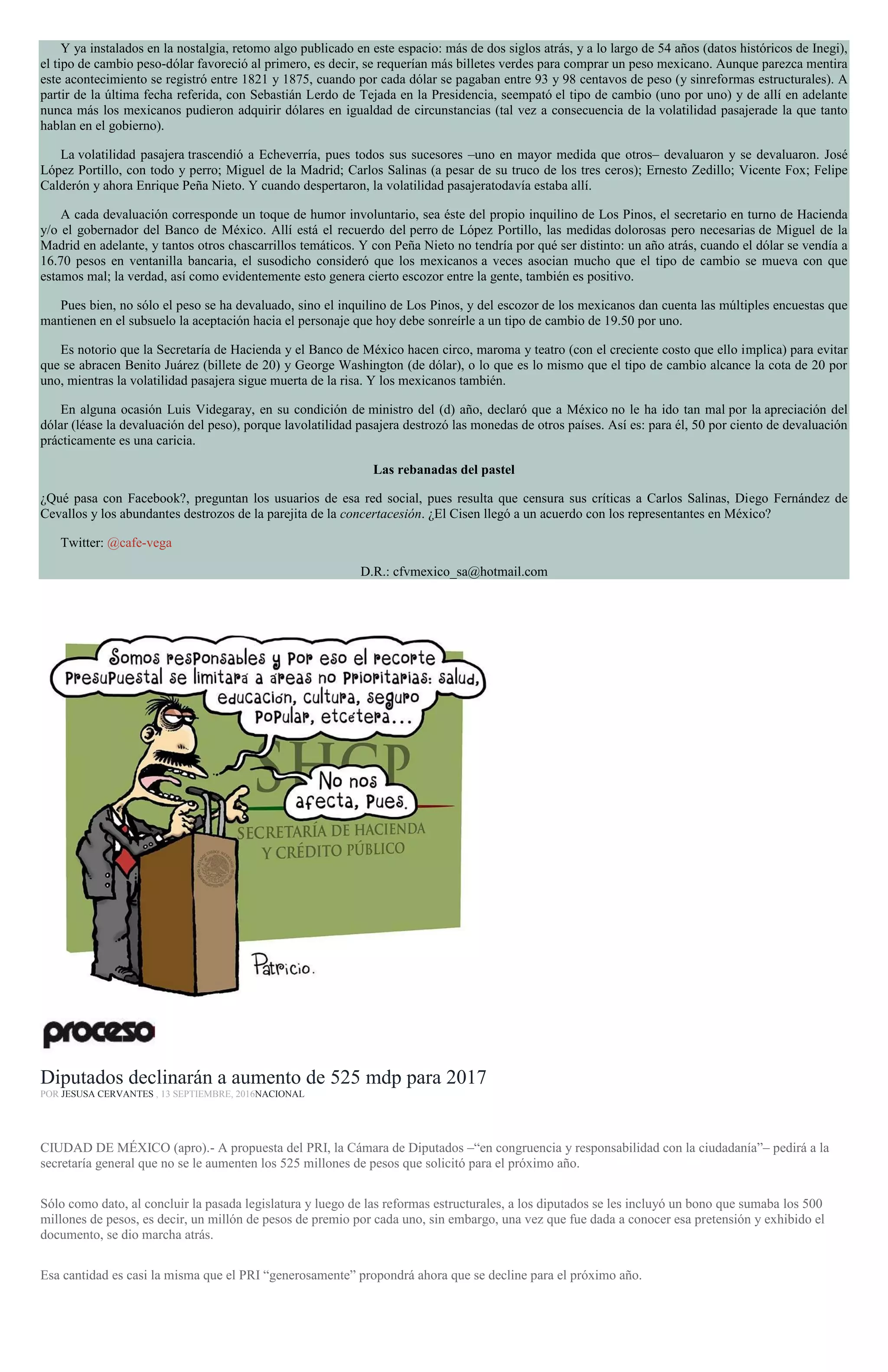 Y ya instalados en la nostalgia, retomo algo publicado en este espacio: más de dos siglos atrás, y a lo largo de 54 años (datos históricos de Inegi),
el tipo de cambio peso-dólar favoreció al primero, es decir, se requerían más billetes verdes para comprar un peso mexicano. Aunque parezca mentira
este acontecimiento se registró entre 1821 y 1875, cuando por cada dólar se pagaban entre 93 y 98 centavos de peso (y sinreformas estructurales). A
partir de la última fecha referida, con Sebastián Lerdo de Tejada en la Presidencia, seempató el tipo de cambio (uno por uno) y de allí en adelante
nunca más los mexicanos pudieron adquirir dólares en igualdad de circunstancias (tal vez a consecuencia de la volatilidad pasajerade la que tanto
hablan en el gobierno).
La volatilidad pasajera trascendió a Echeverría, pues todos sus sucesores –uno en mayor medida que otros– devaluaron y se devaluaron. José
López Portillo, con todo y perro; Miguel de la Madrid; Carlos Salinas (a pesar de su truco de los tres ceros); Ernesto Zedillo; Vicente Fox; Felipe
Calderón y ahora Enrique Peña Nieto. Y cuando despertaron, la volatilidad pasajeratodavía estaba allí.
A cada devaluación corresponde un toque de humor involuntario, sea éste del propio inquilino de Los Pinos, el secretario en turno de Hacienda
y/o el gobernador del Banco de México. Allí está el recuerdo del perro de López Portillo, las medidas dolorosas pero necesarias de Miguel de la
Madrid en adelante, y tantos otros chascarrillos temáticos. Y con Peña Nieto no tendría por qué ser distinto: un año atrás, cuando el dólar se vendía a
16.70 pesos en ventanilla bancaria, el susodicho consideró que los mexicanos a veces asocian mucho que el tipo de cambio se mueva con que
estamos mal; la verdad, así como evidentemente esto genera cierto escozor entre la gente, también es positivo.
Pues bien, no sólo el peso se ha devaluado, sino el inquilino de Los Pinos, y del escozor de los mexicanos dan cuenta las múltiples encuestas que
mantienen en el subsuelo la aceptación hacia el personaje que hoy debe sonreírle a un tipo de cambio de 19.50 por uno.
Es notorio que la Secretaría de Hacienda y el Banco de México hacen circo, maroma y teatro (con el creciente costo que ello implica) para evitar
que se abracen Benito Juárez (billete de 20) y George Washington (de dólar), o lo que es lo mismo que el tipo de cambio alcance la cota de 20 por
uno, mientras la volatilidad pasajera sigue muerta de la risa. Y los mexicanos también.
En alguna ocasión Luis Videgaray, en su condición de ministro del (d) año, declaró que a México no le ha ido tan mal por la apreciación del
dólar (léase la devaluación del peso), porque lavolatilidad pasajera destrozó las monedas de otros países. Así es: para él, 50 por ciento de devaluación
prácticamente es una caricia.
Las rebanadas del pastel
¿Qué pasa con Facebook?, preguntan los usuarios de esa red social, pues resulta que censura sus críticas a Carlos Salinas, Diego Fernández de
Cevallos y los abundantes destrozos de la parejita de la concertacesión. ¿El Cisen llegó a un acuerdo con los representantes en México?
Twitter: @cafe-vega
D.R.: cfvmexico_sa@hotmail.com
Diputados declinarán a aumento de 525 mdp para 2017
POR JESUSA CERVANTES , 13 SEPTIEMBRE, 2016NACIONAL
CIUDAD DE MÉXICO (apro).- A propuesta del PRI, la Cámara de Diputados –“en congruencia y responsabilidad con la ciudadanía”– pedirá a la
secretaría general que no se le aumenten los 525 millones de pesos que solicitó para el próximo año.
Sólo como dato, al concluir la pasada legislatura y luego de las reformas estructurales, a los diputados se les incluyó un bono que sumaba los 500
millones de pesos, es decir, un millón de pesos de premio por cada uno, sin embargo, una vez que fue dada a conocer esa pretensión y exhibido el
documento, se dio marcha atrás.
Esa cantidad es casi la misma que el PRI “generosamente” propondrá ahora que se decline para el próximo año.
 