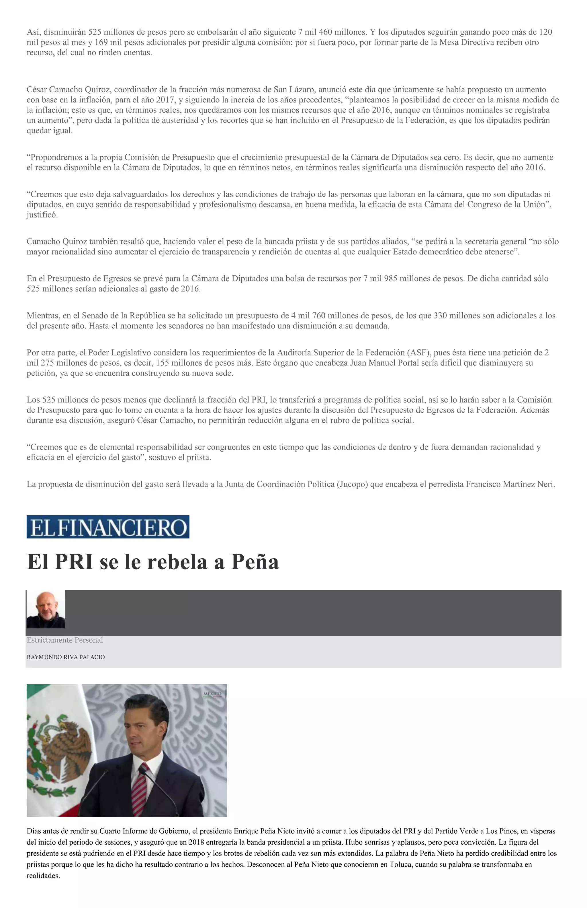 Así, disminuirán 525 millones de pesos pero se embolsarán el año siguiente 7 mil 460 millones. Y los diputados seguirán ganando poco más de 120
mil pesos al mes y 169 mil pesos adicionales por presidir alguna comisión; por si fuera poco, por formar parte de la Mesa Directiva reciben otro
recurso, del cual no rinden cuentas.
César Camacho Quiroz, coordinador de la fracción más numerosa de San Lázaro, anunció este día que únicamente se había propuesto un aumento
con base en la inflación, para el año 2017, y siguiendo la inercia de los años precedentes, “planteamos la posibilidad de crecer en la misma medida de
la inflación; esto es que, en términos reales, nos quedáramos con los mismos recursos que el año 2016, aunque en términos nominales se registraba
un aumento”, pero dada la política de austeridad y los recortes que se han incluido en el Presupuesto de la Federación, es que los diputados pedirán
quedar igual.
“Propondremos a la propia Comisión de Presupuesto que el crecimiento presupuestal de la Cámara de Diputados sea cero. Es decir, que no aumente
el recurso disponible en la Cámara de Diputados, lo que en términos netos, en términos reales significaría una disminución respecto del año 2016.
“Creemos que esto deja salvaguardados los derechos y las condiciones de trabajo de las personas que laboran en la cámara, que no son diputadas ni
diputados, en cuyo sentido de responsabilidad y profesionalismo descansa, en buena medida, la eficacia de esta Cámara del Congreso de la Unión”,
justificó.
Camacho Quiroz también resaltó que, haciendo valer el peso de la bancada priista y de sus partidos aliados, “se pedirá a la secretaría general “no sólo
mayor racionalidad sino aumentar el ejercicio de transparencia y rendición de cuentas al que cualquier Estado democrático debe atenerse”.
En el Presupuesto de Egresos se prevé para la Cámara de Diputados una bolsa de recursos por 7 mil 985 millones de pesos. De dicha cantidad sólo
525 millones serían adicionales al gasto de 2016.
Mientras, en el Senado de la República se ha solicitado un presupuesto de 4 mil 760 millones de pesos, de los que 330 millones son adicionales a los
del presente año. Hasta el momento los senadores no han manifestado una disminución a su demanda.
Por otra parte, el Poder Legislativo considera los requerimientos de la Auditoría Superior de la Federación (ASF), pues ésta tiene una petición de 2
mil 275 millones de pesos, es decir, 155 millones de pesos más. Este órgano que encabeza Juan Manuel Portal sería difícil que disminuyera su
petición, ya que se encuentra construyendo su nueva sede.
Los 525 millones de pesos menos que declinará la fracción del PRI, lo transferirá a programas de política social, así se lo harán saber a la Comisión
de Presupuesto para que lo tome en cuenta a la hora de hacer los ajustes durante la discusión del Presupuesto de Egresos de la Federación. Además
durante esa discusión, aseguró César Camacho, no permitirán reducción alguna en el rubro de política social.
“Creemos que es de elemental responsabilidad ser congruentes en este tiempo que las condiciones de dentro y de fuera demandan racionalidad y
eficacia en el ejercicio del gasto”, sostuvo el priista.
La propuesta de disminución del gasto será llevada a la Junta de Coordinación Política (Jucopo) que encabeza el perredista Francisco Martínez Neri.
El PRI se le rebela a Peña
Estrictamente Personal
RAYMUNDO RIVA PALACIO
Días antes de rendir su Cuarto Informe de Gobierno, el presidente Enrique Peña Nieto invitó a comer a los diputados del PRI y del Partido Verde a Los Pinos, en vísperas
del inicio del periodo de sesiones, y aseguró que en 2018 entregaría la banda presidencial a un priista. Hubo sonrisas y aplausos, pero poca convicción. La figura del
presidente se está pudriendo en el PRI desde hace tiempo y los brotes de rebelión cada vez son más extendidos. La palabra de Peña Nieto ha perdido credibilidad entre los
priistas porque lo que les ha dicho ha resultado contrario a los hechos. Desconocen al Peña Nieto que conocieron en Toluca, cuando su palabra se transformaba en
realidades.
 