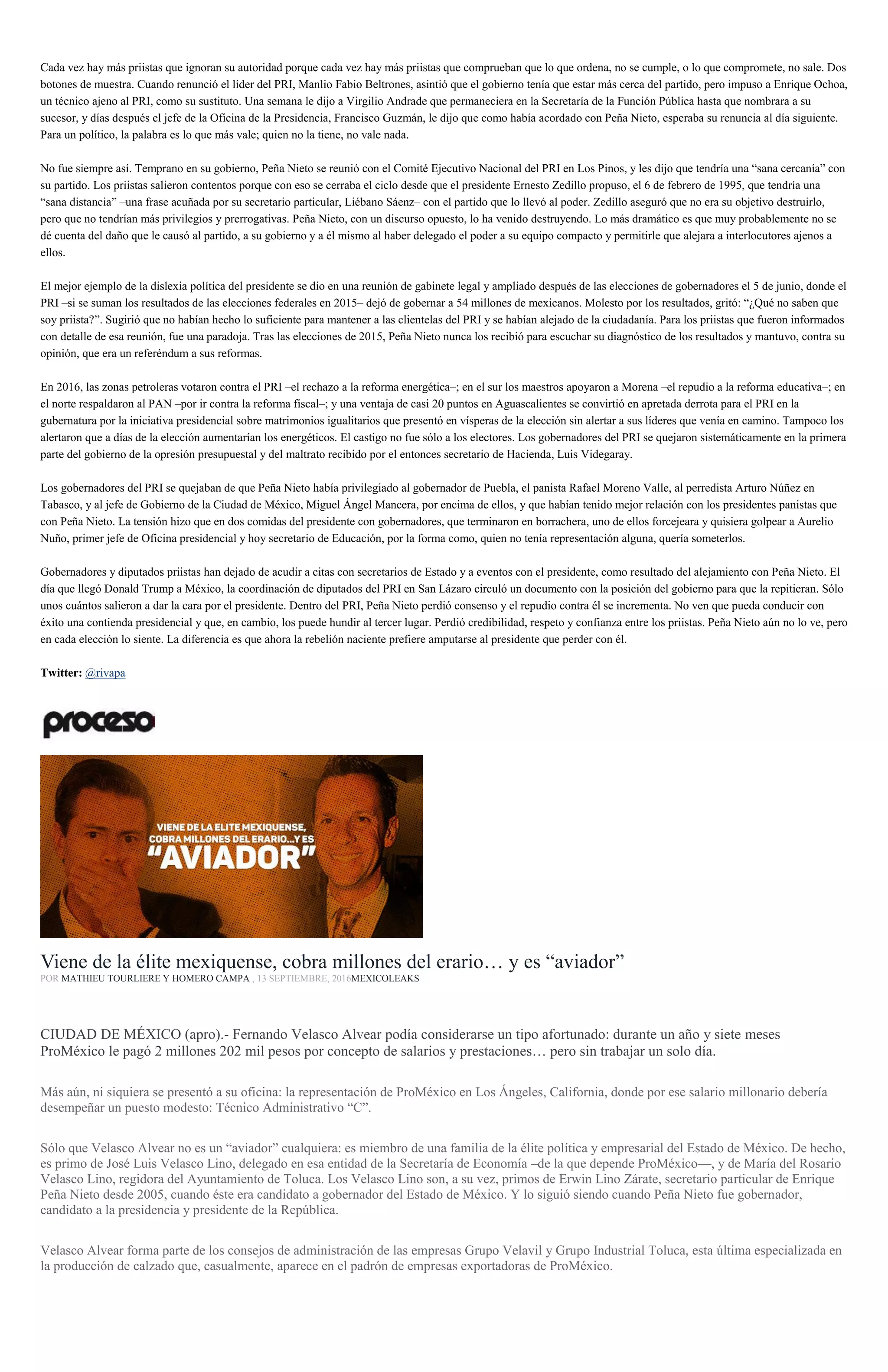 Cada vez hay más priistas que ignoran su autoridad porque cada vez hay más priistas que comprueban que lo que ordena, no se cumple, o lo que compromete, no sale. Dos
botones de muestra. Cuando renunció el líder del PRI, Manlio Fabio Beltrones, asintió que el gobierno tenía que estar más cerca del partido, pero impuso a Enrique Ochoa,
un técnico ajeno al PRI, como su sustituto. Una semana le dijo a Virgilio Andrade que permaneciera en la Secretaría de la Función Pública hasta que nombrara a su
sucesor, y días después el jefe de la Oficina de la Presidencia, Francisco Guzmán, le dijo que como había acordado con Peña Nieto, esperaba su renuncia al día siguiente.
Para un político, la palabra es lo que más vale; quien no la tiene, no vale nada.
No fue siempre así. Temprano en su gobierno, Peña Nieto se reunió con el Comité Ejecutivo Nacional del PRI en Los Pinos, y les dijo que tendría una “sana cercanía” con
su partido. Los priistas salieron contentos porque con eso se cerraba el ciclo desde que el presidente Ernesto Zedillo propuso, el 6 de febrero de 1995, que tendría una
“sana distancia” –una frase acuñada por su secretario particular, Liébano Sáenz– con el partido que lo llevó al poder. Zedillo aseguró que no era su objetivo destruirlo,
pero que no tendrían más privilegios y prerrogativas. Peña Nieto, con un discurso opuesto, lo ha venido destruyendo. Lo más dramático es que muy probablemente no se
dé cuenta del daño que le causó al partido, a su gobierno y a él mismo al haber delegado el poder a su equipo compacto y permitirle que alejara a interlocutores ajenos a
ellos.
El mejor ejemplo de la dislexia política del presidente se dio en una reunión de gabinete legal y ampliado después de las elecciones de gobernadores el 5 de junio, donde el
PRI –si se suman los resultados de las elecciones federales en 2015– dejó de gobernar a 54 millones de mexicanos. Molesto por los resultados, gritó: “¿Qué no saben que
soy priista?”. Sugirió que no habían hecho lo suficiente para mantener a las clientelas del PRI y se habían alejado de la ciudadanía. Para los priistas que fueron informados
con detalle de esa reunión, fue una paradoja. Tras las elecciones de 2015, Peña Nieto nunca los recibió para escuchar su diagnóstico de los resultados y mantuvo, contra su
opinión, que era un referéndum a sus reformas.
En 2016, las zonas petroleras votaron contra el PRI –el rechazo a la reforma energética–; en el sur los maestros apoyaron a Morena –el repudio a la reforma educativa–; en
el norte respaldaron al PAN –por ir contra la reforma fiscal–; y una ventaja de casi 20 puntos en Aguascalientes se convirtió en apretada derrota para el PRI en la
gubernatura por la iniciativa presidencial sobre matrimonios igualitarios que presentó en vísperas de la elección sin alertar a sus líderes que venía en camino. Tampoco los
alertaron que a días de la elección aumentarían los energéticos. El castigo no fue sólo a los electores. Los gobernadores del PRI se quejaron sistemáticamente en la primera
parte del gobierno de la opresión presupuestal y del maltrato recibido por el entonces secretario de Hacienda, Luis Videgaray.
Los gobernadores del PRI se quejaban de que Peña Nieto había privilegiado al gobernador de Puebla, el panista Rafael Moreno Valle, al perredista Arturo Núñez en
Tabasco, y al jefe de Gobierno de la Ciudad de México, Miguel Ángel Mancera, por encima de ellos, y que habían tenido mejor relación con los presidentes panistas que
con Peña Nieto. La tensión hizo que en dos comidas del presidente con gobernadores, que terminaron en borrachera, uno de ellos forcejeara y quisiera golpear a Aurelio
Nuño, primer jefe de Oficina presidencial y hoy secretario de Educación, por la forma como, quien no tenía representación alguna, quería someterlos.
Gobernadores y diputados priistas han dejado de acudir a citas con secretarios de Estado y a eventos con el presidente, como resultado del alejamiento con Peña Nieto. El
día que llegó Donald Trump a México, la coordinación de diputados del PRI en San Lázaro circuló un documento con la posición del gobierno para que la repitieran. Sólo
unos cuántos salieron a dar la cara por el presidente. Dentro del PRI, Peña Nieto perdió consenso y el repudio contra él se incrementa. No ven que pueda conducir con
éxito una contienda presidencial y que, en cambio, los puede hundir al tercer lugar. Perdió credibilidad, respeto y confianza entre los priistas. Peña Nieto aún no lo ve, pero
en cada elección lo siente. La diferencia es que ahora la rebelión naciente prefiere amputarse al presidente que perder con él.
Twitter: @rivapa
Viene de la élite mexiquense, cobra millones del erario… y es “aviador”
POR MATHIEU TOURLIERE Y HOMERO CAMPA , 13 SEPTIEMBRE, 2016MEXICOLEAKS
CIUDAD DE MÉXICO (apro).- Fernando Velasco Alvear podía considerarse un tipo afortunado: durante un año y siete meses
ProMéxico le pagó 2 millones 202 mil pesos por concepto de salarios y prestaciones… pero sin trabajar un solo día.
Más aún, ni siquiera se presentó a su oficina: la representación de ProMéxico en Los Ángeles, California, donde por ese salario millonario debería
desempeñar un puesto modesto: Técnico Administrativo “C”.
Sólo que Velasco Alvear no es un “aviador” cualquiera: es miembro de una familia de la élite política y empresarial del Estado de México. De hecho,
es primo de José Luis Velasco Lino, delegado en esa entidad de la Secretaría de Economía –de la que depende ProMéxico—, y de María del Rosario
Velasco Lino, regidora del Ayuntamiento de Toluca. Los Velasco Lino son, a su vez, primos de Erwin Lino Zárate, secretario particular de Enrique
Peña Nieto desde 2005, cuando éste era candidato a gobernador del Estado de México. Y lo siguió siendo cuando Peña Nieto fue gobernador,
candidato a la presidencia y presidente de la República.
Velasco Alvear forma parte de los consejos de administración de las empresas Grupo Velavil y Grupo Industrial Toluca, esta última especializada en
la producción de calzado que, casualmente, aparece en el padrón de empresas exportadoras de ProMéxico.
 