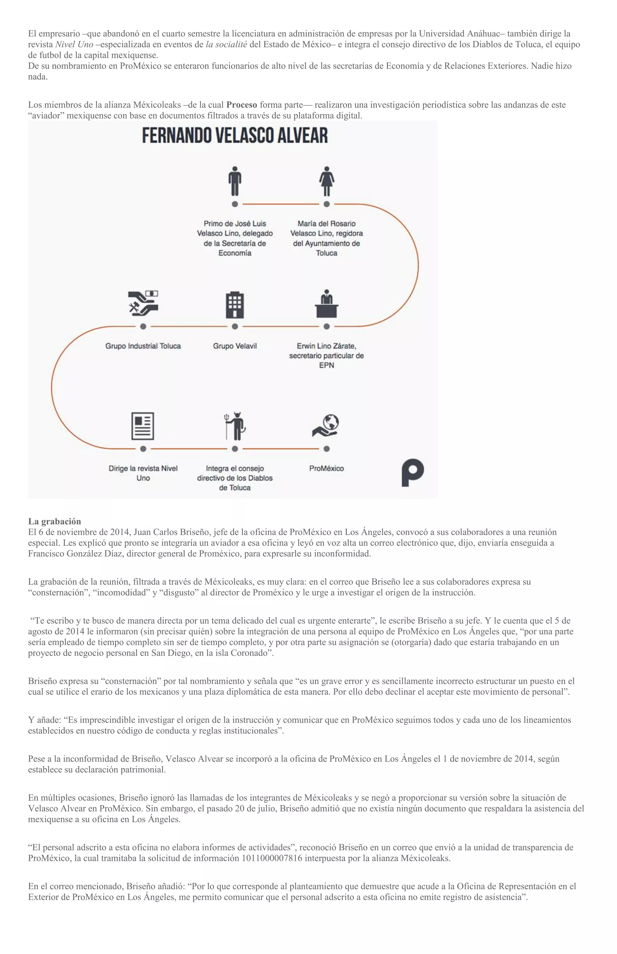 El empresario –que abandonó en el cuarto semestre la licenciatura en administración de empresas por la Universidad Anáhuac– también dirige la
revista Nivel Uno –especializada en eventos de la socialité del Estado de México– e integra el consejo directivo de los Diablos de Toluca, el equipo
de futbol de la capital mexiquense.
De su nombramiento en ProMéxico se enteraron funcionarios de alto nivel de las secretarías de Economía y de Relaciones Exteriores. Nadie hizo
nada.
Los miembros de la alianza Méxicoleaks –de la cual Proceso forma parte— realizaron una investigación periodística sobre las andanzas de este
“aviador” mexiquense con base en documentos filtrados a través de su plataforma digital.
La grabación
El 6 de noviembre de 2014, Juan Carlos Briseño, jefe de la oficina de ProMéxico en Los Ángeles, convocó a sus colaboradores a una reunión
especial. Les explicó que pronto se integraría un aviador a esa oficina y leyó en voz alta un correo electrónico que, dijo, enviaría enseguida a
Francisco González Díaz, director general de Proméxico, para expresarle su inconformidad.
La grabación de la reunión, filtrada a través de Méxicoleaks, es muy clara: en el correo que Briseño lee a sus colaboradores expresa su
“consternación”, “incomodidad” y “disgusto” al director de Proméxico y le urge a investigar el origen de la instrucción.
“Te escribo y te busco de manera directa por un tema delicado del cual es urgente enterarte”, le escribe Briseño a su jefe. Y le cuenta que el 5 de
agosto de 2014 le informaron (sin precisar quién) sobre la integración de una persona al equipo de ProMéxico en Los Ángeles que, “por una parte
sería empleado de tiempo completo sin ser de tiempo completo, y por otra parte su asignación se (otorgaría) dado que estaría trabajando en un
proyecto de negocio personal en San Diego, en la isla Coronado”.
Briseño expresa su “consternación” por tal nombramiento y señala que “es un grave error y es sencillamente incorrecto estructurar un puesto en el
cual se utilice el erario de los mexicanos y una plaza diplomática de esta manera. Por ello debo declinar el aceptar este movimiento de personal”.
Y añade: “Es imprescindible investigar el origen de la instrucción y comunicar que en ProMéxico seguimos todos y cada uno de los lineamientos
establecidos en nuestro código de conducta y reglas institucionales”.
Pese a la inconformidad de Briseño, Velasco Alvear se incorporó a la oficina de ProMéxico en Los Ángeles el 1 de noviembre de 2014, según
establece su declaración patrimonial.
En múltiples ocasiones, Briseño ignoró las llamadas de los integrantes de Méxicoleaks y se negó a proporcionar su versión sobre la situación de
Velasco Alvear en ProMéxico. Sin embargo, el pasado 20 de julio, Briseño admitió que no existía ningún documento que respaldara la asistencia del
mexiquense a su oficina en Los Ángeles.
“El personal adscrito a esta oficina no elabora informes de actividades”, reconoció Briseño en un correo que envió a la unidad de transparencia de
ProMéxico, la cual tramitaba la solicitud de información 1011000007816 interpuesta por la alianza Méxicoleaks.
En el correo mencionado, Briseño añadió: “Por lo que corresponde al planteamiento que demuestre que acude a la Oficina de Representación en el
Exterior de ProMéxico en Los Ángeles, me permito comunicar que el personal adscrito a esta oficina no emite registro de asistencia”.
 