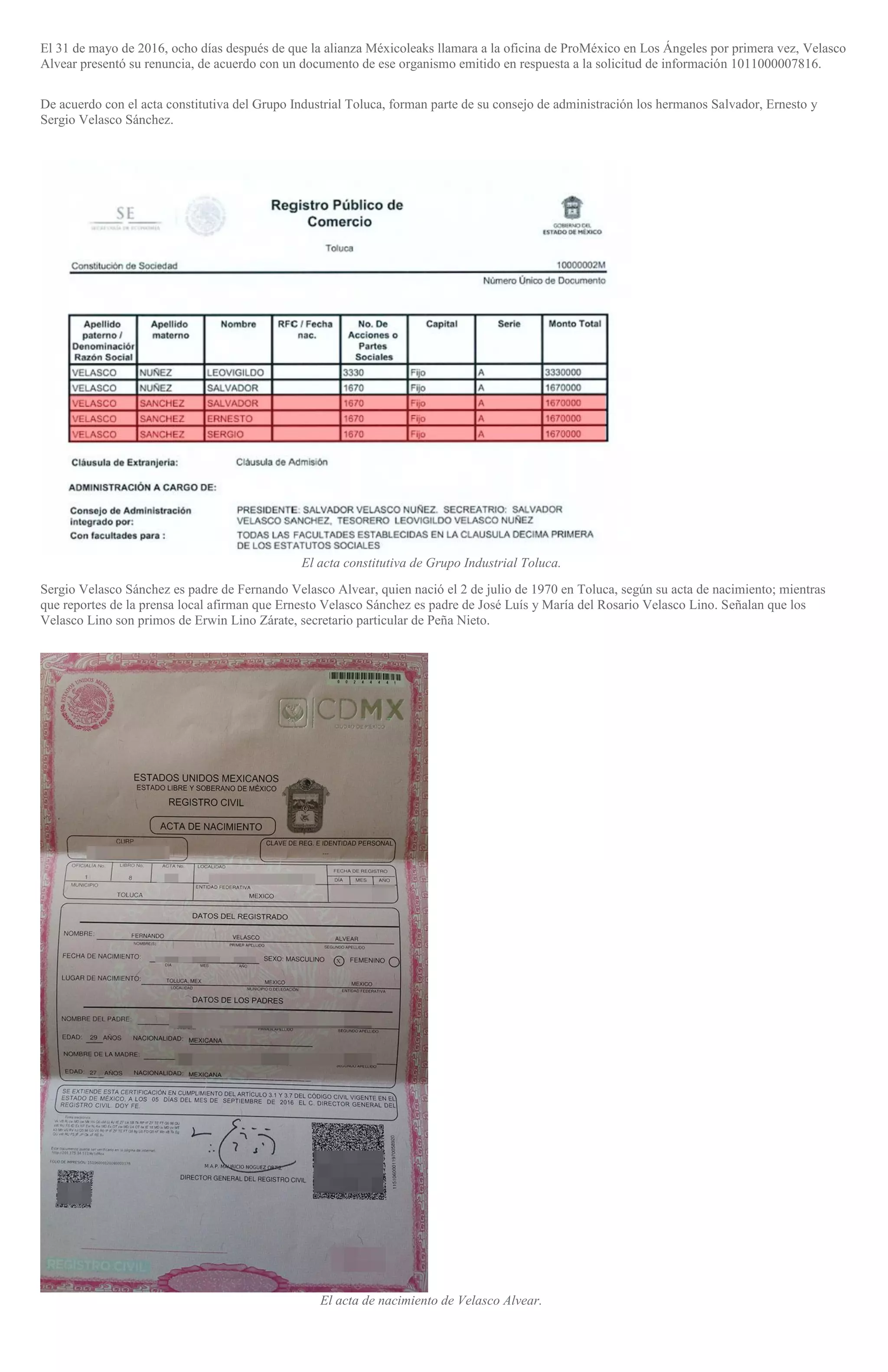 El 31 de mayo de 2016, ocho días después de que la alianza Méxicoleaks llamara a la oficina de ProMéxico en Los Ángeles por primera vez, Velasco
Alvear presentó su renuncia, de acuerdo con un documento de ese organismo emitido en respuesta a la solicitud de información 1011000007816.
De acuerdo con el acta constitutiva del Grupo Industrial Toluca, forman parte de su consejo de administración los hermanos Salvador, Ernesto y
Sergio Velasco Sánchez.
El acta constitutiva de Grupo Industrial Toluca.
Sergio Velasco Sánchez es padre de Fernando Velasco Alvear, quien nació el 2 de julio de 1970 en Toluca, según su acta de nacimiento; mientras
que reportes de la prensa local afirman que Ernesto Velasco Sánchez es padre de José Luís y María del Rosario Velasco Lino. Señalan que los
Velasco Lino son primos de Erwin Lino Zárate, secretario particular de Peña Nieto.
El acta de nacimiento de Velasco Alvear.
 