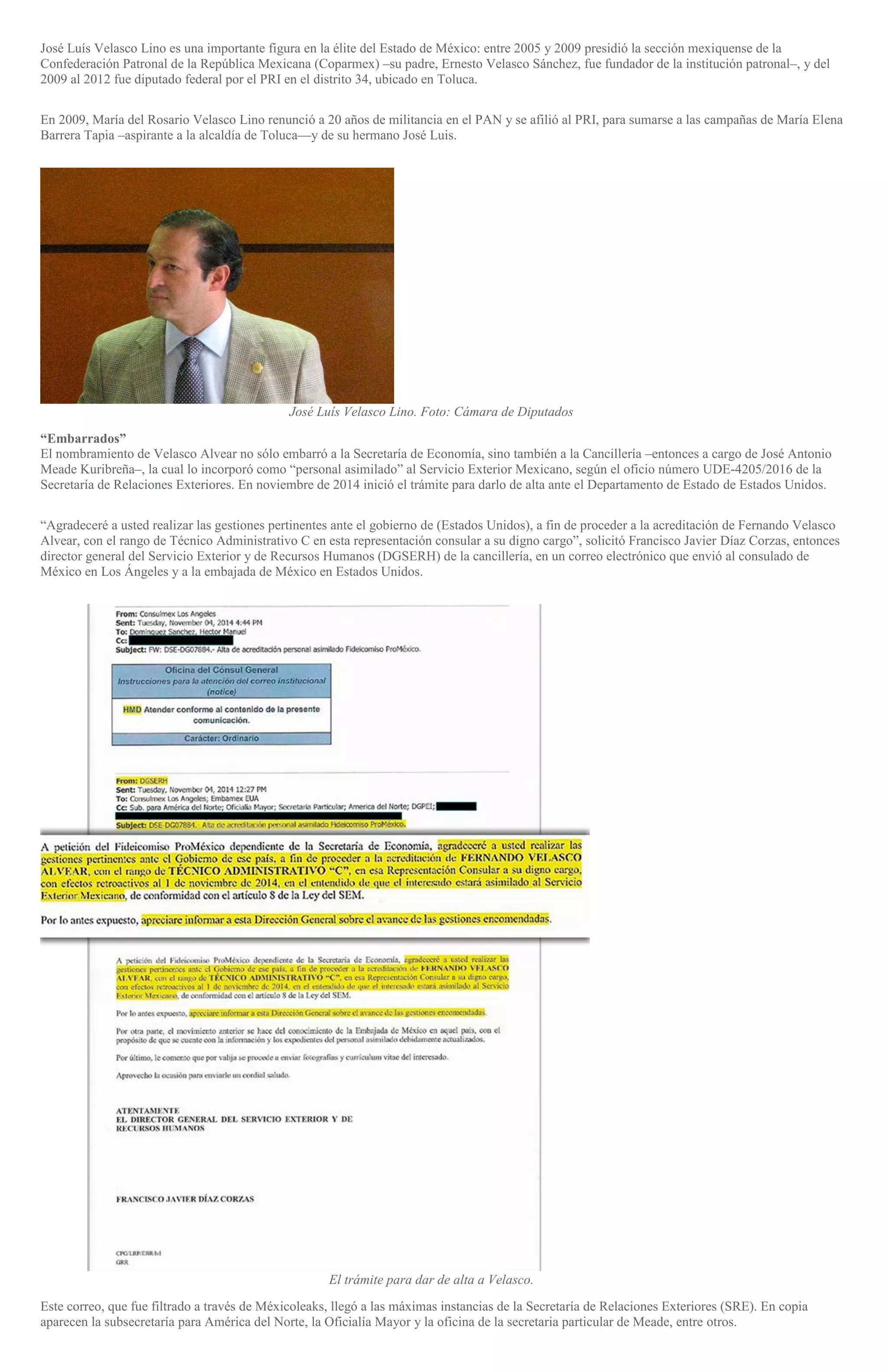 José Luís Velasco Lino es una importante figura en la élite del Estado de México: entre 2005 y 2009 presidió la sección mexiquense de la
Confederación Patronal de la República Mexicana (Coparmex) –su padre, Ernesto Velasco Sánchez, fue fundador de la institución patronal–, y del
2009 al 2012 fue diputado federal por el PRI en el distrito 34, ubicado en Toluca.
En 2009, María del Rosario Velasco Lino renunció a 20 años de militancia en el PAN y se afilió al PRI, para sumarse a las campañas de María Elena
Barrera Tapia –aspirante a la alcaldía de Toluca—y de su hermano José Luis.
José Luís Velasco Lino. Foto: Cámara de Diputados
“Embarrados”
El nombramiento de Velasco Alvear no sólo embarró a la Secretaría de Economía, sino también a la Cancillería –entonces a cargo de José Antonio
Meade Kuribreña–, la cual lo incorporó como “personal asimilado” al Servicio Exterior Mexicano, según el oficio número UDE-4205/2016 de la
Secretaría de Relaciones Exteriores. En noviembre de 2014 inició el trámite para darlo de alta ante el Departamento de Estado de Estados Unidos.
“Agradeceré a usted realizar las gestiones pertinentes ante el gobierno de (Estados Unidos), a fin de proceder a la acreditación de Fernando Velasco
Alvear, con el rango de Técnico Administrativo C en esta representación consular a su digno cargo”, solicitó Francisco Javier Díaz Corzas, entonces
director general del Servicio Exterior y de Recursos Humanos (DGSERH) de la cancillería, en un correo electrónico que envió al consulado de
México en Los Ángeles y a la embajada de México en Estados Unidos.
El trámite para dar de alta a Velasco.
Este correo, que fue filtrado a través de Méxicoleaks, llegó a las máximas instancias de la Secretaría de Relaciones Exteriores (SRE). En copia
aparecen la subsecretaría para América del Norte, la Oficialía Mayor y la oficina de la secretaria particular de Meade, entre otros.
 
