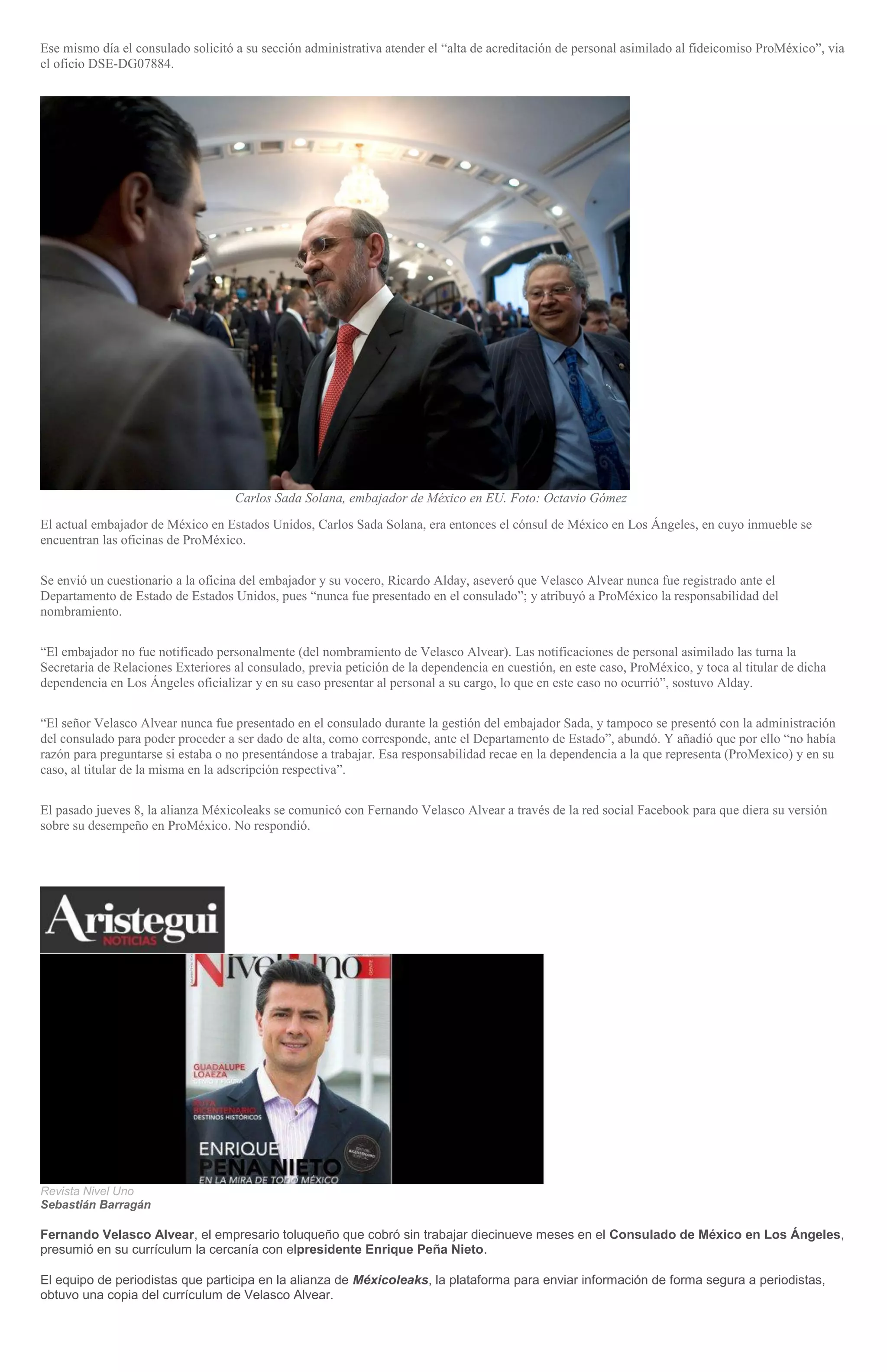 Ese mismo día el consulado solicitó a su sección administrativa atender el “alta de acreditación de personal asimilado al fideicomiso ProMéxico”, via
el oficio DSE-DG07884.
Carlos Sada Solana, embajador de México en EU. Foto: Octavio Gómez
El actual embajador de México en Estados Unidos, Carlos Sada Solana, era entonces el cónsul de México en Los Ángeles, en cuyo inmueble se
encuentran las oficinas de ProMéxico.
Se envió un cuestionario a la oficina del embajador y su vocero, Ricardo Alday, aseveró que Velasco Alvear nunca fue registrado ante el
Departamento de Estado de Estados Unidos, pues “nunca fue presentado en el consulado”; y atribuyó a ProMéxico la responsabilidad del
nombramiento.
“El embajador no fue notificado personalmente (del nombramiento de Velasco Alvear). Las notificaciones de personal asimilado las turna la
Secretaria de Relaciones Exteriores al consulado, previa petición de la dependencia en cuestión, en este caso, ProMéxico, y toca al titular de dicha
dependencia en Los Ángeles oficializar y en su caso presentar al personal a su cargo, lo que en este caso no ocurrió”, sostuvo Alday.
“El señor Velasco Alvear nunca fue presentado en el consulado durante la gestión del embajador Sada, y tampoco se presentó con la administración
del consulado para poder proceder a ser dado de alta, como corresponde, ante el Departamento de Estado”, abundó. Y añadió que por ello “no había
razón para preguntarse si estaba o no presentándose a trabajar. Esa responsabilidad recae en la dependencia a la que representa (ProMexico) y en su
caso, al titular de la misma en la adscripción respectiva”.
El pasado jueves 8, la alianza Méxicoleaks se comunicó con Fernando Velasco Alvear a través de la red social Facebook para que diera su versión
sobre su desempeño en ProMéxico. No respondió.
Revista Nivel Uno
Sebastián Barragán
Fernando Velasco Alvear, el empresario toluqueño que cobró sin trabajar diecinueve meses en el Consulado de México en Los Ángeles,
presumió en su currículum la cercanía con elpresidente Enrique Peña Nieto.
El equipo de periodistas que participa en la alianza de Méxicoleaks, la plataforma para enviar información de forma segura a periodistas,
obtuvo una copia del currículum de Velasco Alvear.
 
