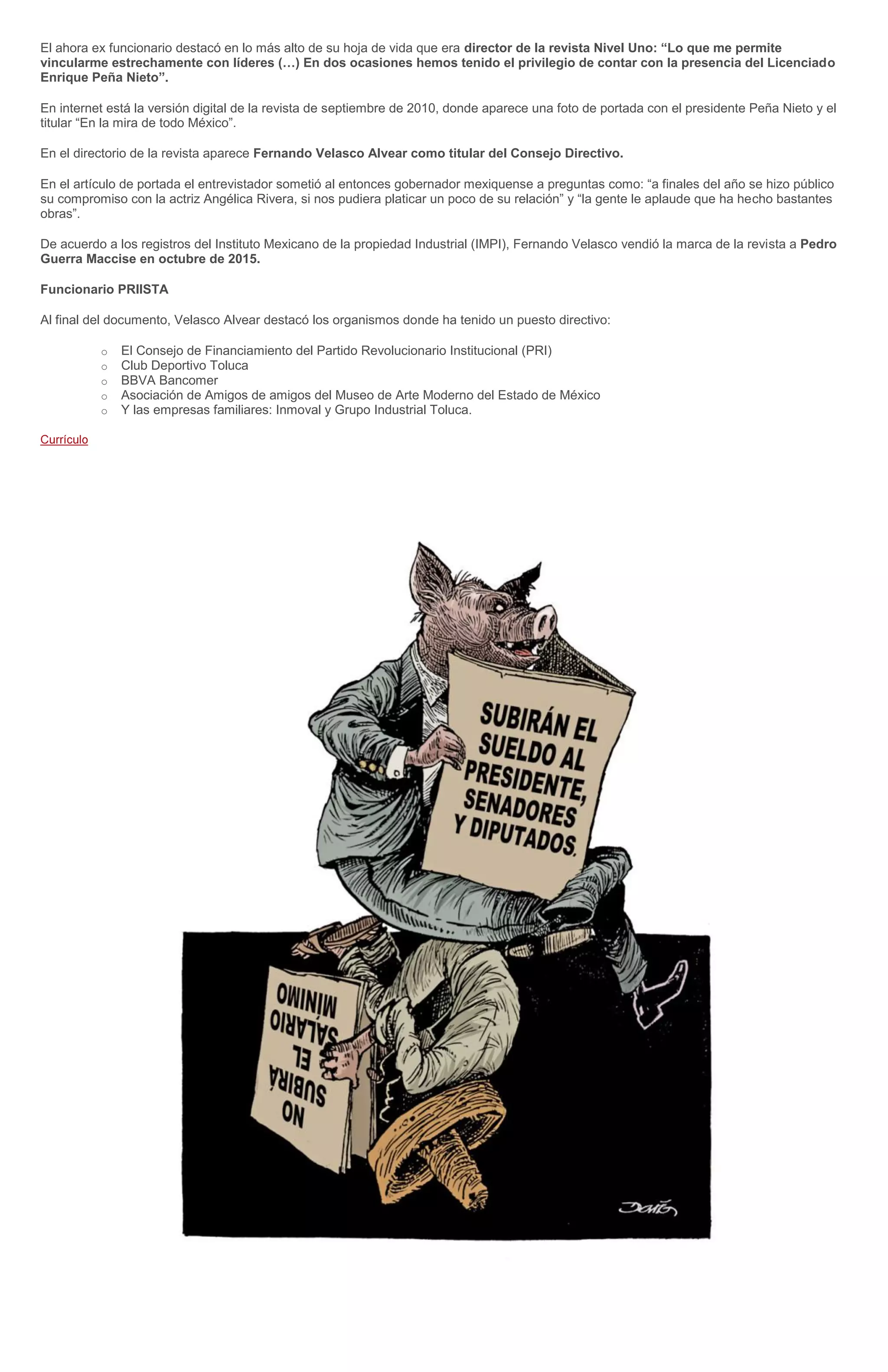 El ahora ex funcionario destacó en lo más alto de su hoja de vida que era director de la revista Nivel Uno: “Lo que me permite
vincularme estrechamente con líderes (…) En dos ocasiones hemos tenido el privilegio de contar con la presencia del Licenciado
Enrique Peña Nieto”.
En internet está la versión digital de la revista de septiembre de 2010, donde aparece una foto de portada con el presidente Peña Nieto y el
titular “En la mira de todo México”.
En el directorio de la revista aparece Fernando Velasco Alvear como titular del Consejo Directivo.
En el artículo de portada el entrevistador sometió al entonces gobernador mexiquense a preguntas como: “a finales del año se hizo público
su compromiso con la actriz Angélica Rivera, si nos pudiera platicar un poco de su relación” y “la gente le aplaude que ha hecho bastantes
obras”.
De acuerdo a los registros del Instituto Mexicano de la propiedad Industrial (IMPI), Fernando Velasco vendió la marca de la revista a Pedro
Guerra Maccise en octubre de 2015.
Funcionario PRIISTA
Al final del documento, Velasco Alvear destacó los organismos donde ha tenido un puesto directivo:
o El Consejo de Financiamiento del Partido Revolucionario Institucional (PRI)
o Club Deportivo Toluca
o BBVA Bancomer
o Asociación de Amigos de amigos del Museo de Arte Moderno del Estado de México
o Y las empresas familiares: Inmoval y Grupo Industrial Toluca.
 