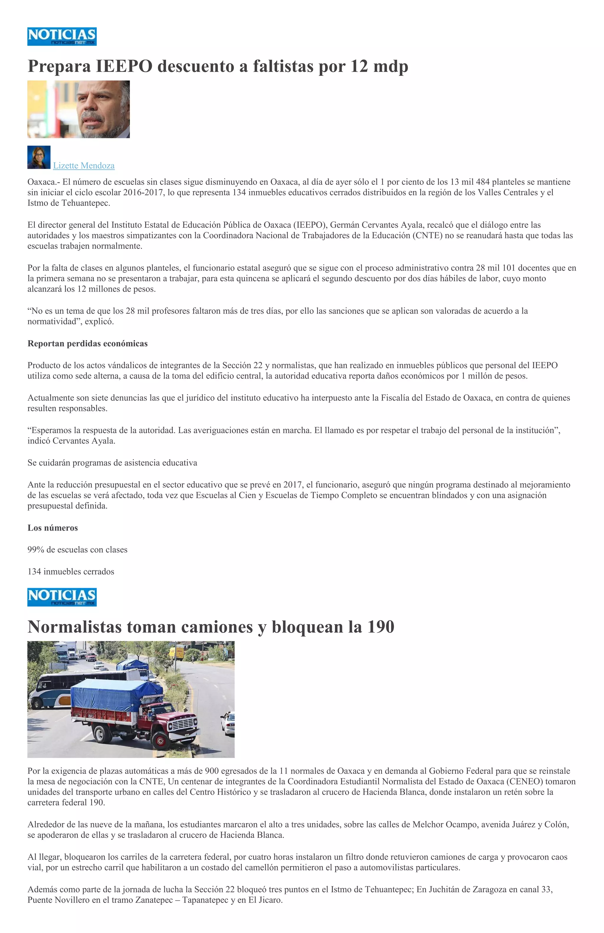 Prepara IEEPO descuento a faltistas por 12 mdp
Lizette Mendoza
Oaxaca.- El número de escuelas sin clases sigue disminuyendo en Oaxaca, al día de ayer sólo el 1 por ciento de los 13 mil 484 planteles se mantiene
sin iniciar el ciclo escolar 2016-2017, lo que representa 134 inmuebles educativos cerrados distribuidos en la región de los Valles Centrales y el
Istmo de Tehuantepec.
El director general del Instituto Estatal de Educación Pública de Oaxaca (IEEPO), Germán Cervantes Ayala, recalcó que el diálogo entre las
autoridades y los maestros simpatizantes con la Coordinadora Nacional de Trabajadores de la Educación (CNTE) no se reanudará hasta que todas las
escuelas trabajen normalmente.
Por la falta de clases en algunos planteles, el funcionario estatal aseguró que se sigue con el proceso administrativo contra 28 mil 101 docentes que en
la primera semana no se presentaron a trabajar, para esta quincena se aplicará el segundo descuento por dos días hábiles de labor, cuyo monto
alcanzará los 12 millones de pesos.
“No es un tema de que los 28 mil profesores faltaron más de tres días, por ello las sanciones que se aplican son valoradas de acuerdo a la
normatividad”, explicó.
Reportan perdidas económicas
Producto de los actos vándalicos de integrantes de la Sección 22 y normalistas, que han realizado en inmuebles públicos que personal del IEEPO
utiliza como sede alterna, a causa de la toma del edificio central, la autoridad educativa reporta daños económicos por 1 millón de pesos.
Actualmente son siete denuncias las que el jurídico del instituto educativo ha interpuesto ante la Fiscalía del Estado de Oaxaca, en contra de quienes
resulten responsables.
“Esperamos la respuesta de la autoridad. Las averiguaciones están en marcha. El llamado es por respetar el trabajo del personal de la institución”,
indicó Cervantes Ayala.
Se cuidarán programas de asistencia educativa
Ante la reducción presupuestal en el sector educativo que se prevé en 2017, el funcionario, aseguró que ningún programa destinado al mejoramiento
de las escuelas se verá afectado, toda vez que Escuelas al Cien y Escuelas de Tiempo Completo se encuentran blindados y con una asignación
presupuestal definida.
Los números
99% de escuelas con clases
134 inmuebles cerrados
Normalistas toman camiones y bloquean la 190
Por la exigencia de plazas automáticas a más de 900 egresados de la 11 normales de Oaxaca y en demanda al Gobierno Federal para que se reinstale
la mesa de negociación con la CNTE, Un centenar de integrantes de la Coordinadora Estudiantil Normalista del Estado de Oaxaca (CENEO) tomaron
unidades del transporte urbano en calles del Centro Histórico y se trasladaron al crucero de Hacienda Blanca, donde instalaron un retén sobre la
carretera federal 190.
Alrededor de las nueve de la mañana, los estudiantes marcaron el alto a tres unidades, sobre las calles de Melchor Ocampo, avenida Juárez y Colón,
se apoderaron de ellas y se trasladaron al crucero de Hacienda Blanca.
Al llegar, bloquearon los carriles de la carretera federal, por cuatro horas instalaron un filtro donde retuvieron camiones de carga y provocaron caos
vial, por un estrecho carril que habilitaron a un costado del camellón permitieron el paso a automovilistas particulares.
Además como parte de la jornada de lucha la Sección 22 bloqueó tres puntos en el Istmo de Tehuantepec; En Juchitán de Zaragoza en canal 33,
Puente Novillero en el tramo Zanatepec – Tapanatepec y en El Jicaro.
 