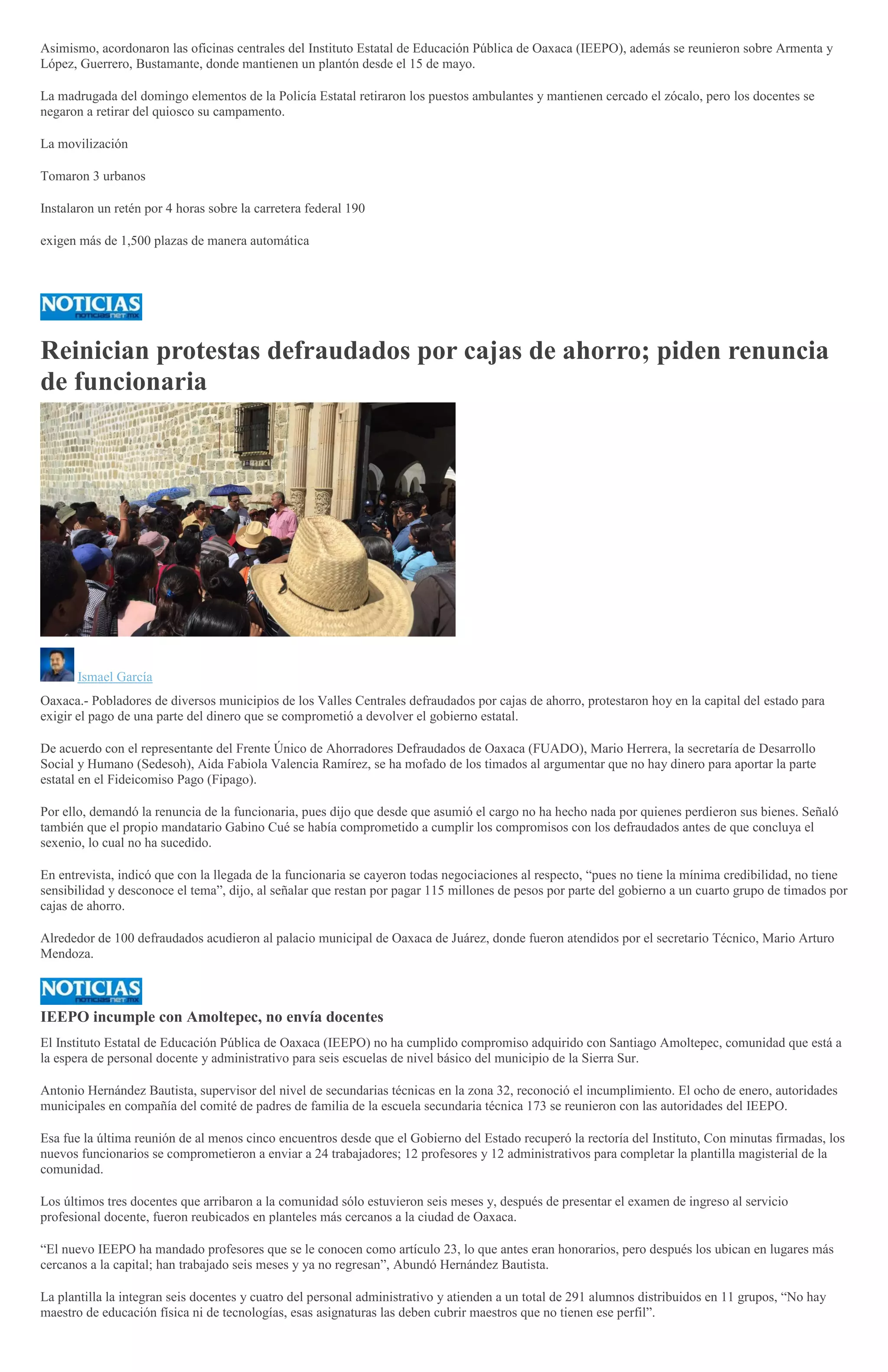 Asimismo, acordonaron las oficinas centrales del Instituto Estatal de Educación Pública de Oaxaca (IEEPO), además se reunieron sobre Armenta y
López, Guerrero, Bustamante, donde mantienen un plantón desde el 15 de mayo.
La madrugada del domingo elementos de la Policía Estatal retiraron los puestos ambulantes y mantienen cercado el zócalo, pero los docentes se
negaron a retirar del quiosco su campamento.
La movilización
Tomaron 3 urbanos
Instalaron un retén por 4 horas sobre la carretera federal 190
exigen más de 1,500 plazas de manera automática
Reinician protestas defraudados por cajas de ahorro; piden renuncia
de funcionaria
Ismael García
Oaxaca.- Pobladores de diversos municipios de los Valles Centrales defraudados por cajas de ahorro, protestaron hoy en la capital del estado para
exigir el pago de una parte del dinero que se comprometió a devolver el gobierno estatal.
De acuerdo con el representante del Frente Único de Ahorradores Defraudados de Oaxaca (FUADO), Mario Herrera, la secretaría de Desarrollo
Social y Humano (Sedesoh), Aida Fabiola Valencia Ramírez, se ha mofado de los timados al argumentar que no hay dinero para aportar la parte
estatal en el Fideicomiso Pago (Fipago).
Por ello, demandó la renuncia de la funcionaria, pues dijo que desde que asumió el cargo no ha hecho nada por quienes perdieron sus bienes. Señaló
también que el propio mandatario Gabino Cué se había comprometido a cumplir los compromisos con los defraudados antes de que concluya el
sexenio, lo cual no ha sucedido.
En entrevista, indicó que con la llegada de la funcionaria se cayeron todas negociaciones al respecto, “pues no tiene la mínima credibilidad, no tiene
sensibilidad y desconoce el tema”, dijo, al señalar que restan por pagar 115 millones de pesos por parte del gobierno a un cuarto grupo de timados por
cajas de ahorro.
Alrededor de 100 defraudados acudieron al palacio municipal de Oaxaca de Juárez, donde fueron atendidos por el secretario Técnico, Mario Arturo
Mendoza.
IEEPO incumple con Amoltepec, no envía docentes
El Instituto Estatal de Educación Pública de Oaxaca (IEEPO) no ha cumplido compromiso adquirido con Santiago Amoltepec, comunidad que está a
la espera de personal docente y administrativo para seis escuelas de nivel básico del municipio de la Sierra Sur.
Antonio Hernández Bautista, supervisor del nivel de secundarias técnicas en la zona 32, reconoció el incumplimiento. El ocho de enero, autoridades
municipales en compañía del comité de padres de familia de la escuela secundaria técnica 173 se reunieron con las autoridades del IEEPO.
Esa fue la última reunión de al menos cinco encuentros desde que el Gobierno del Estado recuperó la rectoría del Instituto, Con minutas firmadas, los
nuevos funcionarios se comprometieron a enviar a 24 trabajadores; 12 profesores y 12 administrativos para completar la plantilla magisterial de la
comunidad.
Los últimos tres docentes que arribaron a la comunidad sólo estuvieron seis meses y, después de presentar el examen de ingreso al servicio
profesional docente, fueron reubicados en planteles más cercanos a la ciudad de Oaxaca.
“El nuevo IEEPO ha mandado profesores que se le conocen como artículo 23, lo que antes eran honorarios, pero después los ubican en lugares más
cercanos a la capital; han trabajado seis meses y ya no regresan”, Abundó Hernández Bautista.
La plantilla la integran seis docentes y cuatro del personal administrativo y atienden a un total de 291 alumnos distribuidos en 11 grupos, “No hay
maestro de educación física ni de tecnologías, esas asignaturas las deben cubrir maestros que no tienen ese perfil”.
 