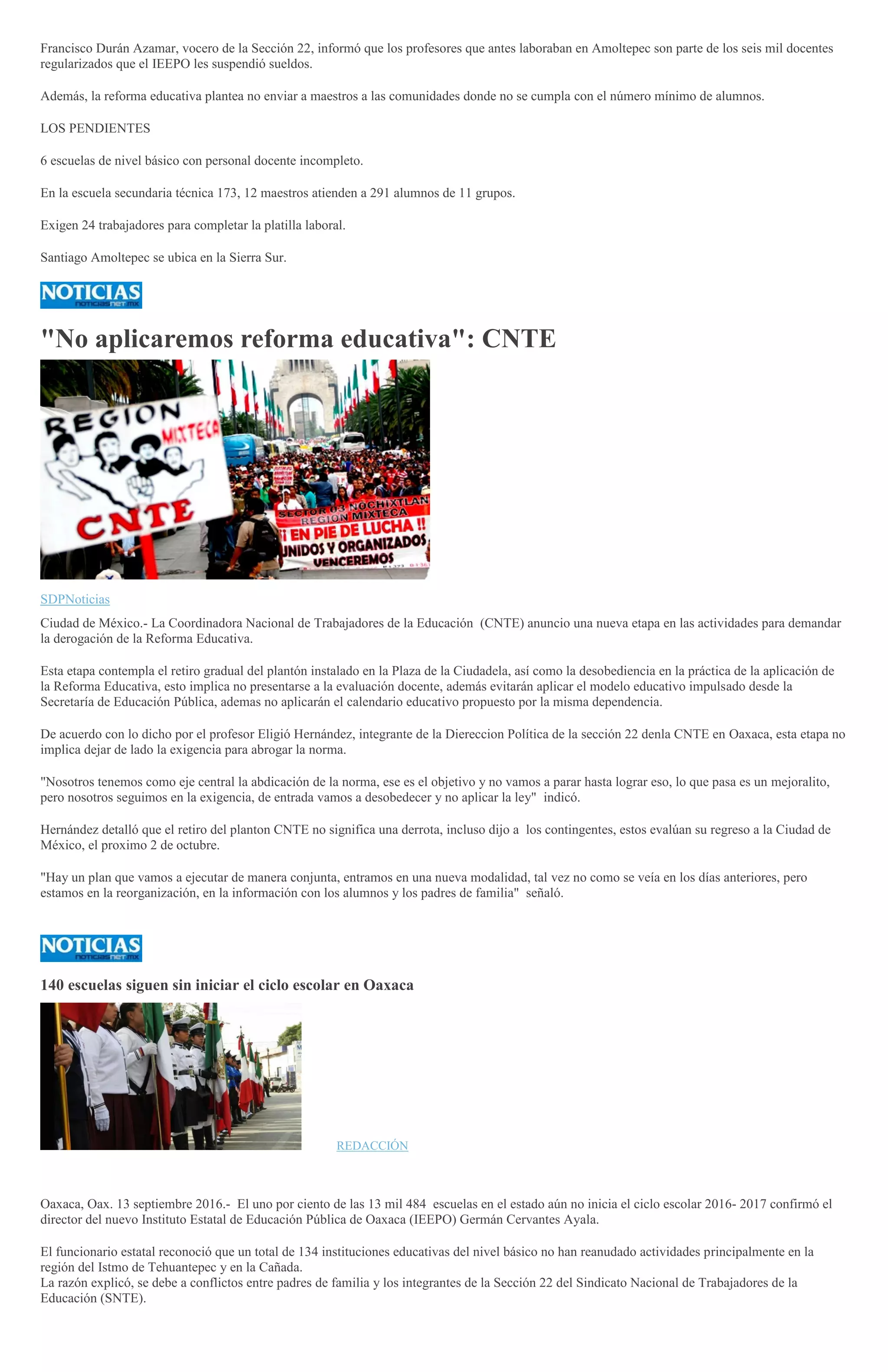 Francisco Durán Azamar, vocero de la Sección 22, informó que los profesores que antes laboraban en Amoltepec son parte de los seis mil docentes
regularizados que el IEEPO les suspendió sueldos.
Además, la reforma educativa plantea no enviar a maestros a las comunidades donde no se cumpla con el número mínimo de alumnos.
LOS PENDIENTES
6 escuelas de nivel básico con personal docente incompleto.
En la escuela secundaria técnica 173, 12 maestros atienden a 291 alumnos de 11 grupos.
Exigen 24 trabajadores para completar la platilla laboral.
Santiago Amoltepec se ubica en la Sierra Sur.
"No aplicaremos reforma educativa": CNTE
SDPNoticias
Ciudad de México.- La Coordinadora Nacional de Trabajadores de la Educación (CNTE) anuncio una nueva etapa en las actividades para demandar
la derogación de la Reforma Educativa.
Esta etapa contempla el retiro gradual del plantón instalado en la Plaza de la Ciudadela, así como la desobediencia en la práctica de la aplicación de
la Reforma Educativa, esto implica no presentarse a la evaluación docente, además evitarán aplicar el modelo educativo impulsado desde la
Secretaría de Educación Pública, ademas no aplicarán el calendario educativo propuesto por la misma dependencia.
De acuerdo con lo dicho por el profesor Eligió Hernández, integrante de la Diereccion Política de la sección 22 denla CNTE en Oaxaca, esta etapa no
implica dejar de lado la exigencia para abrogar la norma.
"Nosotros tenemos como eje central la abdicación de la norma, ese es el objetivo y no vamos a parar hasta lograr eso, lo que pasa es un mejoralito,
pero nosotros seguimos en la exigencia, de entrada vamos a desobedecer y no aplicar la ley" indicó.
Hernández detalló que el retiro del planton CNTE no significa una derrota, incluso dijo a los contingentes, estos evalúan su regreso a la Ciudad de
México, el proximo 2 de octubre.
"Hay un plan que vamos a ejecutar de manera conjunta, entramos en una nueva modalidad, tal vez no como se veía en los días anteriores, pero
estamos en la reorganización, en la información con los alumnos y los padres de familia" señaló.
140 escuelas siguen sin iniciar el ciclo escolar en Oaxaca
FOTOREDACCIÓN
Oaxaca, Oax. 13 septiembre 2016.- El uno por ciento de las 13 mil 484 escuelas en el estado aún no inicia el ciclo escolar 2016- 2017 confirmó el
director del nuevo Instituto Estatal de Educación Pública de Oaxaca (IEEPO) Germán Cervantes Ayala.
El funcionario estatal reconoció que un total de 134 instituciones educativas del nivel básico no han reanudado actividades principalmente en la
región del Istmo de Tehuantepec y en la Cañada.
La razón explicó, se debe a conflictos entre padres de familia y los integrantes de la Sección 22 del Sindicato Nacional de Trabajadores de la
Educación (SNTE).
 
