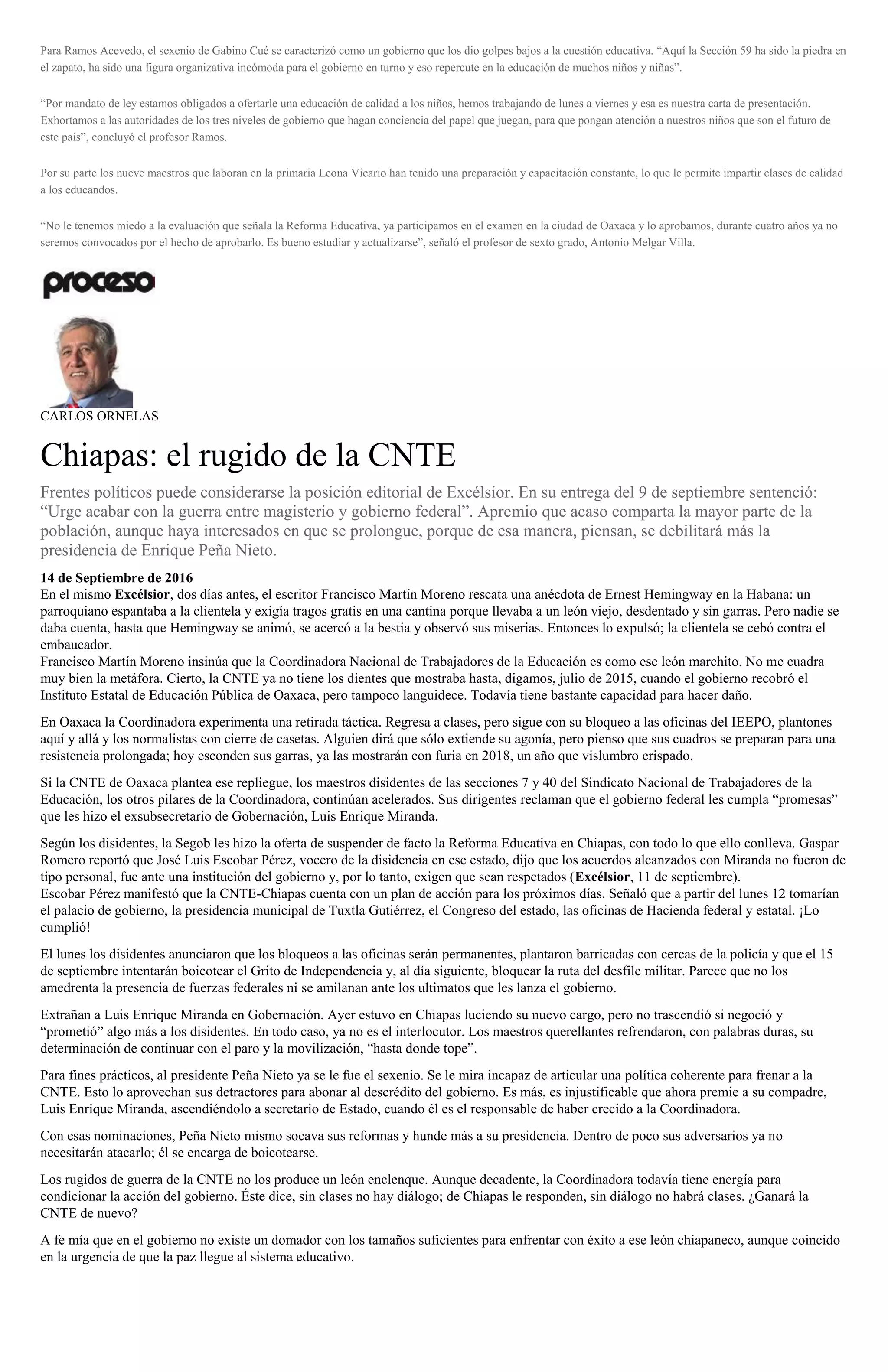 Para Ramos Acevedo, el sexenio de Gabino Cué se caracterizó como un gobierno que los dio golpes bajos a la cuestión educativa. “Aquí la Sección 59 ha sido la piedra en
el zapato, ha sido una figura organizativa incómoda para el gobierno en turno y eso repercute en la educación de muchos niños y niñas”.
“Por mandato de ley estamos obligados a ofertarle una educación de calidad a los niños, hemos trabajando de lunes a viernes y esa es nuestra carta de presentación.
Exhortamos a las autoridades de los tres niveles de gobierno que hagan conciencia del papel que juegan, para que pongan atención a nuestros niños que son el futuro de
este país”, concluyó el profesor Ramos.
Por su parte los nueve maestros que laboran en la primaria Leona Vicario han tenido una preparación y capacitación constante, lo que le permite impartir clases de calidad
a los educandos.
“No le tenemos miedo a la evaluación que señala la Reforma Educativa, ya participamos en el examen en la ciudad de Oaxaca y lo aprobamos, durante cuatro años ya no
seremos convocados por el hecho de aprobarlo. Es bueno estudiar y actualizarse”, señaló el profesor de sexto grado, Antonio Melgar Villa.
CARLOS ORNELAS
Chiapas: el rugido de la CNTE
Frentes políticos puede considerarse la posición editorial de Excélsior. En su entrega del 9 de septiembre sentenció:
“Urge acabar con la guerra entre magisterio y gobierno federal”. Apremio que acaso comparta la mayor parte de la
población, aunque haya interesados en que se prolongue, porque de esa manera, piensan, se debilitará más la
presidencia de Enrique Peña Nieto.
14 de Septiembre de 2016
En el mismo Excélsior, dos días antes, el escritor Francisco Martín Moreno rescata una anécdota de Ernest Hemingway en la Habana: un
parroquiano espantaba a la clientela y exigía tragos gratis en una cantina porque llevaba a un león viejo, desdentado y sin garras. Pero nadie se
daba cuenta, hasta que Hemingway se animó, se acercó a la bestia y observó sus miserias. Entonces lo expulsó; la clientela se cebó contra el
embaucador.
Francisco Martín Moreno insinúa que la Coordinadora Nacional de Trabajadores de la Educación es como ese león marchito. No me cuadra
muy bien la metáfora. Cierto, la CNTE ya no tiene los dientes que mostraba hasta, digamos, julio de 2015, cuando el gobierno recobró el
Instituto Estatal de Educación Pública de Oaxaca, pero tampoco languidece. Todavía tiene bastante capacidad para hacer daño.
En Oaxaca la Coordinadora experimenta una retirada táctica. Regresa a clases, pero sigue con su bloqueo a las oficinas del IEEPO, plantones
aquí y allá y los normalistas con cierre de casetas. Alguien dirá que sólo extiende su agonía, pero pienso que sus cuadros se preparan para una
resistencia prolongada; hoy esconden sus garras, ya las mostrarán con furia en 2018, un año que vislumbro crispado.
Si la CNTE de Oaxaca plantea ese repliegue, los maestros disidentes de las secciones 7 y 40 del Sindicato Nacional de Trabajadores de la
Educación, los otros pilares de la Coordinadora, continúan acelerados. Sus dirigentes reclaman que el gobierno federal les cumpla “promesas”
que les hizo el exsubsecretario de Gobernación, Luis Enrique Miranda.
Según los disidentes, la Segob les hizo la oferta de suspender de facto la Reforma Educativa en Chiapas, con todo lo que ello conlleva. Gaspar
Romero reportó que José Luis Escobar Pérez, vocero de la disidencia en ese estado, dijo que los acuerdos alcanzados con Miranda no fueron de
tipo personal, fue ante una institución del gobierno y, por lo tanto, exigen que sean respetados (Excélsior, 11 de septiembre).
Escobar Pérez manifestó que la CNTE-Chiapas cuenta con un plan de acción para los próximos días. Señaló que a partir del lunes 12 tomarían
el palacio de gobierno, la presidencia municipal de Tuxtla Gutiérrez, el Congreso del estado, las oficinas de Hacienda federal y estatal. ¡Lo
cumplió!
El lunes los disidentes anunciaron que los bloqueos a las oficinas serán permanentes, plantaron barricadas con cercas de la policía y que el 15
de septiembre intentarán boicotear el Grito de Independencia y, al día siguiente, bloquear la ruta del desfile militar. Parece que no los
amedrenta la presencia de fuerzas federales ni se amilanan ante los ultimatos que les lanza el gobierno.
Extrañan a Luis Enrique Miranda en Gobernación. Ayer estuvo en Chiapas luciendo su nuevo cargo, pero no trascendió si negoció y
“prometió” algo más a los disidentes. En todo caso, ya no es el interlocutor. Los maestros querellantes refrendaron, con palabras duras, su
determinación de continuar con el paro y la movilización, “hasta donde tope”.
Para fines prácticos, al presidente Peña Nieto ya se le fue el sexenio. Se le mira incapaz de articular una política coherente para frenar a la
CNTE. Esto lo aprovechan sus detractores para abonar al descrédito del gobierno. Es más, es injustificable que ahora premie a su compadre,
Luis Enrique Miranda, ascendiéndolo a secretario de Estado, cuando él es el responsable de haber crecido a la Coordinadora.
Con esas nominaciones, Peña Nieto mismo socava sus reformas y hunde más a su presidencia. Dentro de poco sus adversarios ya no
necesitarán atacarlo; él se encarga de boicotearse.
Los rugidos de guerra de la CNTE no los produce un león enclenque. Aunque decadente, la Coordinadora todavía tiene energía para
condicionar la acción del gobierno. Éste dice, sin clases no hay diálogo; de Chiapas le responden, sin diálogo no habrá clases. ¿Ganará la
CNTE de nuevo?
A fe mía que en el gobierno no existe un domador con los tamaños suficientes para enfrentar con éxito a ese león chiapaneco, aunque coincido
en la urgencia de que la paz llegue al sistema educativo.
 