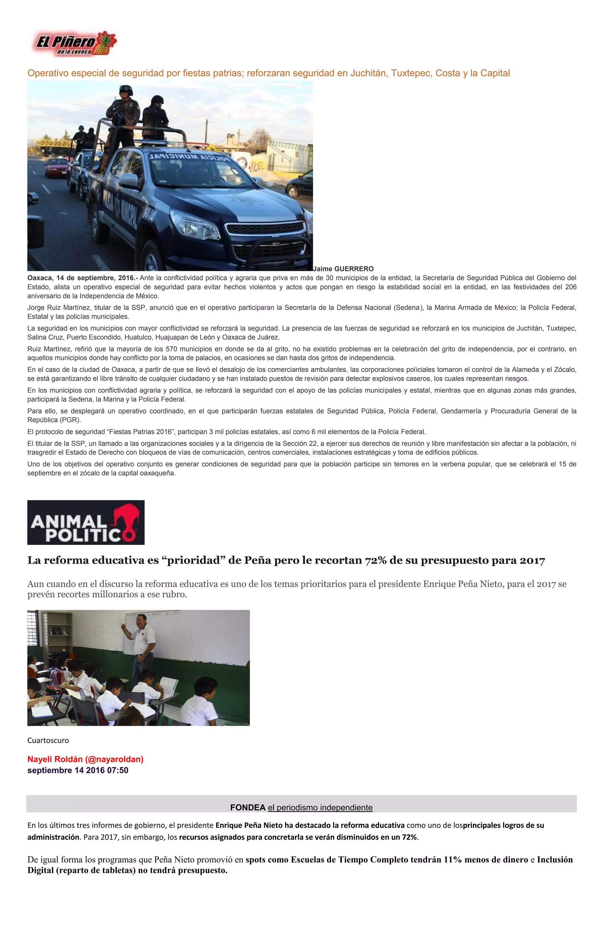 Operativo especial de seguridad por fiestas patrias; reforzaran seguridad en Juchitán, Tuxtepec, Costa y la Capital
Jaime GUERRERO
Oaxaca, 14 de septiembre, 2016.- Ante la conflictividad política y agraria que priva en más de 30 municipios de la entidad, la Secretaría de Seguridad Pública del Gobierno del
Estado, alista un operativo especial de seguridad para evitar hechos violentos y actos que pongan en riesgo la estabilidad social en la entidad, en las festividades del 206
aniversario de la Independencia de México.
Jorge Ruiz Martínez, titular de la SSP, anunció que en el operativo participaran la Secretaría de la Defensa Nacional (Sedena), la Marina Armada de México; la Policía Federal,
Estatal y las policías municipales.
La seguridad en los municipios con mayor conflictividad se reforzará la seguridad. La presencia de las fuerzas de seguridad se reforzará en los municipios de Juchitán, Tuxtepec,
Salina Cruz, Puerto Escondido, Huatulco, Huajuapan de León y Oaxaca de Juárez.
Ruiz Martínez, refirió que la mayoría de los 570 municipios en donde se da al grito, no ha existido problemas en la celebración del grito de independencia, por el contrario, en
aquellos municipios donde hay conflicto por la toma de palacios, en ocasiones se dan hasta dos gritos de independencia.
En el caso de la ciudad de Oaxaca, a partir de que se llevó el desalojo de los comerciantes ambulantes, las corporaciones policiales tomaron el control de la Alameda y el Zócalo,
se está garantizando el libre tránsito de cualquier ciudadano y se han instalado puestos de revisión para detectar explosivos caseros, los cuales representan riesgos.
En los municipios con conflictividad agraria y política, se reforzará la seguridad con el apoyo de las policías municipales y estatal, mientras que en algunas zonas más grandes,
participará la Sedena, la Marina y la Policía Federal.
Para ello, se desplegará un operativo coordinado, en el que participarán fuerzas estatales de Seguridad Pública, Policía Federal, Gendarmería y Procuraduría General de la
República (PGR).
El protocolo de seguridad “Fiestas Patrias 2016”, participan 3 mil policías estatales, así como 6 mil elementos de la Policía Federal.
El titular de la SSP, un llamado a las organizaciones sociales y a la dirigencia de la Sección 22, a ejercer sus derechos de reunión y libre manifestación sin afectar a la población, ni
trasgredir el Estado de Derecho con bloqueos de vías de comunicación, centros comerciales, instalaciones estratégicas y toma de edificios públicos.
Uno de los objetivos del operativo conjunto es generar condiciones de seguridad para que la población participe sin temores en la verbena popular, que se celebrará el 15 de
septiembre en el zócalo de la capital oaxaqueña.
La reforma educativa es “prioridad” de Peña pero le recortan 72% de su presupuesto para 2017
Aun cuando en el discurso la reforma educativa es uno de los temas prioritarios para el presidente Enrique Peña Nieto, para el 2017 se
prevén recortes millonarios a ese rubro.
Cuartoscuro
Nayeli Roldán (@nayaroldan)
septiembre 14 2016 07:50
FONDEA el periodismo independiente
En los últimos tres informes de gobierno, el presidente Enrique Peña Nieto ha destacado la reforma educativa como uno de losprincipales logros de su
administración. Para 2017, sin embargo, los recursos asignados para concretarla se verán disminuidos en un 72%.
De igual forma los programas que Peña Nieto promovió en spots como Escuelas de Tiempo Completo tendrán 11% menos de dinero e Inclusión
Digital (reparto de tabletas) no tendrá presupuesto.
 