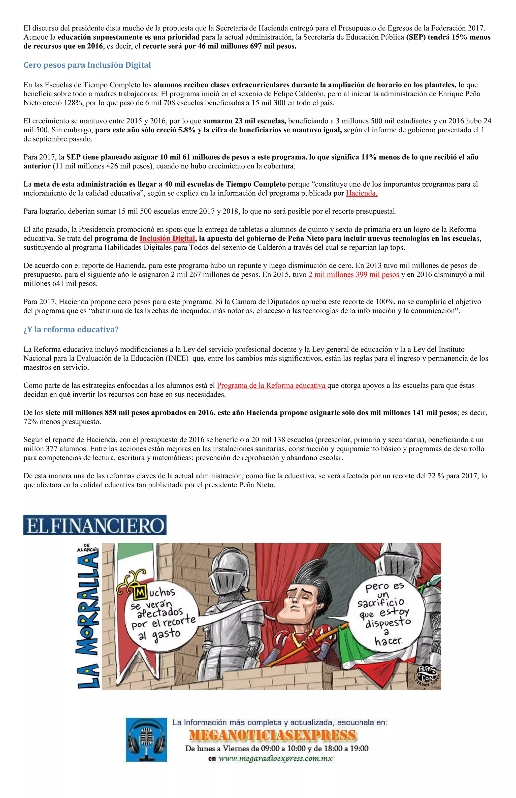 El discurso del presidente dista mucho de la propuesta que la Secretaría de Hacienda entregó para el Presupuesto de Egresos de la Federación 2017.
Aunque la educación supuestamente es una prioridad para la actual administración, la Secretaría de Educación Pública (SEP) tendrá 15% menos
de recursos que en 2016, es decir, el recorte será por 46 mil millones 697 mil pesos.
Cero pesos para Inclusión Digital
En las Escuelas de Tiempo Completo los alumnos reciben clases extracurriculares durante la ampliación de horario en los planteles, lo que
beneficia sobre todo a madres trabajadoras. El programa inició en el sexenio de Felipe Calderón, pero al iniciar la administración de Enrique Peña
Nieto creció 128%, por lo que pasó de 6 mil 708 escuelas beneficiadas a 15 mil 300 en todo el país.
El crecimiento se mantuvo entre 2015 y 2016, por lo que sumaron 23 mil escuelas, beneficiando a 3 millones 500 mil estudiantes y en 2016 hubo 24
mil 500. Sin embargo, para este año sólo creció 5.8% y la cifra de beneficiarios se mantuvo igual, según el informe de gobierno presentado el 1
de septiembre pasado.
Para 2017, la SEP tiene planeado asignar 10 mil 61 millones de pesos a este programa, lo que significa 11% menos de lo que recibió el año
anterior (11 mil millones 426 mil pesos), cuando no hubo crecimiento en la cobertura.
La meta de esta administración es llegar a 40 mil escuelas de Tiempo Completo porque “constituye uno de los importantes programas para el
mejoramiento de la calidad educativa”, según se explica en la información del programa publicada por Hacienda.
Para lograrlo, deberían sumar 15 mil 500 escuelas entre 2017 y 2018, lo que no será posible por el recorte presupuestal.
El año pasado, la Presidencia promocionó en spots que la entrega de tabletas a alumnos de quinto y sexto de primaria era un logro de la Reforma
educativa. Se trata del programa de Inclusión Digital, la apuesta del gobierno de Peña Nieto para incluir nuevas tecnologías en las escuelas,
sustituyendo al programa Habilidades Digitales para Todos del sexenio de Calderón a través del cual se repartían lap tops.
De acuerdo con el reporte de Hacienda, para este programa hubo un repunte y luego disminución de cero. En 2013 tuvo mil millones de pesos de
presupuesto, para el siguiente año le asignaron 2 mil 267 millones de pesos. En 2015, tuvo 2 mil millones 399 mil pesos y en 2016 disminuyó a mil
millones 641 mil pesos.
Para 2017, Hacienda propone cero pesos para este programa. Si la Cámara de Diputados aprueba este recorte de 100%, no se cumpliría el objetivo
del programa que es “abatir una de las brechas de inequidad más notorias, el acceso a las tecnologías de la información y la comunicación”.
¿Y la reforma educativa?
La Reforma educativa incluyó modificaciones a la Ley del servicio profesional docente y la Ley general de educación y la a Ley del Instituto
Nacional para la Evaluación de la Educación (INEE) que, entre los cambios más significativos, están las reglas para el ingreso y permanencia de los
maestros en servicio.
Como parte de las estrategias enfocadas a los alumnos está el Programa de la Reforma educativa que otorga apoyos a las escuelas para que éstas
decidan en qué invertir los recursos con base en sus necesidades.
De los siete mil millones 858 mil pesos aprobados en 2016, este año Hacienda propone asignarle sólo dos mil millones 141 mil pesos; es decir,
72% menos presupuesto.
Según el reporte de Hacienda, con el presupuesto de 2016 se benefició a 20 mil 138 escuelas (preescolar, primaria y secundaria), beneficiando a un
millón 377 alumnos. Entre las acciones están mejoras en las instalaciones sanitarias, construcción y equipamiento básico y programas de desarrollo
para competencias de lectura, escritura y matemáticas; prevención de reprobación y abandono escolar.
De esta manera una de las reformas claves de la actual administración, como fue la educativa, se verá afectada por un recorte del 72 % para 2017, lo
que afectara en la calidad educativa tan publicitada por el presidente Peña Nieto.
 
