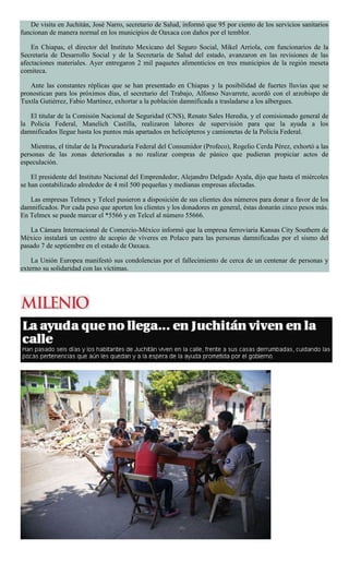 De visita en Juchitán, José Narro, secretario de Salud, informó que 95 por ciento de los servicios sanitarios
funcionan de manera normal en los municipios de Oaxaca con daños por el temblor.
En Chiapas, el director del Instituto Mexicano del Seguro Social, Mikel Arriola, con funcionarios de la
Secretaría de Desarrollo Social y de la Secretaría de Salud del estado, avanzaron en las revisiones de las
afectaciones materiales. Ayer entregaron 2 mil paquetes alimenticios en tres municipios de la región meseta
comiteca.
Ante las constantes réplicas que se han presentado en Chiapas y la posibilidad de fuertes lluvias que se
pronostican para los próximos días, el secretario del Trabajo, Alfonso Navarrete, acordó con el arzobispo de
Tuxtla Gutiérrez, Fabio Martínez, exhortar a la población damnificada a trasladarse a los albergues.
El titular de la Comisión Nacional de Seguridad (CNS), Renato Sales Heredia, y el comisionado general de
la Policía Federal, Manelich Castilla, realizaron labores de supervisión para que la ayuda a los
damnificados llegue hasta los puntos más apartados en helicópteros y camionetas de la Policía Federal.
Mientras, el titular de la Procuraduría Federal del Consumidor (Profeco), Rogelio Cerda Pérez, exhortó a las
personas de las zonas deterioradas a no realizar compras de pánico que pudieran propiciar actos de
especulación.
El presidente del Instituto Nacional del Emprendedor, Alejandro Delgado Ayala, dijo que hasta el miércoles
se han contabilizado alrededor de 4 mil 500 pequeñas y medianas empresas afectadas.
Las empresas Telmex y Telcel pusieron a disposición de sus clientes dos números para donar a favor de los
damnificados. Por cada peso que aporten los clientes y los donadores en general, éstas donarán cinco pesos más.
En Telmex se puede marcar el *5566 y en Telcel al número 55666.
La Cámara Internacional de Comercio-México informó que la empresa ferroviaria Kansas City Southern de
México instalará un centro de acopio de víveres en Polaco para las personas damnificadas por el sismo del
pasado 7 de septiembre en el estado de Oaxaca.
La Unión Europea manifestó sus condolencias por el fallecimiento de cerca de un centenar de personas y
externo su solidaridad con las víctimas.
 