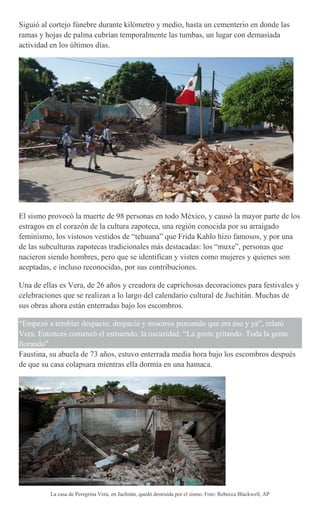 Siguió al cortejo fúnebre durante kilómetro y medio, hasta un cementerio en donde las
ramas y hojas de palma cubrían temporalmente las tumbas, un lugar con demasiada
actividad en los últimos días.
El sismo provocó la muerte de 98 personas en todo México, y causó la mayor parte de los
estragos en el corazón de la cultura zapoteca, una región conocida por su arraigado
feminismo, los vistosos vestidos de “tehuana” que Frida Kahlo hizo famosos, y por una
de las subculturas zapotecas tradicionales más destacadas: los “muxe”, personas que
nacieron siendo hombres, pero que se identifican y visten como mujeres y quienes son
aceptadas, e incluso reconocidas, por sus contribuciones.
Una de ellas es Vera, de 26 años y creadora de caprichosas decoraciones para festivales y
celebraciones que se realizan a lo largo del calendario cultural de Juchitán. Muchas de
sus obras ahora están enterradas bajo los escombros.
“Empezó a temblar despacio, despacio y nosotros pensando que era eso y ya”, relató
Vera. Entonces comenzó el estruendo, la oscuridad. “La gente gritando. Toda la gente
llorando”.
Faustina, su abuela de 73 años, estuvo enterrada media hora bajo los escombros después
de que su casa colapsara mientras ella dormía en una hamaca.
La casa de Peregrina Vera, en Juchitán, quedó destruida por el sismo. Foto: Rebecca Blackwell, AP
 