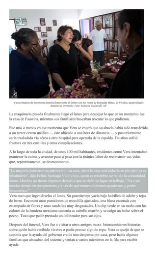 Varias mujeres de una misma familia lloran sobre el féretro con los restos de Reynalda Matus, de 64 años, quien falleció
durante un terremoto. Foto: Rebecca Blackwell, AP
La maquinaria pesada finalmente llegó el lunes para despejar lo que en un momento fue
la casa de Faustina, mientras sus familiares buscaban rescatar lo que pudieran.
Fue más o menos en ese momento que Vera se enteró que su abuela había sido transferida
a un tercer centro médico — éste ubicado a una hora de distancia — y posteriormente
sería trasladada vía aérea a otro hospital para operarla de la espalda. Faustina sufrió
fractura en tres costillas y otras complicaciones.
A lo largo de toda la ciudad, de unos 100 mil habitantes, residentes como Vera intentaban
mantener la calma y avanzar paso a paso con la titánica labor de reconstruir sus vidas
que, repentinamente, se desmoronaron.
“La mayoría perdieron su patrimonio, su casa, otros la casa está todavía en pie pero ya es
inhabitable”, dijo Felina Santiago Valdivieso, quien es miembro activo de la comunidad
muxe. Muchos no tienen ingresos debido a que se dañó su lugar de trabajo. “Va a ser
mucho tiempo en recuperarnos y a ver de qué manera podemos ayudarnos y poder
levantarnos.”
Vera tuvo que ingeniárselas el lunes. Su guardarropa yacía bajo ladrillos de adobe y tejas
de barro. Encontró unos pantalones de mezclilla ajustados, una blusa escotada con
estampado de flores y unas sandalias muy desgastadas. Un clip verde en su moño con los
colores de la bandera mexicana sostenía su cabello marrón y se colgó un bolso sobre el
pecho. Tuvo que pedir prestado un delineador para sus ojos.
Después del funeral, Vera fue a visitar a otros amigos muxe. Intercambiaron historias
sobre quién había recibido víveres o podía prestar algo de ropa. Vera se quejó de que se
suponía que la ayuda del gobierno era de una despensa por casa, pero había algunas
familias que abusaban del sistema y tenían a varios miembros en la fila para recibir
ayuda.
 