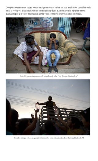 Compararon rumores sobre robos en algunas casas mientras sus habitantes dormían en la
calle o refugios, asustados por las continuas réplicas. Lamentaron la pérdida de sus
guardarropas e incluso bromearon entre ellos sobre sus improvisados atuendos.
Foto: Jóvenes sentados en un sofá instalado en la calle. Foto: Rebecca Blackwell, AP
Soldados entregan bolsas de agua a residentes en las zonas más afectadas. Foto: Rebecca Blackwell, AP
 