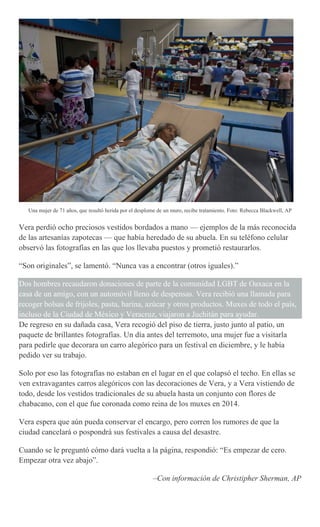 Una mujer de 71 años, que resultó herida por el desplome de un muro, recibe tratamiento. Foto: Rebecca Blackwell, AP
Vera perdió ocho preciosos vestidos bordados a mano — ejemplos de la más reconocida
de las artesanías zapotecas — que había heredado de su abuela. En su teléfono celular
observó las fotografías en las que los llevaba puestos y prometió restaurarlos.
“Son originales”, se lamentó. “Nunca vas a encontrar (otros iguales).”
Dos hombres recaudaron donaciones de parte de la comunidad LGBT de Oaxaca en la
casa de un amigo, con un automóvil lleno de despensas. Vera recibió una llamada para
recoger bolsas de frijoles, pasta, harina, azúcar y otros productos. Muxes de todo el país,
incluso de la Ciudad de México y Veracruz, viajaron a Juchitán para ayudar.
De regreso en su dañada casa, Vera recogió del piso de tierra, justo junto al patio, un
paquete de brillantes fotografías. Un día antes del terremoto, una mujer fue a visitarla
para pedirle que decorara un carro alegórico para un festival en diciembre, y le había
pedido ver su trabajo.
Solo por eso las fotografías no estaban en el lugar en el que colapsó el techo. En ellas se
ven extravagantes carros alegóricos con las decoraciones de Vera, y a Vera vistiendo de
todo, desde los vestidos tradicionales de su abuela hasta un conjunto con flores de
chabacano, con el que fue coronada como reina de los muxes en 2014.
Vera espera que aún pueda conservar el encargo, pero corren los rumores de que la
ciudad cancelará o pospondrá sus festivales a causa del desastre.
Cuando se le preguntó cómo dará vuelta a la página, respondió: “Es empezar de cero.
Empezar otra vez abajo”.
–Con información de Christipher Sherman, AP
 