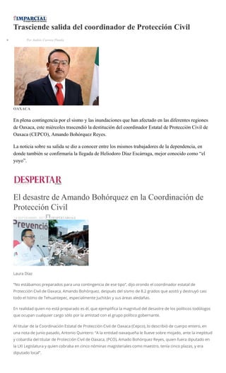 Trasciende salida del coordinador de Protección Civil
Por Andrés Carrera Pineda
OAXACA
En plena contingencia por el sismo y las inundaciones que han afectado en las diferentes regiones
de Oaxaca, este miércoles trascendió la destitución del coordinador Estatal de Protección Civil de
Oaxaca (CEPCO), Amando Bohórquez Reyes.
La noticia sobre su salida se dio a conocer entre los mismos trabajadores de la dependencia, en
donde también se confirmaría la llegada de Heliodoro Díaz Escárraga, mejor conocido como “el
yoyo”.
El desastre de Amando Bohórquez en la Coordinación de
Protección Civil
14 SEPTIEMBRE, 2017 DESPERTAROAX
Laura Díaz
“No estábamos preparados para una contingencia de ese tipo”, dijo orondo el coordinador estatal de
Protección Civil de Oaxaca, Amando Bohórquez, después del sismo de 8.2 grados que azotó y destruyó casi
todo el Istmo de Tehuantepec, especialmente Juchitán y sus áreas aledañas.
En realidad quien no está preparado es él, que ejemplifica la magnitud del desastre de los políticos todólogos
que ocupan cualquier cargo sólo por la amistad con el grupo político gobernante.
Al titular de la Coordinación Estatal de Protección Civil de Oaxaca (Cepco), lo describió de cuerpo entero, en
una nota de junio pasado, Antonio Quintero: “A la entidad oaxaqueña le llueve sobre mojado, ante la ineptitud
y cobardía del titular de Protección Civil de Oaxaca, (PCO), Amado Bohórquez Reyes, quien fuera diputado en
la LXI Legislatura y quien cobraba en cinco nóminas magisteriales como maestro, tenía cinco plazas, y era
diputado local”.
 