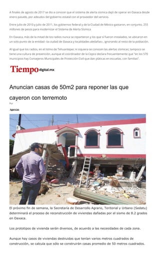 A finales de agosto de 2017 se dio a conocer que el sistema de alerta sísmica dejó de operar en Oaxaca desde
enero pasado, por adeudos del gobierno estatal con el proveedor del servicio.
Entre julio de 2010 y julio de 2011, los gobiernos federal y de la Ciudad de México gastaron, en conjunto, 255
millones de pesos para modernizar el Sistema de Alerta Sísmica
En Oaxaca, más de la mitad de los radios nunca se repartieron y los que sí fueron instalados, se ubicaron en
un solo punto de la entidad –la ciudad de Oaxaca y localidades aledañas–, ignorando al resto de la población.
Al igual que los radios, en el Istmo de Tehuantepec ni siquiera se conocen las alertas sísmicas; tampoco se
tiene una cultura de prevención, aunque el coordinador de la Cepco declara frecuentemente que “en los 570
municipios hay Consejeros Municipales de Protección Civil que dan pláticas en escuelas, con familias”.
Anuncian casas de 50m2 para reponer las que
cayeron con terremoto
Por
Agencias
El próximo fin de semana, la Secretaría de Desarrollo Agrario, Teritorial y Urbano (Sedatu)
determinará el proceso de reconstrucción de viviendas dañadas por el sismo de 8.2 grados
en Oaxaca.
Los prototipos de vivienda serán diversos, de acuerdo a las necesidades de cada zona.
Aunque hay casos de viviendas destruidas que tenían varios metros cuadrados de
construcción, se calcula que sólo se construirán casas promedio de 50 metros cuadrados.
 