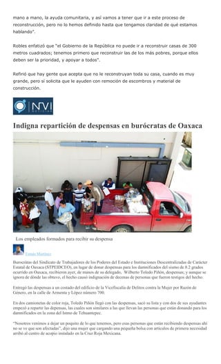 mano a mano, la ayuda comunitaria, y así vamos a tener que ir a este proceso de
reconstrucción, pero no lo hemos definido hasta que tengamos claridad de qué estamos
hablando”.
Robles enfatizó que “el Gobierno de la República no puede ir a reconstruir casas de 300
metros cuadrados; tenemos primero que reconstruir las de los más pobres, porque ellos
deben ser la prioridad, y apoyar a todos”.
Refirió que hay gente que acepta que no le reconstruyan toda su casa, cuando es muy
grande, pero sí solicita que le ayuden con remoción de escombros y material de
construcción.
Indigna repartición de despensas en burócratas de Oaxaca
Los empleados formados para recibir su despensa
Tomás Martínez
Burocrátas del Sindicato de Trabajadores de los Poderes del Estado e Instituciones Descentralizadas de Carácter
Estatal de Oaxaca (STPEIDCEO), en lugar de donar despensas para los damnificados del sismo de 8.2 grados
ocurrido en Oaxaca, recibieron ayer, de manos de su delegado, Wilberto Toledo Piñón, despensas; y aunque se
ignora de dónde las obtuvo, el hecho causó indignación de decenas de personas que fueron testigos del hecho.
Entregó las despensas a un costado del edificio de la Vicefiscalía de Delitos contra la Mujer por Razón de
Género, en la calle de Armenta y López número 700.
En dos camionetas de color roja, Toledo Piñón llegó con las despensas, sacó su lista y con dos de sus ayudantes
empezó a repartir las depensas, las cuales son similares a las que llevan las personas que están donando para los
damnificados en la zona del Istmo de Tehuantepec.
“Nosotros venimos a dejar un poquito de lo que tenemos, pero esas personas que están recibiendo despensas ahí
no se ve que son afectadas”, dijo una mujer que cargando una pequeña bolsa con artículos de primera necesidad
arribó al centro de acopio instalado en la Cruz Roja Mexicana.
 