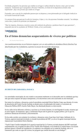 Extrañada, preguntó a las personas que estaban en el lugar si sabían dónde las fueron a traer, pero no hubo
respuesta. “Solamente que le pregunten a Rosario Villalobos, la titular de la dependencia donde están
repartiendo”, dijo a los jóvenes que estaba en el lugar.
Formados, uno a uno de los empleados pasaron por su despensa y eran palomeados por el delegado sindical en
la Fiscalía General del Estado.
Un automovilista que pasó por la calle de Armenta y López y vio a las personas formadas comentó, “no trabajan
varios días y todavía los premian con despensas”.
“Que les importa, chismosos, nosotros somos del sindicato de gobierno y podemos hacer lo que queramos”,
respondió uno de los ayudantes de Wilberto Toledo, al ser cuestionado.
En el Istmo denuncian acaparamiento de víveres por políticos
Por Faustino Romo Martínez
Los cuestionamientos no se hicieron esperar y en un acto público la alcaldesa Gloria Sánchez fue
abucheada por los ciudadanos, quienes la acusan de esconder despensas
JUCHITÁN DE ZARAGOZA, OAXACA
Las autoridades municipales de esta ciudad se encuentran totalmente en el descredito ante la ciudadanía que hoy
más que nunca requiere del apoyo transparente y sin discriminar como está ocurriendo en este municipio.
Son tantos los reclamos y denuncias contra la presidenta municipal Gloria Sánchez López que durante el evento
de demolición del Centro Escolar Juchitán en donde estuvo el gobernador del estado y el secretario de
Educación Pública (SEP) Aurelio Nuño Mayer, fue abucheada durante su intervención.
En las calles de las diferentes colonias y secciones es el mismo lamento, no está llegando la ayuda, mientras que
en otros lugares, las despensas, agua y colchonetas fluyen ante la gente de su grupo político, por lo que los
juchitecos denuncian favoritismo y discriminación.
En las redes sociales son contantes los reclamos y denuncias como el que hace José López, habitante de La
Ventosa, agencia municipal de donde es oriunda la presidenta del DIF y su tía es la agente municipal interina
impuesta por la presidenta Gloria Sánchez.
“Taylor López Castillo trabajador de la agencia municipal de La Ventosa esconde despensa del DIF municipal
conjuntamente con el regidor de obras Javier Trujillo alias Polaquita, en la tienda de su mamá frente a la escuela
primaria Ignacio Allende de la población y la reparten a sus allegados en la ciudad de Juchitán, ahí se ve
claramente que están en cajas de Liconsa, me pregunto que estarán haciendo en esta bodega?”.
 