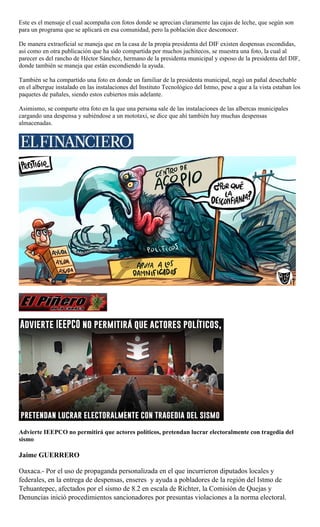 Este es el mensaje el cual acompaña con fotos donde se aprecian claramente las cajas de leche, que según son
para un programa que se aplicará en esa comunidad, pero la población dice desconocer.
De manera extraoficial se maneja que en la casa de la propia presidenta del DIF existen despensas escondidas,
así como en otra publicación que ha sido compartida por muchos juchitecos, se muestra una foto, la cual al
parecer es del rancho de Héctor Sánchez, hermano de la presidenta municipal y esposo de la presidenta del DIF,
donde también se maneja que están escondiendo la ayuda.
También se ha compartido una foto en donde un familiar de la presidenta municipal, negó un pañal desechable
en el albergue instalado en las instalaciones del Instituto Tecnológico del Istmo, pese a que a la vista estaban los
paquetes de pañales, siendo estos cubiertos más adelante.
Asimismo, se comparte otra foto en la que una persona sale de las instalaciones de las albercas municipales
cargando una despensa y subiéndose a un mototaxi, se dice que ahí también hay muchas despensas
almacenadas.
Advierte IEEPCO no permitirá que actores políticos, pretendan lucrar electoralmente con tragedia del
sismo
Jaime GUERRERO
Oaxaca.- Por el uso de propaganda personalizada en el que incurrieron diputados locales y
federales, en la entrega de despensas, enseres y ayuda a pobladores de la región del Istmo de
Tehuantepec, afectados por el sismo de 8.2 en escala de Richter, la Comisión de Quejas y
Denuncias inició procedimientos sancionadores por presuntas violaciones a la norma electoral.
 