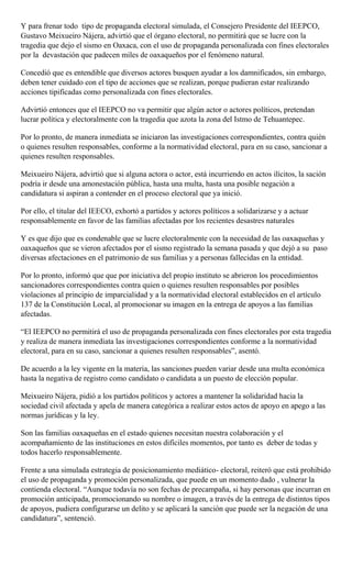 Y para frenar todo tipo de propaganda electoral simulada, el Consejero Presidente del IEEPCO,
Gustavo Meixueiro Nájera, advirtió que el órgano electoral, no permitirá que se lucre con la
tragedia que dejo el sismo en Oaxaca, con el uso de propaganda personalizada con fines electorales
por la devastación que padecen miles de oaxaqueños por el fenómeno natural.
Concedió que es entendible que diversos actores busquen ayudar a los damnificados, sin embargo,
deben tener cuidado con el tipo de acciones que se realizan, porque pudieran estar realizando
acciones tipificadas como personalizada con fines electorales.
Advirtió entonces que el IEEPCO no va permitir que algún actor o actores políticos, pretendan
lucrar política y electoralmente con la tragedia que azota la zona del Istmo de Tehuantepec.
Por lo pronto, de manera inmediata se iniciaron las investigaciones correspondientes, contra quién
o quienes resulten responsables, conforme a la normatividad electoral, para en su caso, sancionar a
quienes resulten responsables.
Meixueiro Nájera, advirtió que si alguna actora o actor, está incurriendo en actos ilícitos, la sación
podría ir desde una amonestación pública, hasta una multa, hasta una posible negación a
candidatura si aspiran a contender en el proceso electoral que ya inició.
Por ello, el titular del IEECO, exhortó a partidos y actores políticos a solidarizarse y a actuar
responsablemente en favor de las familias afectadas por los recientes desastres naturales
Y es que dijo que es condenable que se lucre electoralmente con la necesidad de las oaxaqueñas y
oaxaqueños que se vieron afectados por el sismo registrado la semana pasada y que dejó a su paso
diversas afectaciones en el patrimonio de sus familias y a personas fallecidas en la entidad.
Por lo pronto, informó que que por iniciativa del propio instituto se abrieron los procedimientos
sancionadores correspondientes contra quien o quienes resulten responsables por posibles
violaciones al principio de imparcialidad y a la normatividad electoral establecidos en el artículo
137 de la Constitución Local, al promocionar su imagen en la entrega de apoyos a las familias
afectadas.
“El IEEPCO no permitirá el uso de propaganda personalizada con fines electorales por esta tragedia
y realiza de manera inmediata las investigaciones correspondientes conforme a la normatividad
electoral, para en su caso, sancionar a quienes resulten responsables”, asentó.
De acuerdo a la ley vigente en la materia, las sanciones pueden variar desde una multa económica
hasta la negativa de registro como candidato o candidata a un puesto de elección popular.
Meixueiro Nájera, pidió a los partidos políticos y actores a mantener la solidaridad hacia la
sociedad civil afectada y apela de manera categórica a realizar estos actos de apoyo en apego a las
normas jurídicas y la ley.
Son las familias oaxaqueñas en el estado quienes necesitan nuestra colaboración y el
acompañamiento de las instituciones en estos difíciles momentos, por tanto es deber de todas y
todos hacerlo responsablemente.
Frente a una simulada estrategia de posicionamiento mediático- electoral, reiteró que está prohibido
el uso de propaganda y promoción personalizada, que puede en un momento dado , vulnerar la
contienda electoral. “Aunque todavía no son fechas de precampaña, si hay personas que incurran en
promoción anticipada, promocionando su nombre o imagen, a través de la entrega de distintos tipos
de apoyos, pudiera configurarse un delito y se aplicará la sanción que puede ser la negación de una
candidatura”, sentenció.
 