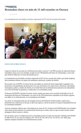 Reanudan clases en más de 11 mil escuelas en Oaxaca
Por Yadira Sosa
La reanudación de actividades escolares representó al 87% de las escuelas del estado.
OAXACA DE JUÁREZ, OAXACA
Luego de realizar las acciones de verificación preventiva, más de 11 mil 800 escuelas de educación básica
reanudaron clases ayer en la entidad, excepto los mil 700 planteles del Istmo de Tehuantepec y otros más
que sufrieron daños por el sismo del pasado jueves.
La reanudación de actividades escolares representó al 87% de las escuelas del estado, que desde temprana
hora reanudaron labores con apoyo de estudiantes, profesores y padres de familia.
De acuerdo con el IEEPO, el reinicio de las actividades se realizó de forma responsable y apegado a los
protocolos correspondientes de protección civil, que solicitaron a los supervisores, directores, autoridades
municipales, padres y madres de familia, la revisión básica de la infraestructura educativa de cada plantel,
con el fin de brindar las garantías y condiciones a la comunidad escolar.
El director del IEEPO, Germán Cervantes Ayala, explicó que tanto en las escuelas localizadas en los 41
municipios del Istmo de Tehuantepec, así como en las 549 instituciones reportadas en las demás regiones
con daños en su infraestructura, no se reanudaron actividades.
Las clases se reiniciarán hasta que las brigadas técnicas del Gobierno Estatal acudan a supervisar y
dictaminar las condiciones en las que se dará este regreso, a fin de no poner en riesgo la integridad física de
la comunidad estudiantil.
Ante las constantes réplicas que se han dado por el sismo de 8.2, el director del IEEPO pidió a la sociedad a
estar atenta exclusivamente a la comunicación oficial que se emita, toda vez que en redes sociales suelen
propagarse falsos rumores y alertas.
Por tal motivo, puso a la disposición de la comunidad escolar el Centro de Atención Telefónica del IEEPO:
01 800 43376 15, así como los teléfonos 951 128 42 56, 951 505 52 52, 351 45 95 y 351 4050, para
reportar cualquier anomalía en la infraestructura escolar.
 