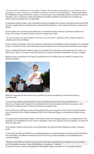 “No están solos los habitantes de esta región y Chiapas. Estamos para acompañarlos, no nos habremos de ir
hasta que eso ocurra, hasta que se normalice la situación en todas las municipalidades”, afirmó el presidente
de la República, Enrique Peña Nieto, durante su visita de ayer a esta comunidad, donde lo recibieron cientos de
habitantes, que se volcaron a su lado para pedirle que cumpla su palabra de apoyarlos por los daños que
sufrieron por el terremoto del 7 de septiembre.
El mandatario federal arribó a esta comunidad istmeña acompañado de su esposa y presidenta honoraria del DIF
nacional, Angélica Rivera, del gobernador Alejandro Murat Hinojosa, y de la esposa del Ejecutivo estatal, Ivett
Morán.
En este pueblo, las casas fueron devastadas por el movimiento telúrico, decenas de personas perdieron sus
bienes y las mujeres, los hornos donde cocinan los totopos que venden.
“No se preocupen, todo apoyo llegará a cada uno y una de ustedes”, dijo Peña Nieto, mientras la gente lo
rodeaba en las calles de Xadani.
Frente al palacio municipal, sobre una camioneta, el presidente de la República lanzó el mensaje a la comunidad
de que se censarán las casas y que habrá apoyo para las mujeres en la reconstrucción de mil hornos para totopo.
Antes, el titular del Ejecutivo federal acudió a la vivienda de la señora Rosa, quien perdió por este sismo a su
hija de nueve años y a su esposo en la noche del jueves, cuando el terremoto sorprendió a Oaxaca y Chiapas.
Mencionó que se encuentran en la etapa de cuantificación de los daños, para así, tramitar los apoyos a las
familias afectadas.
Habló de la presencia de funcionarios de su gabinete de manera permanente en este territorio para la
reconstrucción.
“Lo que hoy estamos garantizando es que la población tenga la asistencia alimenticia”.
Para eso, en Xadani están instalados dos comedores de las fuerzas armadas, del Ejército mexicano y de la
Secretaría de la Marina, para la atención de quienes lo perdieron todo.
De las 16:00 a las 18:00 horas, estuvo Enrique Peña Nieto, quien otorgó a la titular de la Comisión Nacional
para el Desarrollo de los Pueblos Indígenas (CDI), Nuvia Mayorga Delgado, la coordinación federal en este
pueblo.
En su presencia en Santa María Xadani, el Presidente saludó en el lenguaje zapoteco y se comprometió con las
demandas de los pobladores a llevar recursos inmediatos, entre ellos, hamacas, casas de campaña, “en menos de
tres horas (dijo ayer).
En la entrada a Xadani, hay diversas casas derrumbadas, las mujeres lloran la desgracia sufrida y clamaron
ayuda.
La Secretaría de Educación Pública ya está trabajando para la reconstrucción de las escuelas, dijo el Presidente,
tras recomendar a la población sumarse al proceso de censo que están realizando en esta entidad para las
viviendas dañadas.
“Estamos haciendo un esfuerzo para que la ayuda que el gobierno está dando y de la sociedad
civil, se puedan encausar y que las familias se recuperen”, añadió.
En materia de salud, anunció el despliegue de 80 unidades médicas en todos los 41 municipios dañados.
 