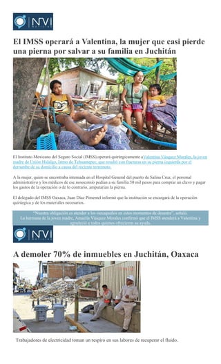 El IMSS operará a Valentina, la mujer que casi pierde
una pierna por salvar a su familia en Juchitán
Mario Jiménez
El Instituto Mexicano del Seguro Social (IMSS) operará quirúrgicamente aValentina Vásquez Morales, la joven
madre de Unión Hidalgo, Istmo de Tehuantepec, que resultó con fracturas en su pierna izquierda por el
derrumbe de su domicilio a causa del reciente terremoto.
A la mujer, quien se encontraba internada en el Hospital General del puerto de Salina Cruz, el personal
administrativo y los médicos de ese nosocomio pedían a su familia 50 mil pesos para comprar un clavo y pagar
los gastos de la operación o de lo contrario, amputarían la pierna.
El delegado del IMSS Oaxaca, Juan Díaz Pimentel informó que la institución se encargará de la operación
quirúrgica y de los materiales necesarios.
“Nuestra obligación es atender a los oaxaqueños en estos momentos de desastre”, señaló.
La hermana de la joven madre, Amaelia Vásquez Morales confirmó que el IMSS atenderá a Valentina y
agradeció a todos quienes ofrecieron su ayuda.
A demoler 70% de inmuebles en Juchitán, Oaxaca
EMILIO MORALES PACHECO
Trabajadores de electricidad toman un respiro en sus labores de recuperar el fluido.
 