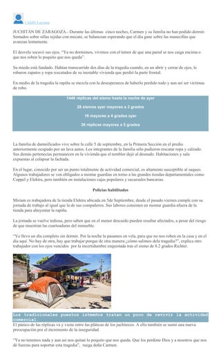 Citlalli Luciana
JUCHITÁN DE ZARAGOZA.- Durante las últimas cinco noches, Carmen y su familia no han podido dormir.
Sentados sobre sillas tejidas con mecate, se balancean esperando que el día gane sobre las manecillas que
avanzan lentamente.
El desvelo socavó sus ojos. “Ya no dormimos, vivimos con el temor de que una pared se nos caiga encima o
que nos roben lo poquito que nos queda”.
Su miedo está fundado. Habían transcurrido dos días de la tragedia cuando, en un abrir y cerrar de ojos, le
robaron zapatos y ropa rescatados de su inestable vivienda que perdió la parte frontal.
En medio de la tragedia la rapiña se mezcla con la desesperanza de haberlo perdido todo y aun así ser víctimas
de robo.
1446 réplicas del sismo hasta la noche de ayer
28 sismos ayer mayores a 3 grados
16 mayores a 4 grados ayer
36 réplicas mayores a 5 grados
La familia de damnificados vive sobre la calle 5 de septiembre, en la Primera Sección en el predio
anteriormente ocupado por un lava autos. Los integrantes de la familia sólo pudieron rescatar ropa y calzado.
Sus demás pertenecías permanecen en la vivienda que el temblor dejó al desnudo. Habitaciones y sala
expuestas al colapsar la fachada.
En el lugar, conocido por ser un punto totalmente de actividad comercial, es altamente susceptible al saqueo.
Algunos trabajadores se ven obligados a montar guardias en torno a las grandes tiendas departamentales como
Coppel y Elektra, pero también en instalaciones cajas populares y sucursales bancarias.
Policías habilitados
Miriam es trabajadora de la tienda Elektra ubicada en 5de Septiembre, desde el pasado viernes cumple con su
jornada de trabajo al igual que la de sus compañeros. Sus labores consisten en montar guardia afuera de la
tienda para ahuyentar la rapiña.
La jornada se vuelve tediosa, pero saben que en el menor descuido pueden resultar afectados, a pesar del riesgo
de que muestran las cuarteaduras del inmueble.
“Yo llevo un día completo sin dormir. Por la noche la pasamos en vela, para que no nos roben en la casa y en el
día aquí. No hay de otra, hay que trabajar porque de otra manera ¿cómo salimos dela tragedia?”, explica otro
trabajador con los ojos vencidos por la incertidumbre enquistada tras el sismo de 8.2 grados Richter.
Los tradicionales puestos istmeños tratan un poco de revivir la actividad
comercial.
El pánico de las réplicas va y viene entre las pláticas de los juchitecos. A ello también se sumó una nueva
preocupación por el incremento de la inseguridad.
“Ya no tenemos nada y aun así nos quitan lo poquito que nos queda. Que los perdone Dios y a nosotros que nos
dé fuerzas para soportar esta tragedia”, ruega doña Carmen.
 