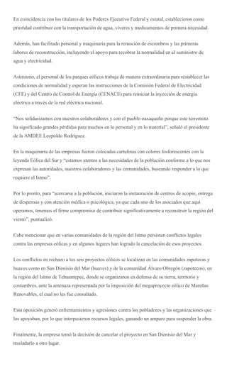 En coincidencia con los titulares de los Poderes Ejecutivo Federal y estatal, establecieron como
prioridad contribuir con la transportación de agua, víveres y medicamentos de primera necesidad.
Además, han facilitado personal y maquinaria para la remoción de escombros y las primeras
labores de reconstrucción, incluyendo el apoyo para recobrar la normalidad en el suministro de
agua y electricidad.
Asimismo, el personal de los parques eólicos trabaja de manera extraordinaria para restablecer las
condiciones de normalidad y esperan las instrucciones de la Comisión Federal de Electricidad
(CFE) y del Centro de Control de Energía (CENACE) para reiniciar la inyección de energía
eléctrica a través de la red eléctrica nacional.
“Nos solidarizamos con nuestros colaboradores y con el pueblo oaxaqueño porque este terremoto
ha significado grandes pérdidas para muchos en lo personal y en lo material”, señaló el presidente
de la AMDEE Leopoldo Rodríguez.
En la maquinaria de las empresas fueron colocadas cartulinas con colores fosforescentes con la
leyenda Eólica del Sur y “estamos atentos a las necesidades de la población conforme a lo que nos
expresan las autoridades, nuestros colaboradores y las comunidades, buscando responder a lo que
requiere el Istmo”.
Por lo pronto, para “acercarse a la población, iniciaron la instauración de centros de acopio, entrega
de despensas y con atención médica o psicológica, ya que cada uno de los asociados que aquí
operamos, tenemos el firme compromiso de contribuir significativamente a reconstruir la región del
viento”, puntualizó.
Cabe mencionar que en varias comunidades de la región del Istmo persisten conflictos legales
contra las empresas eólicas y en algunos lugares han logrado la cancelación de esos proyectos.
Los conflictos en rechazo a los seis proyectos eólicos se localizan en las comunidades zapotecas y
huaves como en San Dionisio del Mar (huaves) y de la comunidad Álvaro Obregón (zapotecos), en
la región del Istmo de Tehuantepec, donde se organizaron en defensa de su tierra, territorio y
costumbres, ante la amenaza representada por la imposición del megaproyecto eólico de Mareñas
Renovables, el cual no les fue consultado.
Esta oposición generó enfrentamientos y agresiones contra los pobladores y las organizaciones que
los apoyaban, por lo que interpusieron recursos legales, ganando un amparo para suspender la obra.
Finalmente, la empresa tomó la decisión de cancelar el proyecto en San Dionisio del Mar y
trasladarlo a otro lugar.
 