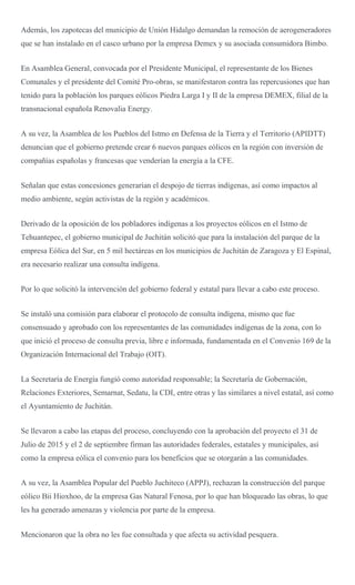 Además, los zapotecas del municipio de Unión Hidalgo demandan la remoción de aerogeneradores
que se han instalado en el casco urbano por la empresa Demex y su asociada consumidora Bimbo.
En Asamblea General, convocada por el Presidente Municipal, el representante de los Bienes
Comunales y el presidente del Comité Pro-obras, se manifestaron contra las repercusiones que han
tenido para la población los parques eólicos Piedra Larga I y II de la empresa DEMEX, filial de la
transnacional española Renovalia Energy.
A su vez, la Asamblea de los Pueblos del Istmo en Defensa de la Tierra y el Territorio (APIDTT)
denuncian que el gobierno pretende crear 6 nuevos parques eólicos en la región con inversión de
compañías españolas y francesas que venderían la energía a la CFE.
Señalan que estas concesiones generarían el despojo de tierras indígenas, así como impactos al
medio ambiente, según activistas de la región y académicos.
Derivado de la oposición de los pobladores indígenas a los proyectos eólicos en el Istmo de
Tehuantepec, el gobierno municipal de Juchitán solicitó que para la instalación del parque de la
empresa Eólica del Sur, en 5 mil hectáreas en los municipios de Juchitán de Zaragoza y El Espinal,
era necesario realizar una consulta indígena.
Por lo que solicitó la intervención del gobierno federal y estatal para llevar a cabo este proceso.
Se instaló una comisión para elaborar el protocolo de consulta indígena, mismo que fue
consensuado y aprobado con los representantes de las comunidades indígenas de la zona, con lo
que inició el proceso de consulta previa, libre e informada, fundamentada en el Convenio 169 de la
Organización Internacional del Trabajo (OIT).
La Secretaría de Energía fungió como autoridad responsable; la Secretaría de Gobernación,
Relaciones Exteriores, Semarnat, Sedatu, la CDI, entre otras y las similares a nivel estatal, así como
el Ayuntamiento de Juchitán.
Se llevaron a cabo las etapas del proceso, concluyendo con la aprobación del proyecto el 31 de
Julio de 2015 y el 2 de septiembre firman las autoridades federales, estatales y municipales, así
como la empresa eólica el convenio para los beneficios que se otorgarán a las comunidades.
A su vez, la Asamblea Popular del Pueblo Juchiteco (APPJ), rechazan la construcción del parque
eólico Bii Hioxhoo, de la empresa Gas Natural Fenosa, por lo que han bloqueado las obras, lo que
les ha generado amenazas y violencia por parte de la empresa.
Mencionaron que la obra no les fue consultada y que afecta su actividad pesquera.
 