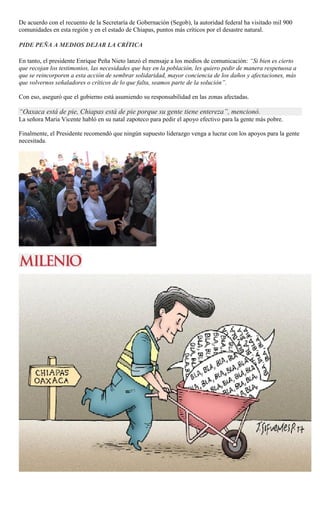 De acuerdo con el recuento de la Secretaría de Gobernación (Segob), la autoridad federal ha visitado mil 900
comunidades en esta región y en el estado de Chiapas, puntos más críticos por el desastre natural.
PIDE PEÑA A MEDIOS DEJAR LA CRÍTICA
En tanto, el presidente Enrique Peña Nieto lanzó el mensaje a los medios de comunicación: “Si bien es cierto
que recojan los testimonios, las necesidades que hay en la población, les quiero pedir de manera respetuosa a
que se reincorporen a esta acción de sembrar solidaridad, mayor conciencia de los daños y afectaciones, más
que volvernos señaladores o críticos de lo que falta, seamos parte de la solución”.
Con eso, aseguró que el gobierno está asumiendo su responsabilidad en las zonas afectadas.
“Oaxaca está de pie, Chiapas está de pie porque su gente tiene entereza”, mencionó.
La señora María Vicente habló en su natal zapoteco para pedir el apoyo efectivo para la gente más pobre.
Finalmente, el Presidente recomendó que ningún supuesto liderazgo venga a lucrar con los apoyos para la gente
necesitada.
 