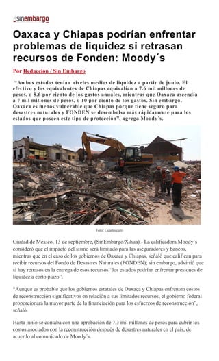 Oaxaca y Chiapas podrían enfrentar
problemas de liquidez si retrasan
recursos de Fonden: Moody´s
Por Redacción / Sin Embargo
“Ambos estados tenían niveles medios de liquidez a partir de junio. El
efectivo y los equivalentes de Chiapas equivalían a 7.6 mil millones de
pesos, o 8.6 por ciento de los gastos anuales, mientras que Oaxaca ascendía
a 7 mil millones de pesos, o 10 por ciento de los gastos. Sin embargo,
Oaxaca es menos vulnerable que Chiapas porque tiene seguro para
desastres naturales y FONDEN se desembolsa más rápidamente para los
estados que poseen este tipo de protección”, agrega Moody´s.
Foto: Cuartoscuro
Ciudad de México, 13 de septiembre, (SinEmbargo/Xihua).- La calificadora Moody´s
consideró que el impacto del sismo será limitado para las aseguradores y bancos,
mientras que en el caso de los gobiernos de Oaxaca y Chiapas, señaló que califican para
recibir recursos del Fondo de Desastres Naturales (FONDEN); sin embargo, advirtió que
si hay retrasos en la entrega de esos recursos “los estados podrían enfrentar presiones de
liquidez a corto plazo”.
“Aunque es probable que los gobiernos estatales de Oaxaca y Chiapas enfrenten costos
de reconstrucción significativos en relación a sus limitados recursos, el gobierno federal
proporcionará la mayor parte de la financiación para los esfuerzos de reconstrucción”,
señaló.
Hasta junio se contaba con una aprobación de 7.3 mil millones de pesos para cubrir los
costos asociados con la reconstrucción después de desastres naturales en el país, de
acuerdo al comunicado de Moody´s.
 