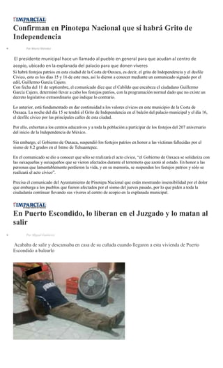 Confirman en Pinotepa Nacional que sí habrá Grito de
Independencia
Por Mario Méndez
El presidente municipal hace un llamado al pueblo en general para que acudan al centro de
acopio, ubicado en la explanada del palacio para que donen víveres
Si habrá festejos patrios en esta ciudad de la Costa de Oaxaca, es decir, el grito de Independencia y el desfile
Cívico, esto es los días 15 y 16 de este mes, así lo dieron a conocer mediante un comunicado signado por el
edil, Guillermo García Cajero.
Con fecha del 11 de septiembre, el comunicado dice que el Cabildo que encabeza el ciudadano Guillermo
García Cajero, determinó llevar a cabo los festejos patrios, con la programación normal dado que no existe un
decreto legislativo extraordinario que indique lo contrario.
Lo anterior, está fundamentado en dar continuidad a los valores cívicos en este municipio de la Costa de
Oaxaca. La noche del día 15 se tendrá el Grito de Independencia en el balcón del palacio municipal y el día 16,
el desfile cívico por las principales calles de esta ciudad.
Por ello, exhortan a los centros educativos y a toda la población a participar de los festejos del 207 aniversario
del inicio de la Independencia de México.
Sin embargo, el Gobierno de Oaxaca, suspendió los festejos patrios en honor a las víctimas fallecidas por el
sismo de 8.2 grados en el Istmo de Tehuantepec.
En el comunicado se dio a conocer que sólo se realizará el acto cívico, “el Gobierno de Oaxaca se solidariza con
las oaxaqueñas y oaxaqueños que se vieron afectados durante el terremoto que azotó al estado. En honor a las
personas que lamentablemente perdieron la vida, y en su memoria, se suspenden los festejos patrios y sólo se
realizará el acto cívico”.
Precisa el comunicado del Ayuntamiento de Pinotepa Nacional que están mostrando insensibilidad por el dolor
que embarga a los pueblos que fueron afectados por el sismo del jueves pasado, por lo que piden a toda la
ciudadanía continuar llevando sus víveres al centro de acopio en la explanada municipal.
En Puerto Escondido, lo liberan en el Juzgado y lo matan al
salir
Por Miguel Gutiérrez
Acababa de salir y descansaba en casa de su cuñada cuando llegaron a esta vivienda de Puerto
Escondido a balearlo
 