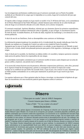 PUERTO ESCONDIDO, OAXACA
Las investigaciones preliminares establecieron que el carnicero asesinado ayer en Puerto Escondido
acababa de ser liberado de los cargos que le imputaban en su contra, luego de la resolución del juez que
conoció del caso.
El reporte sobre el ataque armado en el que murió se recibió A las 21:40 horas del lunes, en la comandancia
de la Policía Municipal de San Pedro Mixtepec a donde llamaron para informar de un señor herido por
arma de fuego en un domicilio ubicado en la calle Abasolo, de la colonia Aeropuerto.
El comisario municipal, Apolonio Mendoza, informó que sus elementos fueron los primeros respondientes,
quienes de inmediato recabaron información sobre el agredido, ya que al llegar, lo encontraron muerto.
Se trató de Jesús Avendaño Ramírez, de 56 años de edad, originario de Juchatengo y con domicilio en esa
misma población.
A decir de uno de sus familiares, Jesús se desempeñaba como carnicero en Juchatengo.
La información proporcionada por los moradores de la vivienda donde fue atacado indicaba que Jesús fue
liberado esa mañana en el Juzgado de Control con sede en esta ciudad de Puerto Escondido.
Agregaron que la casa en la que fue atacado pertenece a su cuñada, ya que después de ser liberado se pasó
el día en esta vivienda, donde tenía planeado pernoctar para partir al día siguiente a Juchatengo, su lugar de
origen.
Ante el shock por lo sucedido, los familiares no daban crédito a lo sucedido y tampoco quisieron comentar
nada acerca de quiénes fueron los responsables de este ataque.
Las autoridades municipales constataron que el carnicero recibió al menos cuatro disparos por un arma de
grueso calibre, al parecer, una pistola nueve milímetros.
A la escena del crimen hicieron acto de presencia, diferentes corporaciones policiacas, entre ellos, personal
de la Agencia Estatal de Investigaciones, quienes se encargaron de realizar la inspección ocular.
Aunque no se estableció de qué delito fue acusado Jesús, sí que el juez, tras conocer el caso, determinó que
no había pruebas contundentes en su contra para mantenerlo en prisión por lo que resolvió que fuera
liberado.
Los agentes indicaron que si bien agotarán todas las líneas a investigar, no descartarán la hipótesis de que
fuera un inconforme con esta resolución judicial quien disparara contra el carnicero.
Dinero
‘‘Checa pero no cuadra’’ plan de AMLO: banqueros
Crecerá Amazon para frenar a Alibaba
Yunes a Fidel: ‘‘Te voy a meter a la cárcel’’
ENRIQUE GALVÁN OCHOA
Checa pero no cuadra, opinan algunos inversionistas de Citigroup en relación con el proyecto de gobierno de
Andrés Manuel López Obrador. En el tema de la corrupción, por ejemplo, consideran plausible combatirla, pero
también contemplan que la tensión conllevaría seguramente a un incremento en la volatilidad del mercado (fuga
de capitales), conforme se rompa con viejas estructuras y las nuevas tomen su lugar. Tal vez tienen razón: como
ha sucedido en otros países, los intereses afectados promoverían la desestabilización del país. Sin embargo, hay
que preguntar qué es peor: ¿resignarse a vivir por siempre en la impunidad/corrupción actuales o intentar un
cambio? Citigroup emitió un reporte después de la reunión con el líder de Morena, durante su estancia en Nueva
York. ‘‘Sus planes fiscales tranquilizan, pero pueden ser poco realistas. La presentación de AMLO comenzó
fuerte, enfocándose en la responsabilidad fiscal (cero déficit sin nuevos impuestos y redirigiendo el gasto al
financiamiento de inversiones para generar crecimiento.) Sin embargo, no está claro para nosotros que esos
números puedan cuadrar. En particular, los 500 mil millones de pesos de ahorros que sugiere suenan
agresivos’’, expuso Citigroup. (Una parte son los moches de 10% del presupuesto de 5 billones.) Con todo, a 9
meses de distancia de las elecciones no se muestran preocupados –o muy preocupados– por la intención de
 