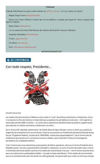 Twiteratti
Cobarde Fidel Herrera no quiso recibir citatorio de @FGE_Veracruz. ¡Te voy a meter a la cárcel!
Miguel Ángel Yunes@miguelyuneslina
Ocurre con el nuevo iPhone lo mismo que con los políticos: se quejan, pero igual los votan; se quejan, pero
igual lo compran.
Iliana Limón @Ilianalimon
¿Ya se cansaría de reírse Fidel Herrera del citatorio del fiscal de Veracruz? Informen.
Alejandro Hernández@Hernandumas
Twitter: @galvanochoa
FaceBook: galvanochoa
Foro: elforomexico.com/encuestas/
galvanochoa@gmail.com
Con todo respeto, Presidente…
Salvador García Soto
Los medios de comunicación en México se han vuelto el “coco” de políticos autoritarios e intolerantes. Como
si no bastara el clima de violencia e impunidad que ya padecen los periodistas en este país —122 reporteros
asesinados del año 2000 a la fecha— se suman ahora expresiones desafortunadas de políticos y gobernantes
que expresan un talante autoritario e intolerante a la crítica.
De la “prensa fífí, alquilada y deshonesta” de Andrés Manuel López Obrador contra un diario que publicó las
exigencias de transparencia en sus encuestas, hasta las acusaciones sin fundamento del panista Ricardo Anaya
de que “El gobierno federal, a través de EL UNIVERSAL, miente para desprestigiarme”, hay el mismo tufo de
intolerancia que quisiera ver a una prensa sumisa y callada, y que confunde la crítica y la investigación
periodística con el golpeteo político.
Y por si fueran poco esas expresiones preocupantes de líderes opositores, ahora es el mismo Presidente de la
República quien, con tono supuestamente comedido y respetuoso, se suma al intento de acallar voces críticas
e incómodas denuncias desde la prensa y los medios de comunicación a los que —con el mismo autoritarismo,
pero con eufemismos y pretendida candidez— les pide no hacer periodismo: “A los medios de comunicación,
que ya no sé donde están pero de donde me estén grabando, les quiero pedir que si bien es cierto que recojan
 