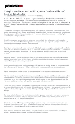 Peña pide a medios ser menos críticos y mejor “sembrar solidaridad”
hacia los damnificados
POR ARTURO RODRÍGUEZ Y PEDRO MATÍAS , 13 SEPTIEMBRE, 2017NACIONAL
SANTA MARÍA XADANI, Oax. (apro).- El presidente Enrique Peña Nieto hizo un llamado a la
sociedad mexicana para apoyar a los damnificados del terremoto, debido a que “no se siente lo
suficiente”, mientras que a los medios de comunicación les pidió que más que volverse “señaladores o
críticos”, siembren mayor solidaridad y conciencia en las afectaciones que hay en los estados Oaxaca y
Chiapas.
Acompañado de su esposa Angélica Rivera y de casi todo el gabinete federal, Peña Nieto caminó varias calles
de este pueblo zapoteco para conocer la magnitud de la tragedia y darle el pésame a la familia de Rosa Santiago
Santiago, quien perdió en el terremoto del jueves 7 a su esposo Arturo Guerra Jiménez y a su hija Agelet
Yeshua Guerra Santiago, de 9 años.
Desde la batea de una camioneta, improvisada como templete, Peña hizo un llamado a toda la sociedad
mexicana, pues “viniendo del centro del país hemos encontrado una gran respuesta de amplios sectores de la
sociedad que quieren apoyar esta labor de reconstrucción”.
Pero “quizá por la distancia de lo que es el corazón del país, de lo que es su capital, están ajenos a la condición
que viven estos dos estados hermanos Oaxaca y Chiapas y es mucha la ayuda que necesitamos. La necesitamos
para que haya aportaciones de despensas y de víveres, de ropa que puedan ser canalizadas por las fuerzas
armadas”.
Entonces, “vuelvo a reiterar, es importante que la sociedad mexicana sienta como familia suya a Oaxaca y a
Chiapas porque todos somos México, Oaxaca es México, todos somos Oaxaca, todos somos Chiapas y todos
somos México y necesitamos la ayuda de todos”.
Esta postura gubernamental se da en respuesta a la serie de denuncias que han lanzado los damnificados por el
uso político, el desvío de recursos y el lucro político que se le están dando a los apoyos a los afectados.
En ese mismo sentido, Peña se dirigió “de manera respetuosa” a los medios de comunicación para pedir:
“Si bien es cierto que recogen los testimonios, las necesidades que hay entre la población, yo les quiero pedir en
forma respetuosa a los medios de comunicación se incorporen a esta labor de solidaridad, de sembrar mayor
solidaridad, mayor conciencia de los daños y las afectaciones que hay en estas dos entidades y que, más que
volvernos señaladores o críticos de lo que falta, seamos parte todos de la solución”.
Aclaró que, si bien “estamos llamados todos a responder, los primeros en atender es el gobierno y aquí están las
presencias del gobierno, no sólo en la persona del presidente o del gobernador y sus esposas, lo estamos a través
de los servidores públicos que todos sintamos el daño y el dolor por el que pasan las familias de Oaxaca y
Chiapas”.
Por lo que reiteró el llamado a los medios de comunicación “para que nos ayuden a convocar y a generar esta
conciencia social y colectiva de todo el país para que se sumen con Oaxaca y Chiapas, porque Oaxaca y
Chiapas están de pie y en unidad vamos a trabajar”.
Finalmente, insistió: “Manténgase unidos y no dejen que nadie venga a lucrar con esta urgencia y con esta
condición trágica que hoy vive Oaxaca, no permitan que nadie lucre, no dejen que venga gente que venga a
desinformarles y que quiera asumir liderazgos que no corresponde”.
Peña realizó su tercera visita en una semana y sólo pudo recorrer las calles de este territorio por la tragedia,
debido a que ha sido declarado por el magisterio como persona “non grata”.
 