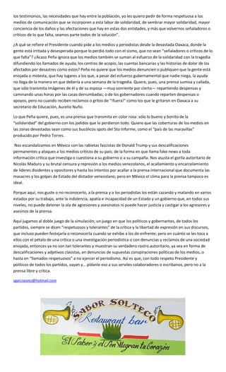 los testimonios, las necesidades que hay entre la población, yo les quiero pedir de forma respetuosa a los
medios de comunicación que se incorporen a esta labor de solidaridad, de sembrar mayor solidaridad, mayor
conciencia de los daños y las afectaciones que hay en estas dos entidades, y más que volvernos señaladores o
críticos de lo que falta, seamos parte todos de la solución”.
¿A qué se refiere el Presidente cuando pide a los medios y periodistas desde la devastada Oaxaca, donde la
gente está irritada y desesperada porque lo perdió todo con el sismo, que no sean “señaladores o críticos de lo
que falta”? ¿Acaso Peña ignora que los medios también se suman al esfuerzo de la solidaridad con la tragedia
difundiendo los llamados de ayuda, los centros de acopio, las cuentas bancarias y las historias de dolor de los
afectados por desastres como estos? Peña no quiere que los medios denuncien o publiquen que la gente está
enojada o molesta, que hay lugares a los que, a pesar del esfuerzo gubernamental que nadie niega, la ayuda
no llega de la manera en que debería a una semana de la tragedia. Quiere, pues, una prensa sumisa y callada,
que sólo transmita imágenes de él y de su esposa —muy sonriente por cierto— repartiendo despensas y
caminando unas horas por las casas derrumbadas; o de los gobernadores cuando reparten despensas o
apoyos, pero no cuando reciben reclamos o gritos de “!fuera!” como los que le gritaron en Oaxaca a su
secretario de Educación, Aurelio Nuño.
Lo que Peña quiere, pues, es una prensa que transmita en color rosa: sólo lo bueno y bonito de la
“solidaridad” del gobierno con los jodidos que lo perdieron todo. Quiere que las coberturas de los medios en
las zonas devastadas sean como sus bucólicos spots del 5to Informe, como el “país de las maravillas”
producido por Pedro Torres.
Nos escandalizamos en México con las rabietas fascistas de Donald Trump y sus descalificaciones
permanentes y ataques a los medios críticos de su país; de la forma en que llama fake news a toda
información crítica que investiga o cuestiona a su gobierno o a su campaña. Nos asusta el gorila autoritario de
Nicolás Maduro y su brutal censura y represión a los medios venezolanos, el acallamiento y encarcelamiento
de líderes disidentes y opositores y hasta los intentos por acallar a la prensa internacional que documenta las
masacres y los golpes de Estado del dictador venezolano; pero en México el clima para la prensa tampoco es
ideal.
Porque aquí, nos guste o no reconocerlo, a la prensa y a los periodistas los están cazando y matando en varios
estados por su trabajo, ante la indolencia, apatía e incapacidad de un Estado y un gobierno que, en todos sus
niveles, no puede detener la ola de agresiones y asesinatos ni puede hacer justicia y castigar a los agresores y
asesinos de la prensa.
Aquí jugamos al doble juego de la simulación; un juego en que los políticos y gobernantes, de todos los
partidos, siempre se dicen “respetuosos y tolerantes” de la crítica y la libertad de expresión en sus discursos,
que incluso pueden festejarla o reconocerla cuando se exhibe a los de enfrente; pero en cuánto se les toca a
ellos con el pétalo de una crítica o una investigación periodística o con denuncias y reclamos de una sociedad
enojada, entonces ya no son tan tolerantes y muestran su verdadero rostro autoritario, ya sea en forma de
descalificaciones y adjetivos clasistas, en denuncias de supuestas conspiraciones políticas de los medios, o
hasta en “llamados respetuosos” a no ejercer el periodismo. Así es que, con todo respeto Presidente y
políticos de todos los partidos, vayan y… pídanle eso a sus serviles colaboradores o escribanos, pero no a la
prensa libre y crítica.
sgarciasoto@hotmail.com
 
