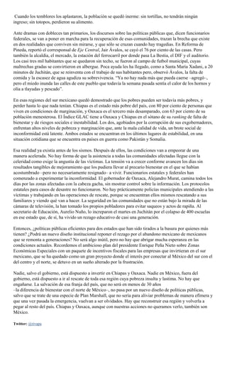 Cuando los temblores los aplastaron, la población se quedó inerme: sin tortillas, no tendrán ningún
ingreso; sin totopos, perdieron su alimento.
Ante dramas con dobleces tan primarios, los discursos sobre las políticas públicas que, dicen funcionarios
federales, se van a poner en marcha para la recuperación de esas comunidades, trazan la brecha que existe
en dos realidades que conviven sin mirarse, y que sólo se cruzan cuando hay tragedias. En Reforma de
Pineda, reportó el corresponsal de Eje Central, Jair Ávalos, se cayó el 76 por ciento de las casas. Pero
también la alcaldía, el mercado, la estación del ferrocarril por donde pasa La Bestia, el DIF y el auditorio.
Los casi tres mil habitantes que se quedaron sin techo, se fueron al campo de futbol municipal, cuyas
maltrechas gradas se convirtieron en albergue. Poca ayuda les ha llegado, como a Santa María Xadani, a 20
minutos de Juchitán, que se reinventa con el trabajo de sus habitantes pero, observó Ávalos, la falta de
comida y la escasez de agua agudiza su sobrevivencia. “Ya no hay nada más que pueda caerse –agregó–,
pero el miedo inunda las calles de este pueblo que todavía la semana pasada sentía el calor de los hornos y
olía a tlayudas y pescado”.
En esas regiones del sur mexicano quedó demostrado que los pobres pueden ser todavía más pobres, y
perder hasta lo que nada tenían. Chiapas es el estado más pobre del país, con 80 por ciento de personas que
viven en condiciones de marginación, y Oaxaca es el tercero más desamparado, con 63 por ciento de su
población menesterosa. El Índice GLAC tiene a Oaxaca y Chiapas en el sótano de su ranking de falta de
bienestar y de riesgos sociales e inestabilidad. Los dos, agobiados por la corrupción de sus exgobernadores,
enfrentan altos niveles de pobreza y marginación que, ante la mala calidad de vida, un brote social de
inconformidad está latente. Ambos estados se encuentran en los últimos lugares de estabilidad, en una
situación cotidiana que se encuentra en países en guerra como Pakistán y Somalia.
Esa realidad ya existía antes de los sismos. Después de ellos, las condiciones van a empeorar de una
manera acelerada. No hay forma de que la asistencia a todas las comunidades afectadas llegue con la
celeridad como exige la angustia de las víctimas. La tensión va a crecer conforme avancen los días sin
resultados tangibles de mejoramiento que los pudiera llevar al precario bienestar en el que se habían
acostumbrado –pero no necesariamente resignado– a vivir. Funcionarios estatales y federales han
comenzado a experimentar la inconformidad. El gobernador de Oaxaca, Alejandro Murat, camina todos los
días por las zonas afectadas con la cabeza gacha, sin mostrar control sobre la información. Los protocolos
estatales para casos de desastre no funcionaron. No hay prácticamente policías municipales atendiendo a las
víctimas y trabajando en las operaciones de rescate, porque se encuentran ellos mismos rescatando a sus
familiares y viendo qué van a hacer. La seguridad en las comunidades que no están bajo la mirada de las
cámaras de televisión, la han tomado los propios pobladores para evitar saqueos y actos de rapiña. Al
secretario de Educación, Aurelio Nuño, lo increparon el martes en Juchitán por el colapso de 400 escuelas
en ese estado que, de sí, ha vivido un rezago educativo de casi una generación.
Entonces, ¿políticas públicas eficientes para dos estados que han sido tirados a la basura por quienes más
tienen? ¿Podrá un nuevo diseño institucional reponer el rezago por el abandono mexicano de mexicanos
que se remonta a generaciones? No será algo inútil, pero no hay que abrigar mucha esperanza en las
condiciones actuales. Recordemos el ambicioso plan del presidente Enrique Peña Nieto sobre Zonas
Económicas Especiales con un paquete de incentivos fiscales para las empresas que invirtieran en el sur
mexicano, que se ha quedado como un gran proyecto donde el interés por conectar al México del sur con el
del centro y el norte, se detuvo en un sueño alterado por la frustración.
Nadie, salvo el gobierno, está dispuesto a invertir en Chiapas y Oaxaca. Nadie en México, fuera del
gobierno, está dispuesto a ir al rescate de toda esa región cuya pobreza insulta y lastima. No hay que
engañarse. La salvación de esa franja del país, que no será en menos de 30 años
–la diferencia de bienestar con el norte de México–, no pasa por un nuevo diseño de políticas públicas,
salvo que se trate de una especie de Plan Marshall, que no sería para aliviar problemas de manera efímera y
que una vez pasada la emergencia, vuelvan a ser olvidados. Hay que reconstruir esa región y volverla a
pegar al resto del país. Chiapas y Oaxaca, aunque con nuestras acciones no queramos verlo, también son
México.
Twitter: @rivapa
 