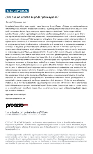 ¿Por qué no utilizan su poder para ayudar?
Gerardo Velázquez de Léon
Después de lo ocurrido el jueves pasado y tras el sismo que devastó Oaxaca y Chiapas, hemos observado como
el futbol no puede abstraerse de apoyo a la sociedad, a la gente que realmente necesita ayuda. Equipos como
América, Cruz Azul, Pumas, Tigres, además de algunos jugadores como David Toledo —quien nació en
Juchitán, Oaxaca—, se han organizado para solicitar a sus aficionados ayuda o han anunciado que el dinero
que ingrese por taquillas de sus partidos, se destinará a estas personas damnificadas. Este es un ejemplo de
que el deporte, en este caso, el futbol que genera tanto y tanto dinero y que pareciera estar sumergido en el
capitalismo sin conciencia, es un fenómeno social que tiene responsabilidad. Es cierto que México está lleno
de personas que no tienen ningún problema en desprenderse de una parte de su presupuesto para apoyar a
quien está en desgracia, que hay instituciones y futbolistas que actuaron de inmediato y sin importar el
pasaporte con el que ingresaron al país. Ahí está el caso de André-Pierre Gignac, quien se sumó a la campaña
de otro oaxaqueño, Javier Aquino, y recolectaron miles de víveres. Pero todavía falta, y no hemos visto que
entes tan poderosos como la Federación Mexicana de Futbol o la Liga MX hagan algo más que el homenaje a
las víctimas con el minuto de silencio previo a los partidos de la jornada. Que recuerden que como los
organizadores del futbol en México mueven masas, tienen ese poder para llegar con un mensaje apropiado en
busca de que la ayuda no se detenga. Nunca será suficiente en este tipo de circunstancias y nunca estarán de
más aquellos clubes, instituciones o personas que quieran difundir el mensaje y donen. Y que no vengan que
con un tweet es más que suficiente. Porque para eso sí estamos buenos, para siempre estar presentes en las
redes sociales y dejar las cosas solamente de palabra. Aún estamos a tiempo, no tenemos que gastar millones,
es más, ni miles de pesos si es que queremos ayudar. En este punto, sería bueno que instituciones como la
Liga Maxicana de Beisbol, la Liga Mexicana del Pacífico y muchas otras, se sumaran al esfuerzo de muchos
mexicanos por ayudar a la gente que hoy lo necesita. Es terrible escuchar en las noticias que hay colonias o
comunidades enteras en espera de que lleguen los camiones de la Marina o el Ejército con agua, alimentos,
medicinas, etc. El deporte, los deportistas y quienes organizan todas estas actividades no deben estar ajenos a
lo ocurrido y tienen todo para ser parte de la búsqueda de soluciones. En verdad que no les va a quitar mucho
de su valioso tiempo, y si ese fuera el caso, deben pensar en que lo que hagan será de gran ayuda para alguien
que en verdad lo necesita.
@gvlo2008 gerardo.velazquez
@eluniversalbgwire.com.mx
Las miserias del peñanietismo (Video)
POR ARTURO RODRÍGUEZ GARCÍA , 13 SEPTIEMBRE, 2017ANÁLISIS
CIUDAD DE MÉXICO (apro).- Los desastres naturales siempre dejan al descubierto los espacios
trágicos de la pobreza. Las historias de los pobres son parecidas en su dolor y en su desamparo, viejas
carencias llevaderas a fuerza de costumbre que, el día del desastre, se suman todas para el irremediable
lamento colectivo.
También son parecidas las historias esperanzadoras entre aquellos que no tienen nada, pero que en la tragedia
juntan sus nadas y crean algo: su supervivencia. Vecindarios solidarios, hombres y mujeres que se hacen cargo
de mitigar los dolores ajenos, el poco pan dividido entre muchos. Unos dicen que es el amor cristiano, otros
exaltan el ser mexicano (cualquier cosa que eso signifique), yo siempre he creído que es una consciencia social,
una identidad de clase que, por vivir el desastre en lo propio comprende mejor lo extraño.
 