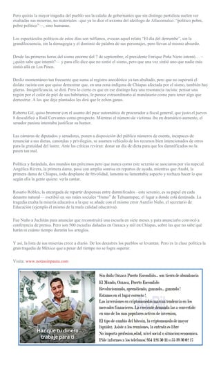 Pero quizás la mayor tragedia del pueblo sea la calaña de gobernantes que sin distingo partidista suelen ver
exaltadas sus miserias, no materiales –que ya lo dice el axioma del ideólogo de Atlacomulco: “político pobre,
pobre político”—, sino humanas.
Los espectáculos políticos de estos días son rulfianos, evocan aquel relato “El día del derrumbe”, sin la
grandilocuencia, sin la demagogia y el dominio de palabra de sus personajes, pero llevan al mismo absurdo.
Desde las primeras horas del sismo enorme del 7 de septiembre, el presidente Enrique Peña Nieto intentó… –
¿quién sabe que intentó?— y para ello dice que no sintió el sismo, pero que una vez sintió uno que nadie más
sintió allá en Los Pinos.
Desliz momentáneo tan frecuente que suma al registro anecdótico ya tan abultado, pero que no superará el
dislate racista con que quiso demostrar que, en una zona indígena de Chiapas afectada por el sismo, también hay
güeras. Insignificancia, se dirá. Pero lo cierto es que en ese distingo hay una resonancia racista: pensar una
región por el color de piel de sus habitantes, le parece extraordinario al mandatario como para tener algo que
demostrar. A los que deje plantados les dirá que le echen ganas.
Roberto Gil, quiso bromear con el asunto del pase automático de procurador a fiscal general, que justo el jueves
8 descalificó a Raúl Cervantes como prospecto. Mientras el número de víctimas iba en dramático aumento, el
senador panista intentaba justificar su humor.
Las cámaras de diputados y senadores, ponen a disposición del público números de cuenta, incapaces de
renunciar a sus dietas, canonjías y privilegios, se asumen vehículo de los recursos bien intencionados de otros
para la gratuidad del lustre. Ante las críticas reviran: donar un día de dieta para que los damnificados no la
pasen tan mal.
Política y farándula, dos mundos tan próximos pero que nunca como este sexenio se asociaron por vía nupcial.
Angélica Rivera, la primera dama, posa con amplia sonrisa en repartos de ayuda, mientras que Anahí, la
primera dama de Chiapas, toda desplante de frivolidad, lamenta su lamentable aspecto y rechaza hacer lo que
según ella la gente quiere: verla cantar.
Rosario Robles, la encargada de repartir despensas entre damnificados –este sexenio, es su papel en cada
desastre natural— escribió en sus redes sociales “Itsmo” de Tehuantepec, el lugar a donde está destinada. La
tragedia exalta la miseria educativa a la que se añade con el mismo error Aurelio Nuño, el secretario de
Educación (ejemplo él mismo de la mala calidad educativa).
Fue Nuño a Juchitán para anunciar que reconstruirá una escuela en siete meses y para anunciarlo convocó a
conferencia de prensa. Pero son 500 escuelas dañadas en Oaxaca y mil en Chiapas, sobre las que no sabe qué
harán ni cuánto tiempo durarán los arreglos.
Y así, la lista de sus miserias crece a diario. De los desastres los pueblos se levantan. Pero es la clase política la
gran tragedia de México que a pesar del tiempo no se logra superar.
Visita: www.notassinpauta.com
 